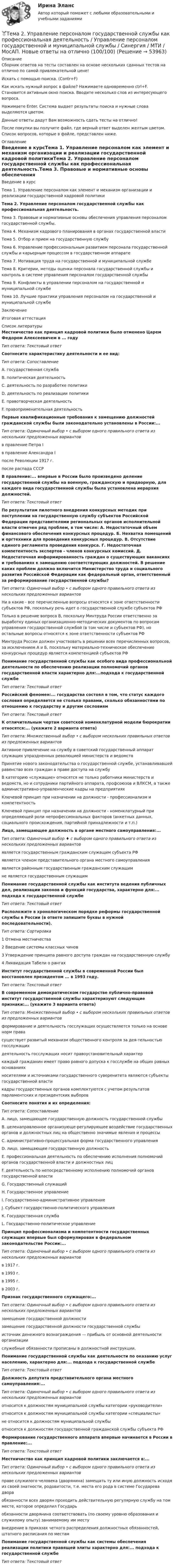     
            Описание
            Сборник ответов на тесты составлен на основе нескольких сданных тестов на отлично по самой привлекательной цене!Искать с помощью поиска. (Contr+F)Как искать нужный вопрос в файле? Нажимаете одновременно ctrl+F. Становится активным окно поиска. Вводите несколько слов из интересующего вопроса.Нажимаете Enter. Система выдает результаты поиска и нужные слова выделяются цветом.Данные ответы дадут Вам возможность сдать тесты на отлично!После покупки вы получите файл, где верный ответ выделен желтым цветом. Список вопросов, которые в файле, представлен ниже. 
            Оглавление
            Введение в курсТема 1. Управление персоналом как элемент и механизм организации и реализации государственной кадровой политикиТема 2. Управление персоналом государственной службы как профессиональная деятельность.Тема 3. Правовые и нормативные основы обеспечения управления персоналом государственной службы.Тема 4. Механизм кадрового планирования в органах государственной властиТема 5. Отбор и прием на государственную службуТема 6. Управление профессиональным развитием персонала государственной службы и карьерным процессом в государственном аппаратеТема 7. Мотивация труда на государственной и муниципальной службеТема 8. Критерии, методы оценки персонала государственной службы и контроль в системе управления персоналом государственной службыТема 9. Конфликты в управлении персоналом на государственной и муниципальной службеТема 10. Лучшие практики управления персоналом на государственной и муниципальной службеЗаключениеИтоговая аттестация 
            Список литературы
            Местничество как принцип кадровой политики было отменено Царем Федором Алексеевичем в ... годуТип ответа: Текстовый ответСоотнесите характеристику деятельности и ее вид:Тип ответа: СопоставлениеА. государственная службаВ. политическая деятельностьС. деятельность по разработке политикиD. деятельность по реализации политикиЕ. правотворческая деятельностьF. правоприменительная деятельностьПервые квалификационные требования к замещению должностей гражданской службы были законодательно установлены в России:...Тип ответа: Одиночный выбор • с выбором одного правильного ответа из нескольких предложенных вариантовв правление Петра Iв правление Александра Iпосле Революции 1917 г.после распада СССРВ правление:... впервые в России было произведено деление государственной службы на военную, гражданскую и придворную, для каждого вида государственной службы была установлена иерархия должностей.Тип ответа: Текстовый ответПо результатам пилотного внедрения конкурсных методик при поступлении на государственную службу субъектов Российской Федерации представителями региональных органов исполнительной власти отмечен ряд проблем, в том числе: А. Недостаточный объем финансового обеспечения конкурсных процедур. Б. Нехватка помещений и оргтехники для проведения конкурсных процедур. В. Отсутствие единого регламента проведения конкурса. Г. Недостаточная компетентность экспертов - членов конкурсных комиссий. Д. Недостаточная информированность граждан о существующих вакансиях и требованиях к замещению соответствующих должностей. В решение каких проблем должно включится Министерство труда и социального развития Российской Федерации как федеральный орган, ответственный за реформирование государственной службы?Тип ответа: Одиночный выбор • с выбором одного правильного ответа из нескольких предложенных вариантовНи в какие - все перечисленные вопросы относятся к зоне ответственности субъектов РФ, поскольку речь идет о государственной службе субъектов РФТолько в решение вопроса В, поскольку Минтруда России ответственно за выработку единых организационно-методических документов по вопросам управления государственной службой (в том числе и субъектов РФ), но остальные вопросы относятся к зоне ответственности субъектов РФМинтруда России должен участвовать в решении всех перечисленных вопросов, за исключением А и Б, поскольку материально-техническое обеспечение конкурсных процедур является компетенцией субъектов РФПонимание государственной службы как особого вида профессиональной деятельности по обеспечению реализации полномочий органов государственной власти характерно для:...подхода к государственной службеТип ответа: Текстовый ответРоссийский феномен:... государства состоял в том, что статус каждого сословия определяется не столько правами, сколько обязанностями по отношению к государству и другим сословиямТип ответа: Текстовый ответК отличительным чертам советской номенклатурной модели бюрократии относятся:... (укажите 2 варианта ответа)Тип ответа: Множественный выбор • с выбором нескольких правильных ответов из предложенных вариантовАктивное привлечение на службу в советский государственный аппарат служащих упраздненных революцией министерств и ведомствПринятие нового законодательства о государственной службе, устанавливавшей равенство всех граждан в праве доступа на службуВ категорию «служащие» относятся не только работники министерств и ведомств, но и сотрудники партийного аппарата, профсоюзов и ВЛКСМ, а также административно-управленческие кадры на предприятияхКлючевой принцип при назначении на должности - профессионализм и компетентностьКлючевой принцип при назначении на должности - номенклатурный при определяющей роли непрофессиональных факторов (анкетных данных, социального происхождения, партийной принадлежности и т.п.)Лицо, замещающее должность в органе местного самоуправления:...Тип ответа: Одиночный выбор ♦ с выбором одного правильного ответа из нескольких предложенных вариантовявляется государственным гражданским служащим субъекта РФявляется членом представительного органа местного самоуправленияявляется районным государственным гражданским служащимне является государственным служащимПонимание государственной службы как института ведения публичных дел, реализации законов и функций государства, характерно для:... подхода к государственной службеТип ответа: Текстовый ответРасположите в хронологическом порядке реформы государственной службы в России (в ответе запишите буквы в нужной последовательности).Тип ответа: Сортировка1 Отмена местничества2 Введение системы классных чинов3 Утверждение принципа равного доступа граждан на государственную службу4 Ликвидация Табели о рангахИнститут государственной службы в современной России был восстановлен президентом ... в 1993 году.Тип ответа: Текстовый ответВ современном демократическом государстве публично-правовой институт государственной службы характеризуют следующие признаки:... (укажите 3 варианта ответа)Тип ответа: Множественный выбор • с выбором нескольких правильных ответов из предложенных вариантовформирование и деятельность госслужащих осуществляется только на основе норм правасуществует развитый механизм общественного контроля за дея-тельностью госслужащихдеятельность госслужащих носит правоустановительный характеркаждый гражданин имеет право равного допуска к госслужбе на общих равных основанияхносителями и источниками государственного суверенитета являются субъекты государственной властикадры государственных органов комплектуются с учетом результатов парламентских и президентских выборовСоотнесите понятия и их определения:Тип ответа: СопоставлениеА. лицо, замещающее государственную должность государственной службыВ. целенаправленное организующе-регулирующее воздействие государственных органов и должностных лиц на общественно значимые явления и процессыС. административно-процессуальная форма государственного управленияD. лицо, замещающее государственную должностьЕ. профессиональная деятельность по обеспечению исполнения полномочий органов государственной власти и должностных лицF. деятельность по непосредственному исполнению полномочий органов государственной властиG. Государственный служащийН. Государственное управлениеI.  Государственно-административное управлениеJ.  Субъект государственно-политического управленияК. Государственная службаL. Государственно-политическое управлениеПринцип профессионализма и компетентности государственных служащих впервые был сформулирован в федеральном законодательстве России:...Тип ответа: Одиночный выбор • с выбором одного правильного ответа из нескольких предложенных вариантовв 1917 г.в 1993 г.в 1995 г.в 2003 г.Признак государственного служащего:...Тип ответа: Одиночный выбор • с выбором одного правильного ответа из нескольких предложенных вариантовзамещение государственной должностизамещение государственной должности государственной службыисточник денежного вознаграждения — прибыль от основной деятельности организациислужебные обязанности прописаны в должностной инструкции.Понимание государственной службы как деятельности по оказанию услуг населению, характерно для:... подхода к государственной службеТип ответа: Текстовый ответДолжность депутата представительного органа местного самоуправления:...Тип ответа: Одиночный выбор • с выбором одного правильного ответа из нескольких предложенных вариантовотносится к должностям муниципальной службы категории «руководители»относится к должностям муниципальной службы категории «специалисты»не относится к должностям муниципальной службыотносится к должностям государственной гражданской службы субъекта РФФормирование государственного аппарата впервые начинается в России в правление:...Тип ответа: Текстовый ответМестничество как принцип кадровой политики заключается в:...Тип ответа: Одиночный выбор • с выбором одного правильного ответа из нескольких предложенных вариантовправе служилого человека (дворянина) замещать ту или иную должность исходя из своей знатности, родовитости, т.е. места его рода в системе Государева двораобязанности всех дворян проходить действительную регулярную службу на том месте, которое определил Государьобязанности дворянина соответствовать (по своему уровню образования и служилому опыту) занимаемому им местувнедрение в приказах четкого распределения должностных обязанностей, штатного расписания по местамПонимание государственной службы как системы обеспечения реализации политики правящей элиты характерно для:... подхода к государственной службеТип ответа: Текстовый ответ
            
            
            Тема 2. Структура и тенденции развития финансовых.Задание к теме 2🏅Тема 2. Управление персоналом государственной службы как профессиональная деятельность / Управление персоналом государственной и муниципальной службы / Синергия / МТИ / МосАП. Новые ответы на отлично (100/100)Тема 2. Характеристика первобытнообщинного и рабовладельческого хозяйства. Охарактеризуйте, какие процессы лежали в основе отделения ремесла от сельского хозяйства и какоезначение это имело для дальнейшего развития общества.Тема 2. Характеристика первобытнообщинного и рабовладельческого хозяйства. Охарактеризуйте, какие процессы лежали в основе отделения ремесла от сельского хозяйства и какоезначение это имело для дальнейшего развития общества.Тема 3. 1. На занятии (или самостоятельно дома) на основе данных Новосибирского облкомстата определите динамику следующих социально-демографических и экономических показателей г. Новосибирска за последние 5 лет:Тема 3. АВС-анализ  Проведите АВС-анализ ассортиментной политики предприятия, используя таблицу 1 и таблицу Тема 3. Занятие 1.  АНТИЧНАЯ ФИЛОСОФИЯ:НАЧАЛО ТЕОРЕТИЧЕСКОГО (АБСТРАКТНОГО) МЫШЛЕНИЯТема 3 ЛогистикаТема 2 Понятие профессиональной этики.Тема 2. Правовое обеспечение финансовой деятельностиТема 2. Предметы в комнате🌞Тема 2. Процесс управления маркетингом / Маркетинг.ои(dor) / Синергия / МТИ / МосАП / 100 из 100Тема 2. РЫНОЧНАЯ СИСТЕМА. ТЕОРИЯ СПРОСА И ПРЕДЛОЖЕНИЯ🏅Тема 2. Система управления персоналом организации / Управление человеческими ресурсами / Синергия на отлично!Тема 2. Статистика использования рабочего времени 6. Заполните табл. 3 недостающими показателями Таблиц 3 Показатель Февраль Март Число календарных дней Число рабочих дней Средняя списочная численность, чел. Неявки, чел.-дн.: