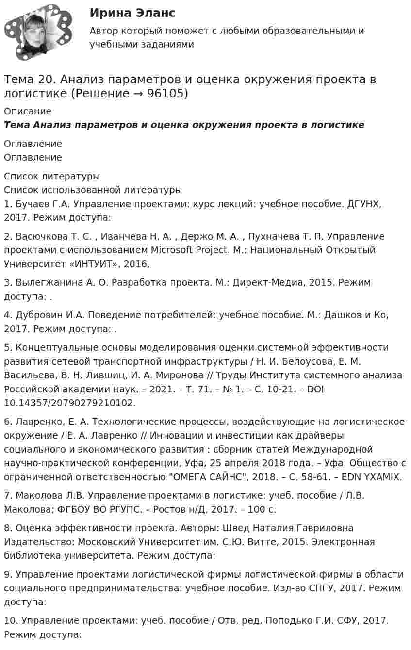      
            Описание
            Тема Анализ параметров и оценка окружения проекта в логистике 
            Оглавление
            Оглавление 
            Список литературы
            	Список использованной литературы	1.         Бучаев Г.А. Управление проектами: курс лекций: учебное пособие. ДГУНХ, 2017. Режим доступа: 	2.         Васючкова Т. С. , Иванчева Н. А. , Держо М. А. , Пухначева Т. П. Управление проектами с использованием Microsoft Project. М.: Национальный Открытый Университет «ИНТУИТ», 2016.	3.         Вылегжанина А. О. Разработка проекта. М.: Директ-Медиа, 2015. Режим доступа: .	4.         Дубровин И.А. Поведение потребителей: учебное пособие. М.: Дашков и Ко, 2017. Режим доступа: .	5.         Концептуальные основы моделирования оценки системной эффективности развития сетевой транспортной инфраструктуры / Н. И. Белоусова, Е. М. Васильева, В. Н. Лившиц, И. А. Миронова // Труды Института системного анализа Российской академии наук. – 2021. – Т. 71. – № 1. – С. 10-21. – DOI 10.14357/20790279210102.	6.         Лавренко, Е. А. Технологические процессы, воздействующие на логистическое окружение / Е. А. Лавренко // Инновации и инвестиции как драйверы социального и экономического развития : сборник статей Международной научно-практической конференции, Уфа, 25 апреля 2018 года. – Уфа: Общество с ограниченной ответственностью ОМЕГА САЙНС, 2018. – С. 58-61. – EDN YXAMIX.	7.         Маколова Л.В. Управление проектами в логистике: учеб. пособие / Л.В. Маколова; ФГБОУ ВО РГУПС. – Ростов н/Д, 2017. – 100 с.	8.         Оценка эффективности проекта. Авторы: Швед Наталия Гавриловна Издательство: Московский Университет им. С.Ю. Витте, 2015. Электронная библиотека университета. Режим доступа: 	9.         Управление проектами логистической фирмы логистической фирмы в области социального предпринимательства: учебное пособие. Изд-во СПГУ, 2017. Режим доступа: 	10.     Управление проектами: учеб. пособие / Отв. ред. Поподько Г.И. СФУ, 2017. Режим доступа:  
            
            
            Тема 1. Формирование образа для генерации идей 1. Приведите 5 примеров всемирно известных идей (в рамках тематики вашей профессии), получивших популярность за последние 5 лет. Заполните табл. 1.Тема 20.  Анализ параметров и оценка окружения проекта в логистикеТема 20. Этапы развития ГЧПТема 2.1. Кинематика точкиТема*  22. География населения и трудовых ресурсов регионаТема 2.2. Простейшие движения твердого телаТема 2.4. Приложения к бухгалтерскому балансу и от..Задание по разделу 2Тема 1. ПРЕДМЕТ, МЕТОД И БАЗОВЫЕ ПОНЯТИЯ МИКРОЭКОНОМИКИТема 1. Профессиональные навыки (Professional skills)Тема 1. Психология как наукаТема 1. Системы линейных неравенств. Задача 6. Построить область допустимых решений системы линейных неравенств.Тема 1 Тайм-менеджмент в современных условиях: понятие, историческое развитие, сущность и содержание🌞Тема 1. Теоретические основы принятия и исполнения управленческих решений в государственном и муниципальном управлении / Методы принятия и исполнение управленческих решений в государственном и муниципальном управлении / Ответы на тесты🏅Тема 1. Управление персоналом как элемент и механизм организации и реализации государственной кадровой политики/Управление персоналом государственной и муниципальной службы/Синергия / МТИ / МосАП. Новые ответы на отлично (100/100)