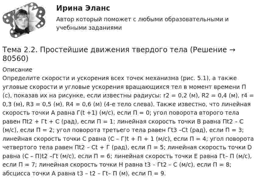    
            Описание
            	Определите скорости и ускорения всех точек механизма (рис. 5.1), а также угловые скорости и угловые ускорения вращающихся тел в момент времени П (с), показав их на рисунке, если известны радиусы: r2 = 0,2 (м), R2 = 0,4 (м), r4 = 0,3 (м), R3 = 0,5 (м), R4 = 0,6 (м) (4-е тело слева). Также известно, что линейная скорость точки А равна Г(t +1) (м/с), если П = 0; угол поворота второго тела равен Пt2 + Гt + С (рад), если П = 1; линейная скорость точки В равна Пt2 – С (м/с), если П = 2; угол поворота третьего тела равен Гt3 –Сt (рад), если П = 3; линейная скорость точки С равна (С – Г)t + П + 1 (м/с), если П = 4; угол поворота четвертого тела равен Пt2 – Сt + Г (рад), если П = 5; линейная скорость точки D равна (C – П)t2 –Гt (м/с), если П = 6; линейная скорость точки Е равна Гt– П (м/с), если П = 7; линейная скорость точки Н равна t3 – Гt2 – C (м/с), если П = 8; абсцисса точки А равна t3 – t2 – Гt– П (м), если П = 9.   
            
            
            Тема*  22. География населения и трудовых ресурсов регионаТема 2.2. Простейшие движения твердого телаТема 2.4. Приложения к бухгалтерскому балансу и от..Задание по разделу 2Тема 25.	Естественное и механическое движение населения в регионе.Тема 2.5. Сложное движение точки и твердого телаТема 25.	Социально-демографическая ситуация в сельской местности.Тема: 26.	Механизм этического регулирования государственной службы Российской ФедерацииТема 1 Тайм-менеджмент в современных условиях: понятие, историческое развитие, сущность и содержание🌞Тема 1. Теоретические основы принятия и исполнения управленческих решений в государственном и муниципальном управлении / Методы принятия и исполнение управленческих решений в государственном и муниципальном управлении / Ответы на тесты🏅Тема 1. Управление персоналом как элемент и механизм организации и реализации государственной кадровой политики/Управление персоналом государственной и муниципальной службы/Синергия / МТИ / МосАП. Новые ответы на отлично (100/100)Тема 1. Философия как явление культуры. Тема 1. Формирование образа для генерации идей 1. Приведите 5 примеров всемирно известных идей (в рамках тематики вашей профессии), получивших популярность за последние 5 лет. Заполните табл. 1.Тема 20.  Анализ параметров и оценка окружения проекта в логистикеТема 20. Этапы развития ГЧП