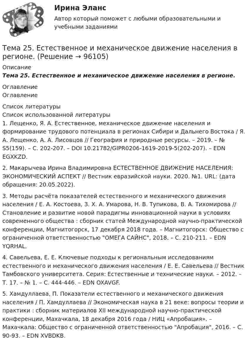      
            Описание
            Тема 25.    Естественное и механическое движение населения в регионе. 
            Оглавление
            Оглавление 
            Список литературы
            Список использованной литературы	1.         Лещенко, Я. А. Естественное, механическое движение населения и формирование трудового потенциала в регионах Сибири и Дальнего Востока / Я. А. Лещенко, А. А. Лисовцов // География и природные ресурсы. – 2019. – № S5(159). – С. 202-207. – DOI 10.21782/GIPR0206-1619-2019-5(202-207). – EDN EGXKZD.	2.         Макарычева Ирина Владимировна ЕСТЕСТВЕННОЕ ДВИЖЕНИЕ НАСЕЛЕНИЯ: ЭКОНОМИЧЕСКИЙ АСПЕКТ // Вестник евразийской науки. 2020. №1. URL:  (дата обращения: 20.05.2022).	3.         Методы расчёта показателей естественного и механического движения населения / Е. А. Костоева, З. Х. А. Умарова, Н. В. Тупикова, В. А. Тихомирова // Становление и развитие новой парадигмы инновационной науки в условиях современного общества : сборник статей Международной научно-практической конференции, Магнитогорск, 17 декабря 2018 года. – Магнитогорск: Общество с ограниченной ответственностью ОМЕГА САЙНС, 2018. – С. 210-211. – EDN YQRHAL.	4.         Савельева, Е. Е. Ключевые подходы к региональным исследованиям естественного и механического движения населения / Е. Е. Савельева // Вестник Тамбовского университета. Серия: Естественные и технические науки. – 2012. – Т. 17. – № 1. – С. 444-446. – EDN OXAVGF.	5.         Хамдуллаева, П. Показатели естественного и механического движения населения / П. Хамдуллаева // Экономическая наука в 21 веке: вопросы теории и практики : сборник материалов XII международной научно-практической конференции, Махачкала, 18 декабря 2016 года / НИЦ «Апробация». – Махачкала: Общество с ограниченной ответственностью Апробация, 2016. – С. 90-93. – EDN XVBDKB.  
            
            
            Тема 2.4. Приложения к бухгалтерскому балансу и от..Задание по разделу 2Тема 25.	Естественное и механическое движение населения в регионе.Тема 2.5. Сложное движение точки и твердого телаТема 25.	Социально-демографическая ситуация в сельской местности.Тема: 26.	Механизм этического регулирования государственной службы Российской Федерации🌞Тема 2. Методы диагностики ситуации / Методы принятия и исполнение управленческих решений в государственном и муниципальном управлении / Ответы на тестыТема 2. Начало карьеры (Starting a career)🏅Тема 1. Управление персоналом как элемент и механизм организации и реализации государственной кадровой политики/Управление персоналом государственной и муниципальной службы/Синергия / МТИ / МосАП. Новые ответы на отлично (100/100)Тема 1. Философия как явление культуры. Тема 1. Формирование образа для генерации идей 1. Приведите 5 примеров всемирно известных идей (в рамках тематики вашей профессии), получивших популярность за последние 5 лет. Заполните табл. 1.Тема 20.  Анализ параметров и оценка окружения проекта в логистикеТема 20. Этапы развития ГЧПТема 2.1. Кинематика точкиТема*  22. География населения и трудовых ресурсов региона