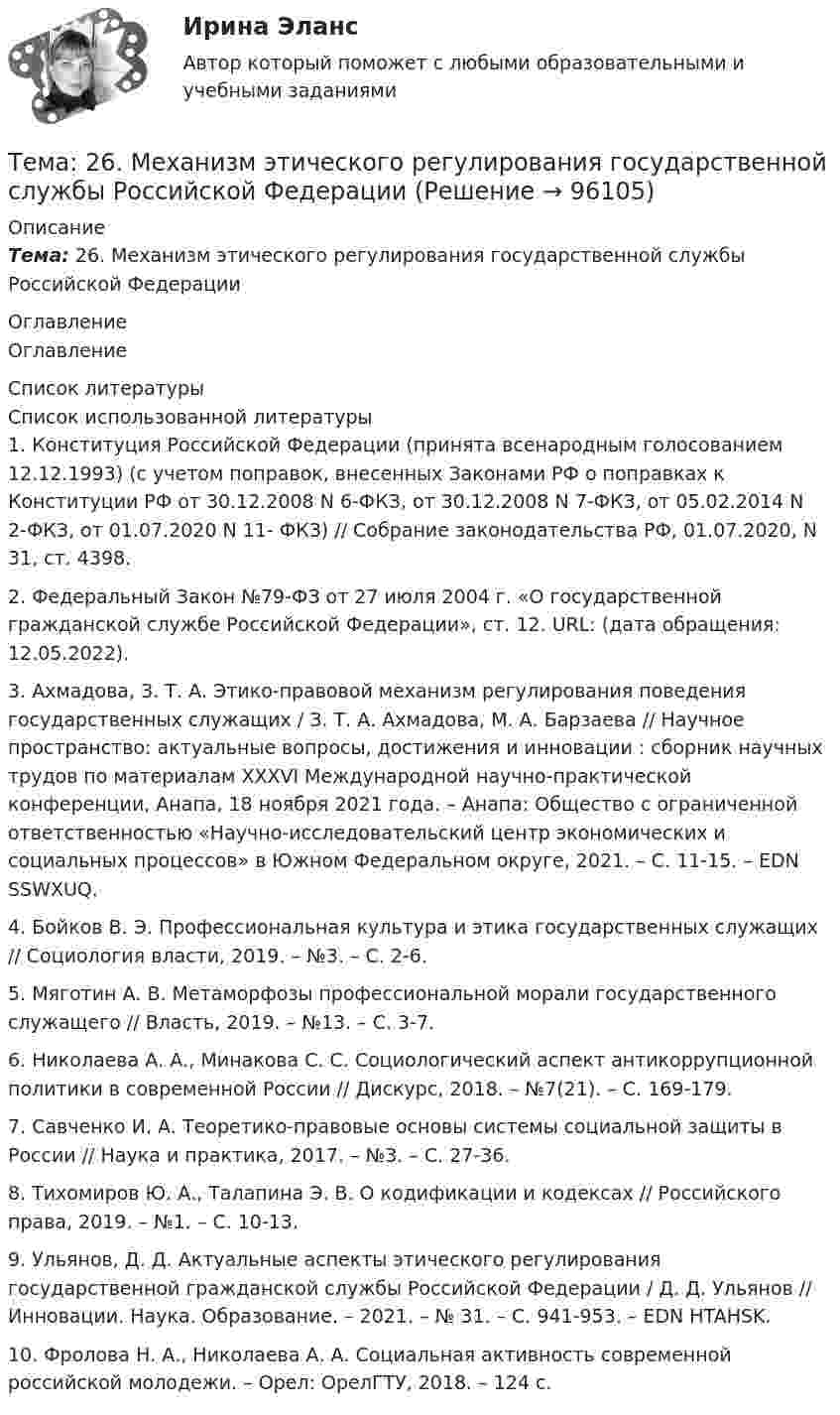      
            Описание
            Тема: 26.   Механизм этического регулирования государственной службы Российской Федерации 
            Оглавление
            Оглавление 
            Список литературы
            Список использованной литературы	1.         Конституция Российской Федерации (принята всенародным голосованием 12.12.1993) (с учетом поправок, внесенных Законами РФ о поправках к Конституции РФ от 30.12.2008 N 6-ФКЗ, от 30.12.2008 N 7-ФКЗ, от 05.02.2014 N 2-ФКЗ, от 01.07.2020 N 11- ФКЗ) // Собрание законодательства РФ, 01.07.2020, N 31, ст. 4398.	2.         Федеральный Закон №79-ФЗ от 27 июля 2004 г. «О государственной гражданской службе Российской Федерации», ст. 12. URL:  (дата обращения: 12.05.2022). 	3.         Ахмадова, З. Т. А. Этико-правовой механизм регулирования поведения государственных служащих / З. Т. А. Ахмадова, М. А. Барзаева // Научное пространство: актуальные вопросы, достижения и инновации : сборник научных трудов по материалам XXXVI Международной научно-практической конференции, Анапа, 18 ноября 2021 года. – Анапа: Общество с ограниченной ответственностью «Научно-исследовательский центр экономических и социальных процессов» в Южном Федеральном округе, 2021. – С. 11-15. – EDN SSWXUQ.	4.         Бойков В. Э. Профессиональная культура и этика государственных служащих // Социология власти, 2019. – №3. – С. 2-6. 	5.         Мяготин А. В. Метаморфозы профессиональной морали государственного служащего // Власть, 2019. – №13. – С. 3-7. 	6.         Николаева А. А., Минакова С. С. Социологический аспект антикоррупционной политики в современной России // Дискурс, 2018. – №7(21). – С. 169-179. 	7.         Савченко И. А. Теоретико-правовые основы системы социальной защиты в России // Наука и практика, 2017. – №3. – С. 27-36.	8.         Тихомиров Ю. А., Талапина Э. В. О кодификации и кодексах // Российского права, 2019. – №1. – С. 10-13. 	9.         Ульянов, Д. Д. Актуальные аспекты этического регулирования государственной гражданской службы Российской Федерации / Д. Д. Ульянов // Инновации. Наука. Образование. – 2021. – № 31. – С. 941-953. – EDN HTAHSK.	10.     Фролова Н. А., Николаева А. А. Социальная активность современной российской молодежи. – Орел: ОрелГТУ, 2018. – 124 с. 
            
            
            Тема 25.	Социально-демографическая ситуация в сельской местности.Тема: 26.	Механизм этического регулирования государственной службы Российской Федерации🌞Тема 2. Методы диагностики ситуации / Методы принятия и исполнение управленческих решений в государственном и муниципальном управлении / Ответы на тестыТема 2. Начало карьеры (Starting a career)🌞Тема 2. Организационно-технологическая модель промышленного производства / Экономика и финансы организации /Синергия / МТИ / МосАП. Новый сборник на отлично! Гарантия высокой оценки!Тема 2 Основы финансового анализа и планирования деятельности организаций, 2 курс, СибУПКТема 2 Понятие профессиональной этики.Тема 20.  Анализ параметров и оценка окружения проекта в логистикеТема 20. Этапы развития ГЧПТема 2.1. Кинематика точкиТема*  22. География населения и трудовых ресурсов регионаТема 2.2. Простейшие движения твердого телаТема 2.4. Приложения к бухгалтерскому балансу и от..Задание по разделу 2Тема 25.	Естественное и механическое движение населения в регионе.