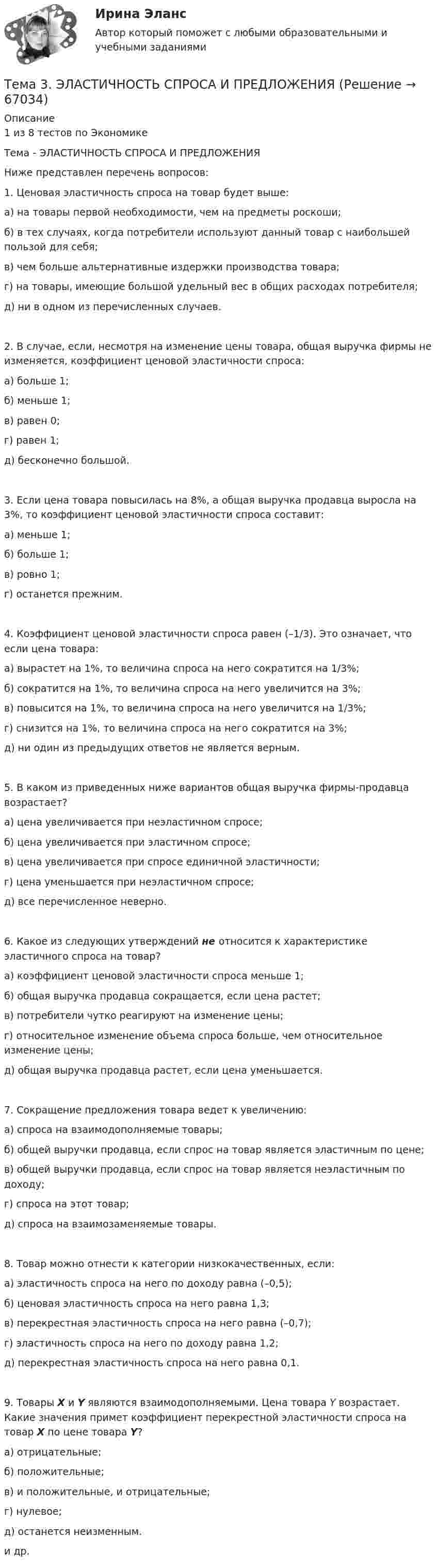      
            Описание
            1 из 8 тестов по ЭкономикеТема - ЭЛАСТИЧНОСТЬ СПРОСА И ПРЕДЛОЖЕНИЯНиже представлен перечень вопросов:1. Ценовая эластичность спроса на товар будет выше:а) на товары первой необходимости, чем на предметы роскоши;б) в тех случаях, когда потребители используют данный товар с наибольшей пользой для себя; в) чем больше альтернативные издержки производства товара; г) на товары, имеющие большой удельный вес в общих расходах потребителя; д) ни в одном из перечисленных случаев. 2. В случае, если, несмотря на изменение цены товара, общая выручка фирмы не изменяется, коэффициент ценовой эластичности спроса:а) больше 1;б) меньше 1; в) равен 0; г) равен 1; д) бесконечно большой.3. Если цена товара повысилась на 8%, а общая выручка продавца выросла на 3%, то коэффициент ценовой эластичности спроса составит:а) меньше 1; б) больше 1; в) ровно 1; г) останется прежним.4. Коэффициент ценовой эластичности спроса равен (–1/3). Это означает, что если цена товара:а) вырастет на 1%, то величина спроса на него сократится на 1/3%;б) сократится на 1%, то величина спроса на него увеличится на 3%;в) повысится на 1%, то величина спроса на него увеличится на 1/3%;г) снизится на 1%, то величина спроса на него сократится на 3%;д) ни один из предыдущих ответов не является верным.5. В каком из приведенных ниже вариантов общая выручка фирмы-продавца возрастает?а) цена увеличивается при неэластичном спросе;б) цена увеличивается при эластичном спросе;в) цена увеличивается при спросе единичной эластичности;г) цена уменьшается при неэластичном спросе;д) все перечисленное неверно.6. Какое из следующих утверждений не относится к характеристике эластичного спроса на товар?а) коэффициент ценовой эластичности спроса меньше 1;б) общая выручка продавца сокращается, если цена растет;в) потребители чутко реагируют на изменение цены;г) относительное изменение объема спроса больше, чем относительное изменение цены;д) общая выручка продавца растет, если цена уменьшается. 7. Сокращение предложения товара ведет к увеличению:а) спроса на взаимодополняемые товары;б) общей выручки продавца, если спрос на товар является эластичным по цене;в) общей выручки продавца, если спрос на товар является неэластичным по доходу;г) спроса на этот товар;д) спроса на взаимозаменяемые товары.8. Товар можно отнести к категории низкокачественных, если:а) эластичность спроса на него по доходу равна (–0,5); б) ценовая эластичность спроса на него равна 1,3; в) перекрестная эластичность спроса на него равна (–0,7); г) эластичность спроса на него по доходу равна 1,2; д) перекрестная эластичность спроса на него равна 0,1.9. Товары X и Y являются взаимодополняемыми. Цена товара Y возрастает. Какие значения примет коэффициент перекрестной эластичности спроса на товар X по цене товара Y?а) отрицательные; б) положительные; в) и положительные, и отрицательные;г) нулевое; д) останется неизменным.и др.    
            
            
            🌞Тема 3. Финансовые ресурсы организации, их содержание и источники / Экономика и финансы организации /Синергия / МТИ / МосАП. Новый сборник на отлично! Гарантия высокой оценки!Тема 3. ЭЛАСТИЧНОСТЬ СПРОСА И ПРЕДЛОЖЕНИЯТема 3 Этика сферы предпринимательства﻿Тема 4.2. Прочитайте и переведите текст. Обратите внимание на выделенные слова и словосочетания – это основные лексические единицы данной темы. Они содержаться в глоссарии курса в алфавитном порядке. Помните, чтобы найти слово в словаре, его нужно поставить в начальную форму!Тема 4. Approaches and methods in teachingТЕМА 4. АНАЛИЗ ЭФФЕКТИВНОСТИ ИСПОЛЬЗОВАНИЯ МАТЕРИАЛЬНЫХ РЕСУРСОВТема 4. Аудит учредительных документов и учета расчетов  с учредителями, прочих видов капитала и резервов🏅Тема 3. Правовые и нормативные основы обеспечения управления персоналом государственной службы / Управление персоналом государственной и муниципальной службы/ Синергия / МТИ / МосАП. Новые ответы на отличноТЕМА 3 ПРОЦЕСС УПРАВЛЕНИЯ ЗАКУПКАМИ И ПОСТАВКАМИТЕМА 3. ПРОЦЕСС УПРАВЛЕНИЯ ЗАКУПКАМИ И ПОСТАВКАМИЛАНИРОВАНИЕ СБЫТОВОЙ ДЕЯТЕЛЬНОСТИ ЗАДАЧИТема 3. Психологическая помощь человеку в переживании утраты (горя) 1. Структурируйте психологическую информацию стенограммы психокоррекционного случая и выполните задания. 2. По предложенной стенограмме определите тип состояния клиента, выполнив описание симптомов физического самочувствия, эмоциональных реакций, характеристик поведения в состоянии кризиса.🏅Тема 3. Регулирование численности персонала организации / Управление человеческими ресурсами / Синергия на отлично!🏅Тема 3. Спорт. Индивидуальный выбор видов спорта или систем физических упражнений Ответы на отлично! (100/100) Синергия / МТИ / МосАПТема 3. Строки, циклы, условия