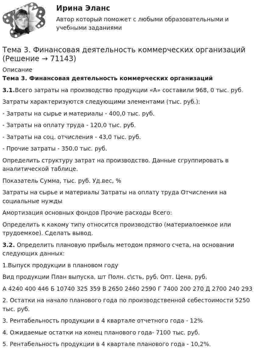     
            Описание
            Тема 3. Финансовая деятельность коммерческих организаций 3.1.Всего затраты на производство продукции «А» составили 968, 0 тыс. руб.Затраты характеризуются следующими элементами (тыс. руб.):- Затраты на сырье и материалы - 400,0 тыс. руб.- Затраты на оплату труда - 120,0 тыс. руб. - Затраты на соц. отчисления - 43,0 тыс. руб. - Прочие затраты - 350,0 тыс. руб.Определить структуру затрат на производство. Данные сгруппировать в аналитической таблице.  Показатель Сумма, тыс. руб. Уд.вес, %   Затраты на сырье и материалы     Затраты на оплату труда     Отчисления на социальные нужды     Амортизация основных фондов     Прочие расходы     Всего:    Определить к какому типу относится производство (материалоемкое или трудоемкое). Сделать вывод. 3.2. Определить плановую прибыль методом прямого счета, на основании следующих данных:1.Выпуск продукции в плановом году   Вид продукции План выпуска, шт Полн. с\сть, руб. Опт. Цена, руб.   А 4240 400 446   Б 10740 325 359   В 2650 2460 2590   Г 7400 200 270   Д 2700 240 293  2. Остатки на начало планового года по производственной себестоимости 5250 тыс. руб.3. Рентабельность продукции в 4 квартале отчетного года - 12%4. Ожидаемые остатки на конец планового года- 7100 тыс. руб.5. Рентабельность продукции в 4 квартале планового года - 10,2%.   
            
            
            Тема 3. Строки, циклы, условияТема 3. Финансовая деятельность коммерческих организаций🌞Тема 3. Финансовые ресурсы организации, их содержание и источники / Экономика и финансы организации /Синергия / МТИ / МосАП. Новый сборник на отлично! Гарантия высокой оценки!Тема 3. ЭЛАСТИЧНОСТЬ СПРОСА И ПРЕДЛОЖЕНИЯТема 3 Этика сферы предпринимательства﻿Тема 4.2. Прочитайте и переведите текст. Обратите внимание на выделенные слова и словосочетания – это основные лексические единицы данной темы. Они содержаться в глоссарии курса в алфавитном порядке. Помните, чтобы найти слово в словаре, его нужно поставить в начальную форму!Тема 4. Approaches and methods in teachingТема 3. Оптовые цены. Ценообразование. Задание 1Тема 3.	Отрасль черной металлургии🏅Тема 3. Правовые и нормативные основы обеспечения управления персоналом государственной службы / Управление персоналом государственной и муниципальной службы/ Синергия / МТИ / МосАП. Новые ответы на отличноТЕМА 3 ПРОЦЕСС УПРАВЛЕНИЯ ЗАКУПКАМИ И ПОСТАВКАМИТЕМА 3. ПРОЦЕСС УПРАВЛЕНИЯ ЗАКУПКАМИ И ПОСТАВКАМИЛАНИРОВАНИЕ СБЫТОВОЙ ДЕЯТЕЛЬНОСТИ ЗАДАЧИТема 3. Психологическая помощь человеку в переживании утраты (горя) 1. Структурируйте психологическую информацию стенограммы психокоррекционного случая и выполните задания. 2. По предложенной стенограмме определите тип состояния клиента, выполнив описание симптомов физического самочувствия, эмоциональных реакций, характеристик поведения в состоянии кризиса.🏅Тема 3. Регулирование численности персонала организации / Управление человеческими ресурсами / Синергия на отлично!