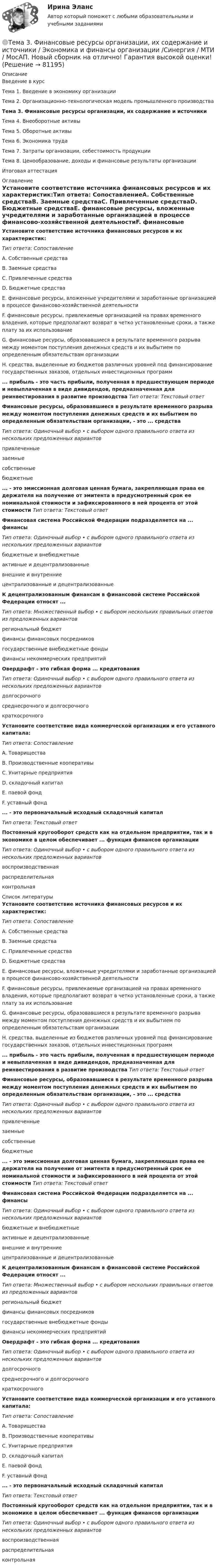     
            Описание
            Введение в курсТема 1. Введение в экономику организацииТема 2. Организационно-технологическая модель промышленного производстваТема 3. Финансовые ресурсы организации, их содержание и источникиТема 4. Внеоборотные активыТема 5. Оборотные активыТема 6. Экономика трудаТема 7. Затраты организации, себестоимость продукцииТема 8. Ценообразование, доходы и финансовые результаты организацииИтоговая аттестация 
            Оглавление
            Установите соответствие источника финансовых ресурсов и их характеристик:Тип ответа: СопоставлениеA. Собственные средстваВ. Заемные средстваС. Привлеченные средстваD. Бюджетные средстваЕ. финансовые ресурсы, вложенные учредителями и заработанные организацией в процессе финансово-хозяйственной деятельностиF. финансовые ресурсы, привлекаемые организацией на правах временного владения, которые предполагают возврат в четко установленные сроки, а также плату за их использованиеG. финансовые ресурсы, образовавшиеся в результате временного разрыва между моментом поступления денежных средств и их выбытием по определенным обязательствам организацииН. средства, выделенные из бюджетов различных уровней под финансирование государственных заказов, отдельных инвестиционных программ... прибыль - это часть прибыли, полученная в предшествующем периоде и невыплаченная в виде дивидендов, предназначенная для реинвестирования в развитие производства Тип ответа: Текстовый ответФинансовые ресурсы, образовавшиеся в результате временного разрыва между моментом поступления денежных средств и их выбытием по определенным обязательствам организации, - это ... средстваТип ответа: Одиночный выбор • с выбором одного правильного ответа из нескольких предложенных вариантовпривлеченныезаемныесобственныебюджетные... - это эмиссионная долговая ценная бумага, закрепляющая права ее держателя на получение от эмитента в предусмотренный срок ее номинальной стоимости и зафиксированного в ней процента от этой стоимости  Тип ответа: Текстовый ответФинансовая система Российской Федерации подразделяется на ... финансыТип ответа: Одиночный выбор • с выбором одного правильного ответа из нескольких предложенных вариантовбюджетные и внебюджетныеактивные и децентрализованныевнешние и внутренниецентрализованные и децентрализованныеК децентрализованным финансам в финансовой системе Российской Федерации относят ...Тип ответа: Множественный выбор • с выбором нескольких правильных ответов из предложенных вариантоврегиональный бюджетфинансы финансовых посредниковгосударственные внебюджетные фондыфинансы некоммерческих предприятийОвердрафт - это гибкая форма ... кредитованияТип ответа: Одиночный выбор • с выбором одного правильного ответа из нескольких предложенных вариантовдолгосрочногосреднесрочного и долгосрочногократкосрочногоУстановите соответствие вида коммерческой организации и его уставного капитала:Тип ответа: СопоставлениеА. ТовариществаВ. Производственные кооперативыС. Унитарные предприятияD. складочный капиталE. паевой фондF. уставный фонд... - это первоначальный исходный складочный капиталТип ответа: Текстовый ответПостоянный кругооборот средств как на отдельном предприятии, так и в экономике в целом обеспечивает ... функция финансов организацииТип ответа: Одиночный выбор • с выбором одного правильного ответа из нескольких предложенных вариантоввоспроизводственнаяраспределительнаяконтрольная 
            Список литературы
            Установите соответствие источника финансовых ресурсов и их характеристик:Тип ответа: СопоставлениеA. Собственные средстваВ. Заемные средстваС. Привлеченные средстваD. Бюджетные средстваЕ. финансовые ресурсы, вложенные учредителями и заработанные организацией в процессе финансово-хозяйственной деятельностиF. финансовые ресурсы, привлекаемые организацией на правах временного владения, которые предполагают возврат в четко установленные сроки, а также плату за их использованиеG. финансовые ресурсы, образовавшиеся в результате временного разрыва между моментом поступления денежных средств и их выбытием по определенным обязательствам организацииН. средства, выделенные из бюджетов различных уровней под финансирование государственных заказов, отдельных инвестиционных программ... прибыль - это часть прибыли, полученная в предшествующем периоде и невыплаченная в виде дивидендов, предназначенная для реинвестирования в развитие производства Тип ответа: Текстовый ответФинансовые ресурсы, образовавшиеся в результате временного разрыва между моментом поступления денежных средств и их выбытием по определенным обязательствам организации, - это ... средстваТип ответа: Одиночный выбор • с выбором одного правильного ответа из нескольких предложенных вариантовпривлеченныезаемныесобственныебюджетные... - это эмиссионная долговая ценная бумага, закрепляющая права ее держателя на получение от эмитента в предусмотренный срок ее номинальной стоимости и зафиксированного в ней процента от этой стоимости  Тип ответа: Текстовый ответФинансовая система Российской Федерации подразделяется на ... финансыТип ответа: Одиночный выбор • с выбором одного правильного ответа из нескольких предложенных вариантовбюджетные и внебюджетныеактивные и децентрализованныевнешние и внутренниецентрализованные и децентрализованныеК децентрализованным финансам в финансовой системе Российской Федерации относят ...Тип ответа: Множественный выбор • с выбором нескольких правильных ответов из предложенных вариантоврегиональный бюджетфинансы финансовых посредниковгосударственные внебюджетные фондыфинансы некоммерческих предприятийОвердрафт - это гибкая форма ... кредитованияТип ответа: Одиночный выбор • с выбором одного правильного ответа из нескольких предложенных вариантовдолгосрочногосреднесрочного и долгосрочногократкосрочногоУстановите соответствие вида коммерческой организации и его уставного капитала:Тип ответа: СопоставлениеА. ТовариществаВ. Производственные кооперативыС. Унитарные предприятияD. складочный капиталE. паевой фондF. уставный фонд... - это первоначальный исходный складочный капиталТип ответа: Текстовый ответПостоянный кругооборот средств как на отдельном предприятии, так и в экономике в целом обеспечивает ... функция финансов организацииТип ответа: Одиночный выбор • с выбором одного правильного ответа из нескольких предложенных вариантоввоспроизводственнаяраспределительнаяконтрольная 
            
            
            Тема 3. Финансовая деятельность коммерческих организаций🌞Тема 3. Финансовые ресурсы организации, их содержание и источники / Экономика и финансы организации /Синергия / МТИ / МосАП. Новый сборник на отлично! Гарантия высокой оценки!Тема 3. ЭЛАСТИЧНОСТЬ СПРОСА И ПРЕДЛОЖЕНИЯТема 3 Этика сферы предпринимательства﻿Тема 4.2. Прочитайте и переведите текст. Обратите внимание на выделенные слова и словосочетания – это основные лексические единицы данной темы. Они содержаться в глоссарии курса в алфавитном порядке. Помните, чтобы найти слово в словаре, его нужно поставить в начальную форму!Тема 4. Approaches and methods in teachingТЕМА 4. АНАЛИЗ ЭФФЕКТИВНОСТИ ИСПОЛЬЗОВАНИЯ МАТЕРИАЛЬНЫХ РЕСУРСОВТема 3.	Отрасль черной металлургии🏅Тема 3. Правовые и нормативные основы обеспечения управления персоналом государственной службы / Управление персоналом государственной и муниципальной службы/ Синергия / МТИ / МосАП. Новые ответы на отличноТЕМА 3 ПРОЦЕСС УПРАВЛЕНИЯ ЗАКУПКАМИ И ПОСТАВКАМИТЕМА 3. ПРОЦЕСС УПРАВЛЕНИЯ ЗАКУПКАМИ И ПОСТАВКАМИЛАНИРОВАНИЕ СБЫТОВОЙ ДЕЯТЕЛЬНОСТИ ЗАДАЧИТема 3. Психологическая помощь человеку в переживании утраты (горя) 1. Структурируйте психологическую информацию стенограммы психокоррекционного случая и выполните задания. 2. По предложенной стенограмме определите тип состояния клиента, выполнив описание симптомов физического самочувствия, эмоциональных реакций, характеристик поведения в состоянии кризиса.🏅Тема 3. Регулирование численности персонала организации / Управление человеческими ресурсами / Синергия на отлично!🏅Тема 3. Спорт. Индивидуальный выбор видов спорта или систем физических упражнений Ответы на отлично! (100/100) Синергия / МТИ / МосАП