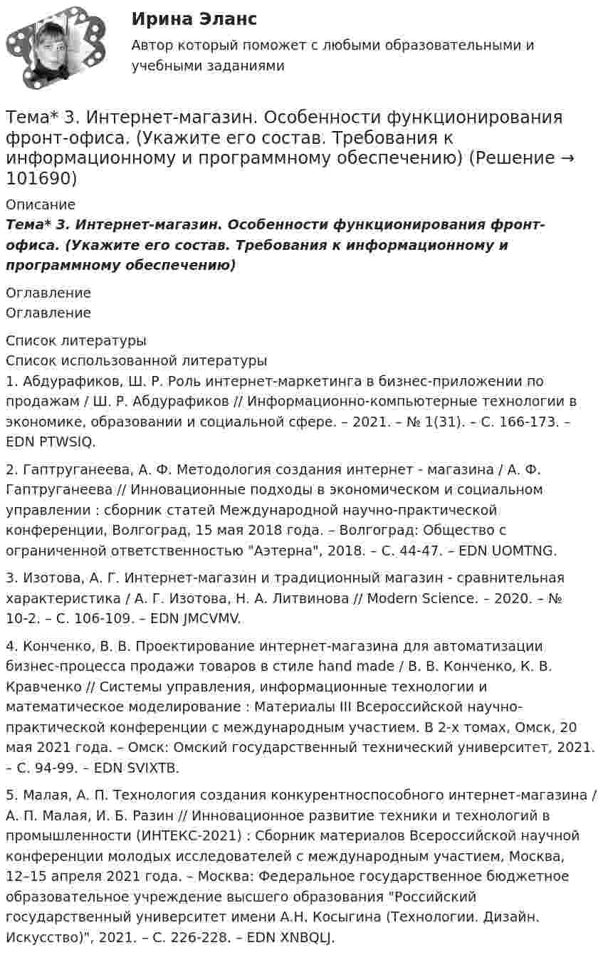       
            Описание
            Тема* 3.   Интернет-магазин. Особенности функционирования фронт-офиса. (Укажите его состав. Требования к информационному и программному обеспечению) 
            Оглавление
            Оглавление 
            Список литературы
            Список использованной литературы	1.         Абдурафиков, Ш. Р. Роль интернет-маркетинга в бизнес-приложении по продажам / Ш. Р. Абдурафиков // Информационно-компьютерные технологии в экономике, образовании и социальной сфере. – 2021. – № 1(31). – С. 166-173. – EDN PTWSIQ.	2.         Гаптруганеева, А. Ф. Методология создания интернет - магазина / А. Ф. Гаптруганеева // Инновационные подходы в экономическом и социальном управлении : сборник статей Международной научно-практической конференции, Волгоград, 15 мая 2018 года. – Волгоград: Общество с ограниченной ответственностью Аэтерна, 2018. – С. 44-47. – EDN UOMTNG.	3.         Изотова, А. Г. Интернет-магазин и традиционный магазин - сравнительная характеристика / А. Г. Изотова, Н. А. Литвинова // Modern Science. – 2020. – № 10-2. – С. 106-109. – EDN JMCVMV.	4.         Конченко, В. В. Проектирование интернет-магазина для автоматизации бизнес-процесса продажи товаров в стиле hand made / В. В. Конченко, К. В. Кравченко // Системы управления, информационные технологии и математическое моделирование : Материалы III Всероссийской научно-практической конференции с международным участием. В 2-х томах, Омск, 20 мая 2021 года. – Омск: Омский государственный технический университет, 2021. – С. 94-99. – EDN SVIXTB.	5.         Малая, А. П. Технология создания конкурентноспособного интернет-магазина / А. П. Малая, И. Б. Разин // Инновационное развитие техники и технологий в промышленности (ИНТЕКС-2021) : Сборник материалов Всероссийской научной конференции молодых исследователей с международным участием, Москва, 12–15 апреля 2021 года. – Москва: Федеральное государственное бюджетное образовательное учреждение высшего образования Российский государственный университет имени А.Н. Косыгина (Технологии. Дизайн. Искусство), 2021. – С. 226-228. – EDN XNBQLJ. 