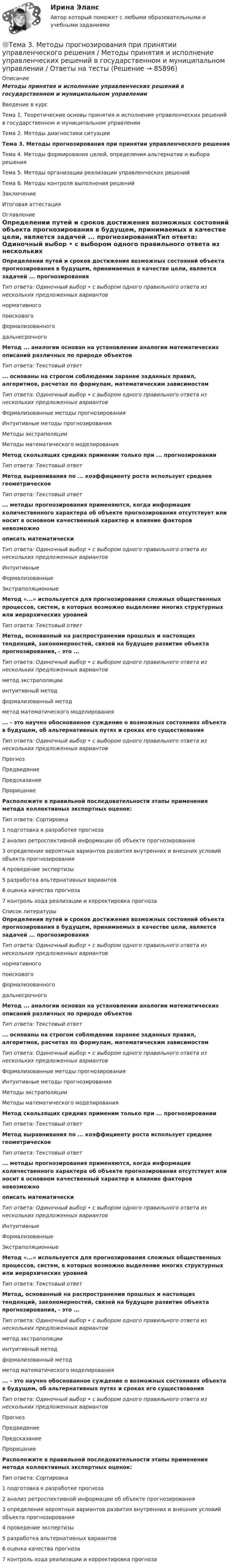      
            Описание
            Методы принятия и исполнение управленческих решений в государственном и муниципальном управленииВведение в курсТема 1. Теоретические основы принятия и исполнения управленческих решений в государственном и муниципальном управленииТема 2. Методы диагностики ситуацииТема 3. Методы прогнозирования при принятии управленческого решенияТема 4. Методы формирования целей, определения альтернатив и выбора решенияТема 5. Методы организации реализации управленческих решенийТема 6. Методы контроля выполнения решенийЗаключениеИтоговая аттестация 
            Оглавление
            Определении путей и сроков достижения возможных состояний объекта прогнозирования в будущем, принимаемых в качестве цели, является задачей ... прогнозированияТип ответа: Одиночный выбор • с выбором одного правильного ответа из нескольких предложенных вариантовнормативногопоисковогоформализованногодальнесрочногоМетод ... аналогии основан на установлении аналогии математических описаний различных по природе объектовТип ответа: Текстовый ответ... основаны на строгом соблюдении заранее заданных правил, алгоритмов, расчетах по формулам, математическим зависимостямТип ответа: Одиночный выбор • с выбором одного правильного ответа из нескольких предложенных вариантовФормализованные методы прогнозированияИнтуитивные методы прогнозированияМетоды экстраполяцииМетоды математического моделированияМетод скользящих средних применим только при ... прогнозированииТип ответа: Текстовый ответМетод выравнивания по ... коэффициенту роста использует среднее геометрическоеТип ответа: Текстовый ответ... методы прогнозирования применяются, когда информация количественного характера об объекте прогнозирования отсутствует или носит в основном качественный характер и влияние факторов невозможноописать математическиТип ответа: Одиночный выбор • с выбором одного правильного ответа из нескольких предложенных вариантовИнтуитивныеФормализованныеЭкстраполяционныеМетод «...» используется для прогнозирования сложных общественных процессов, систем, в которых возможно выделение многих структурных или иерархических уровнейТип ответа: Текстовый ответМетод, основанный на распространении прошлых и настоящих тенденций, закономерностей, связей на будущее развитие объекта прогнозирования, - это ...Тип ответа: Одиночный выбор • с выбором одного правильного ответа из нескольких предложенных вариантовметод экстраполяцииинтуитивный методформализованный методметод математического моделирования... - это научно обоснованное суждение о возможных состояниях объекта в будущем, об альтернативных путях и сроках его существованияТип ответа: Одиночный выбор • с выбором одного правильного ответа из нескольких предложенных вариантовПрогнозПредвидениеПредсказаниеПрорицаниеРасположите в правильной последовательности этапы применения метода коллективных экспертных оценок:Тип ответа: Сортировка1        подготовка к разработке прогноза   2        анализ ретроспективной информации об объекте прогнозирования            3        определение вероятных вариантов развития внутренних и внешних условий объекта прогнозирования   4        проведение экспертизы  5        разработка альтернативных вариантов       6        оценка качества прогноза        7        контроль хода реализации и корректировка прогноза   
            Список литературы
            Определении путей и сроков достижения возможных состояний объекта прогнозирования в будущем, принимаемых в качестве цели, является задачей ... прогнозированияТип ответа: Одиночный выбор • с выбором одного правильного ответа из нескольких предложенных вариантовнормативногопоисковогоформализованногодальнесрочногоМетод ... аналогии основан на установлении аналогии математических описаний различных по природе объектовТип ответа: Текстовый ответ... основаны на строгом соблюдении заранее заданных правил, алгоритмов, расчетах по формулам, математическим зависимостямТип ответа: Одиночный выбор • с выбором одного правильного ответа из нескольких предложенных вариантовФормализованные методы прогнозированияИнтуитивные методы прогнозированияМетоды экстраполяцииМетоды математического моделированияМетод скользящих средних применим только при ... прогнозированииТип ответа: Текстовый ответМетод выравнивания по ... коэффициенту роста использует среднее геометрическоеТип ответа: Текстовый ответ... методы прогнозирования применяются, когда информация количественного характера об объекте прогнозирования отсутствует или носит в основном качественный характер и влияние факторов невозможноописать математическиТип ответа: Одиночный выбор • с выбором одного правильного ответа из нескольких предложенных вариантовИнтуитивныеФормализованныеЭкстраполяционныеМетод «...» используется для прогнозирования сложных общественных процессов, систем, в которых возможно выделение многих структурных или иерархических уровнейТип ответа: Текстовый ответМетод, основанный на распространении прошлых и настоящих тенденций, закономерностей, связей на будущее развитие объекта прогнозирования, - это ...Тип ответа: Одиночный выбор • с выбором одного правильного ответа из нескольких предложенных вариантовметод экстраполяцииинтуитивный методформализованный методметод математического моделирования... - это научно обоснованное суждение о возможных состояниях объекта в будущем, об альтернативных путях и сроках его существованияТип ответа: Одиночный выбор • с выбором одного правильного ответа из нескольких предложенных вариантовПрогнозПредвидениеПредсказаниеПрорицаниеРасположите в правильной последовательности этапы применения метода коллективных экспертных оценок:Тип ответа: Сортировка1        подготовка к разработке прогноза   2        анализ ретроспективной информации об объекте прогнозирования            3        определение вероятных вариантов развития внутренних и внешних условий объекта прогнозирования   4        проведение экспертизы  5        разработка альтернативных вариантов       6        оценка качества прогноза        7        контроль хода реализации и корректировка прогноза   
            
            
            Тема 3. Методика проведения аудиторской проверки и документальное оформление ее результатов🌞Тема 3. Методы прогнозирования при принятии управленческого решения / Методы принятия и исполнение управленческих решений в государственном и муниципальном управлении / Ответы на тестыТема 3.Налоговое законодательство. Права и обязанности налогоплательщиков и налоговых органов. Задание Тема 3. Научные исследования в профессиональной сфере (Research activities)Тема 3. Оптовые цены. Ценообразование. Задание 1Тема 3.	Отрасль черной металлургии🏅Тема 3. Правовые и нормативные основы обеспечения управления персоналом государственной службы / Управление персоналом государственной и муниципальной службы/ Синергия / МТИ / МосАП. Новые ответы на отличноТема 2. Статистическое наблюдение (Задача 2.1.) На участке месторождения 1000 скважин. Определите минимальный объем случайной бесповторной выборки, которая позволит с вероятностью 0,95 (t=1,96) оценить среднесуточный дебит с предельной ошибкой выборки 1 т/сут. Дисперсия среднесуточного дебита по данным предварительного обследования 34Тема 2. Структура и тенденции развития финансовых.Задание к теме 2🏅Тема 2. Управление персоналом государственной службы как профессиональная деятельность / Управление персоналом государственной и муниципальной службы / Синергия / МТИ / МосАП. Новые ответы на отлично (100/100)Тема 2. Характеристика первобытнообщинного и рабовладельческого хозяйства. Охарактеризуйте, какие процессы лежали в основе отделения ремесла от сельского хозяйства и какоезначение это имело для дальнейшего развития общества.Тема 2. Характеристика первобытнообщинного и рабовладельческого хозяйства. Охарактеризуйте, какие процессы лежали в основе отделения ремесла от сельского хозяйства и какоезначение это имело для дальнейшего развития общества.Тема 3. 1. На занятии (или самостоятельно дома) на основе данных Новосибирского облкомстата определите динамику следующих социально-демографических и экономических показателей г. Новосибирска за последние 5 лет:Тема 3. АВС-анализ  Проведите АВС-анализ ассортиментной политики предприятия, используя таблицу 1 и таблицу Тема 3. Занятие 1.  АНТИЧНАЯ ФИЛОСОФИЯ:НАЧАЛО ТЕОРЕТИЧЕСКОГО (АБСТРАКТНОГО) МЫШЛЕНИЯ
