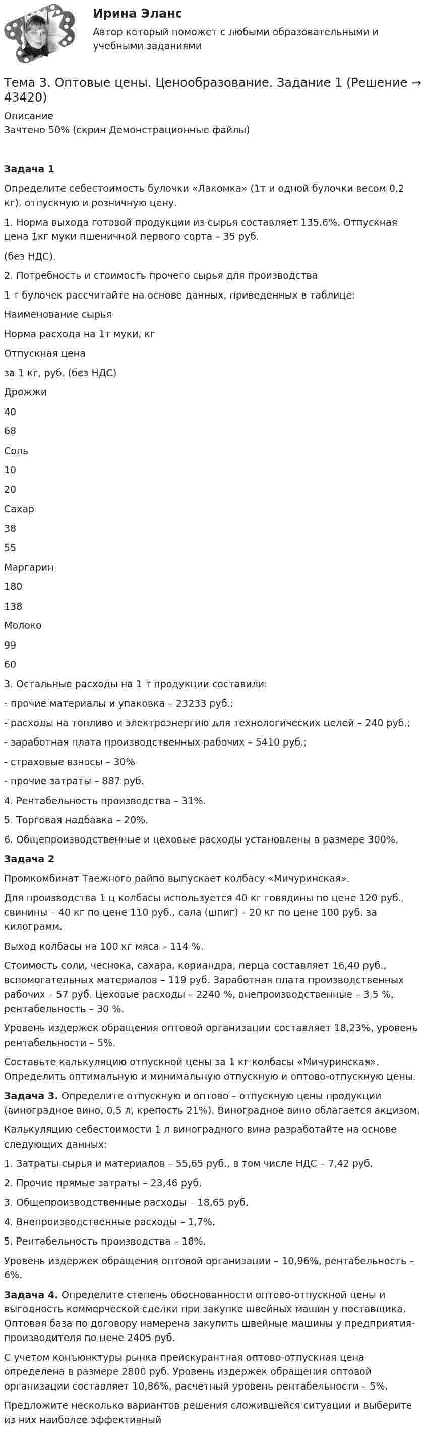    
            Описание
            Зачтено 50% (скрин Демонстрационные файлы)Задача 1	Определите себестоимость булочки «Лакомка» (1т и одной булочки весом 0,2 кг), отпускную и розничную цену.	1. Норма выхода готовой продукции из сырья составляет 135,6%. Отпускная цена 1кг муки пшеничной первого сорта – 35 руб.  (без НДС).	2. Потребность и стоимость прочего сырья для производства  1 т булочек рассчитайте на основе данных, приведенных в таблице:   Наименование сырья Норма расхода на 1т муки, кг Отпускная цена  за 1 кг, руб. (без НДС)   Дрожжи 40 68   Соль 10 20   Сахар 38 55   Маргарин 180 138   Молоко 99 60 	3. Остальные расходы на 1 т продукции составили:	-   прочие материалы и упаковка – 23233 руб.;	-   расходы на топливо и электроэнергию для технологических целей – 240 руб.;	-   заработная плата производственных рабочих – 5410 руб.;	-   страховые взносы – 30%	-   прочие затраты – 887 руб.	4. Рентабельность производства – 31%.	5. Торговая надбавка – 20%.	6. Общепроизводственные и цеховые расходы установлены в размере 300%.  Задача 2  	Промкомбинат Таежного райпо выпускает колбасу «Мичуринская».	Для производства 1 ц колбасы используется 40 кг говядины по цене 120 руб., свинины – 40 кг по цене 110 руб., сала (шпиг) – 20 кг по цене 100 руб. за килограмм.	Выход колбасы на 100 кг мяса – 114 %.	Стоимость соли, чеснока, сахара, кориандра, перца составляет 16,40 руб., вспомогательных материалов – 119 руб. Заработная плата производственных рабочих – 57 руб. Цеховые расходы – 2240 %, внепроизводственные – 3,5 %, рентабельность – 30 %.	Уровень издержек обращения оптовой организации составляет 18,23%, уровень рентабельности – 5%. 	Составьте калькуляцию отпускной цены за 1 кг колбасы «Мичуринская». Определить оптимальную и минимальную отпускную и оптово-отпускную цены.  Задача 3. Определите отпускную и оптово – отпускную цены продукции (виноградное вино, 0,5 л, крепость 21%). Виноградное вино облагается акцизом. 	Калькуляцию себестоимости 1 л виноградного вина разработайте на основе следующих данных:1.   Затраты сырья и материалов – 55,65 руб., в том числе НДС – 7,42 руб.2.   Прочие прямые затраты – 23,46 руб.3.   Общепроизводственные расходы – 18,65 руб.4.   Внепроизводственные расходы – 1,7%.5.   Рентабельность производства – 18%.	Уровень издержек обращения оптовой организации – 10,96%, рентабельность – 6%.   Задача 4. Определите степень обоснованности оптово-отпускной цены и выгодность коммерческой сделки при закупке швейных машин у поставщика. Оптовая база по договору намерена закупить швейные машины у предприятия-производителя по цене 2405 руб.	С учетом конъюнктуры рынка прейскурантная оптово-отпускная цена определена в размере 2800 руб. Уровень издержек обращения оптовой организации составляет 10,86%, расчетный уровень рентабельности – 5%. 	Предложите несколько вариантов решения сложившейся ситуации и выберите из них наиболее эффективный      
            
            
            Тема 3. Научные исследования в профессиональной сфере (Research activities)Тема 3. Оптовые цены. Ценообразование. Задание 1Тема 3.	Отрасль черной металлургии🏅Тема 3. Правовые и нормативные основы обеспечения управления персоналом государственной службы / Управление персоналом государственной и муниципальной службы/ Синергия / МТИ / МосАП. Новые ответы на отличноТЕМА 3 ПРОЦЕСС УПРАВЛЕНИЯ ЗАКУПКАМИ И ПОСТАВКАМИТЕМА 3. ПРОЦЕСС УПРАВЛЕНИЯ ЗАКУПКАМИ И ПОСТАВКАМИЛАНИРОВАНИЕ СБЫТОВОЙ ДЕЯТЕЛЬНОСТИ ЗАДАЧИТема 3. Психологическая помощь человеку в переживании утраты (горя) 1. Структурируйте психологическую информацию стенограммы психокоррекционного случая и выполните задания. 2. По предложенной стенограмме определите тип состояния клиента, выполнив описание симптомов физического самочувствия, эмоциональных реакций, характеристик поведения в состоянии кризиса.Тема 2. Характеристика первобытнообщинного и рабовладельческого хозяйства. Охарактеризуйте, какие процессы лежали в основе отделения ремесла от сельского хозяйства и какоезначение это имело для дальнейшего развития общества.Тема 2. Характеристика первобытнообщинного и рабовладельческого хозяйства. Охарактеризуйте, какие процессы лежали в основе отделения ремесла от сельского хозяйства и какоезначение это имело для дальнейшего развития общества.Тема 3. 1. На занятии (или самостоятельно дома) на основе данных Новосибирского облкомстата определите динамику следующих социально-демографических и экономических показателей г. Новосибирска за последние 5 лет:Тема 3. АВС-анализ  Проведите АВС-анализ ассортиментной политики предприятия, используя таблицу 1 и таблицу Тема 3. Занятие 1.  АНТИЧНАЯ ФИЛОСОФИЯ:НАЧАЛО ТЕОРЕТИЧЕСКОГО (АБСТРАКТНОГО) МЫШЛЕНИЯТема 3 ЛогистикаТема 3. Методика проведения аудиторской проверки и документальное оформление ее результатов🌞Тема 3. Методы прогнозирования при принятии управленческого решения / Методы принятия и исполнение управленческих решений в государственном и муниципальном управлении / Ответы на тесты
