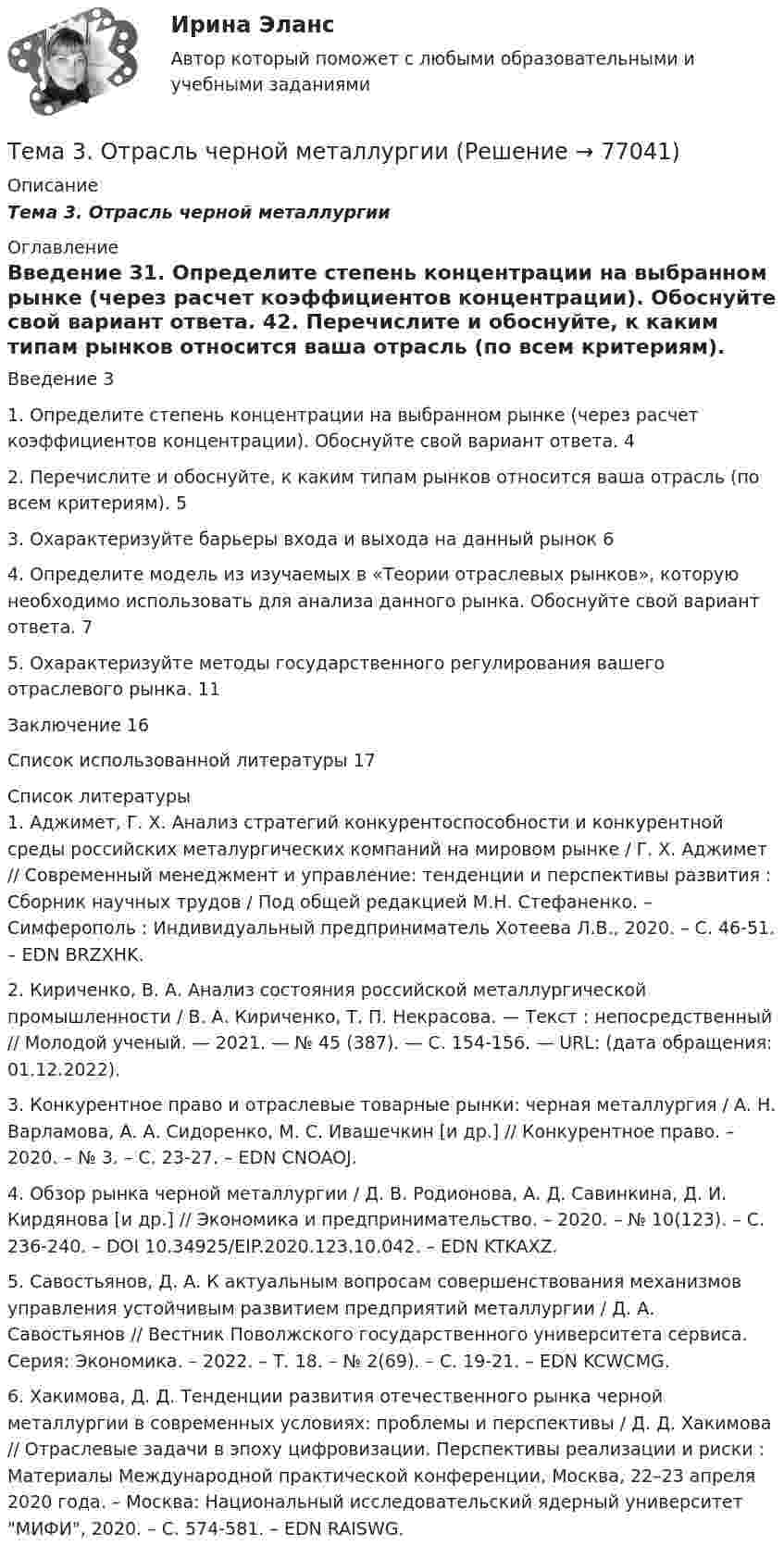      
            Описание
            Тема 3.      Отрасль черной металлургии 
            Оглавление
            Введение      31.        Определите степень концентрации на выбранном рынке (через расчет коэффициентов концентрации). Обоснуйте свой вариант ответа.       42. Перечислите и обоснуйте, к каким типам рынков относится ваша отрасль (по всем критериям).     53.        Охарактеризуйте барьеры входа и выхода на данный рынок   64. Определите модель из изучаемых в «Теории отраслевых рынков», которую необходимо использовать для анализа данного рынка. Обоснуйте свой вариант ответа.           75. Охарактеризуйте методы государственного регулирования вашего отраслевого рынка. 11Заключение  16Список использованной литературы        17 
            Список литературы
            	1.          Аджимет, Г. Х. Анализ стратегий конкурентоспособности и конкурентной среды российских металургических компаний на мировом рынке / Г. Х. Аджимет // Современный менеджмент и управление: тенденции и перспективы развития : Сборник научных трудов / Под общей редакцией М.Н. Стефаненко. – Симферополь : Индивидуальный предприниматель Хотеева Л.В., 2020. – С. 46-51. – EDN BRZXHK.	2.          Кириченко, В. А. Анализ состояния российской металлургической промышленности / В. А. Кириченко, Т. П. Некрасова. — Текст : непосредственный // Молодой ученый. — 2021. — № 45 (387). — С. 154-156. — URL:  (дата обращения: 01.12.2022).	3.          Конкурентное право и отраслевые товарные рынки: черная металлургия / А. Н. Варламова, А. А. Сидоренко, М. С. Ивашечкин [и др.] // Конкурентное право. – 2020. – № 3. – С. 23-27. – EDN CNOAOJ.	4.          Обзор рынка черной металлургии / Д. В. Родионова, А. Д. Савинкина, Д. И. Кирдянова [и др.] // Экономика и предпринимательство. – 2020. – № 10(123). – С. 236-240. – DOI 10.34925/EIP.2020.123.10.042. – EDN KTKAXZ.	5.          Савостьянов, Д. А. К актуальным вопросам совершенствования механизмов управления устойчивым развитием предприятий металлургии / Д. А. Савостьянов // Вестник Поволжского государственного университета сервиса. Серия: Экономика. – 2022. – Т. 18. – № 2(69). – С. 19-21. – EDN KCWCMG.	6.          Хакимова, Д. Д. Тенденции развития отечественного рынка черной металлургии в современных условиях: проблемы и перспективы / Д. Д. Хакимова // Отраслевые задачи в эпоху цифровизации. Перспективы реализации и риски : Материалы Международной практической конференции, Москва, 22–23 апреля 2020 года. – Москва: Национальный исследовательский ядерный университет МИФИ, 2020. – С. 574-581. – EDN RAISWG. 
            
            
            Тема 3. Оптовые цены. Ценообразование. Задание 1Тема 3.	Отрасль черной металлургии🏅Тема 3. Правовые и нормативные основы обеспечения управления персоналом государственной службы / Управление персоналом государственной и муниципальной службы/ Синергия / МТИ / МосАП. Новые ответы на отличноТЕМА 3 ПРОЦЕСС УПРАВЛЕНИЯ ЗАКУПКАМИ И ПОСТАВКАМИТЕМА 3. ПРОЦЕСС УПРАВЛЕНИЯ ЗАКУПКАМИ И ПОСТАВКАМИЛАНИРОВАНИЕ СБЫТОВОЙ ДЕЯТЕЛЬНОСТИ ЗАДАЧИТема 3. Психологическая помощь человеку в переживании утраты (горя) 1. Структурируйте психологическую информацию стенограммы психокоррекционного случая и выполните задания. 2. По предложенной стенограмме определите тип состояния клиента, выполнив описание симптомов физического самочувствия, эмоциональных реакций, характеристик поведения в состоянии кризиса.🏅Тема 3. Регулирование численности персонала организации / Управление человеческими ресурсами / Синергия на отлично!Тема 3. 1. На занятии (или самостоятельно дома) на основе данных Новосибирского облкомстата определите динамику следующих социально-демографических и экономических показателей г. Новосибирска за последние 5 лет:Тема 3. АВС-анализ  Проведите АВС-анализ ассортиментной политики предприятия, используя таблицу 1 и таблицу Тема 3. Занятие 1.  АНТИЧНАЯ ФИЛОСОФИЯ:НАЧАЛО ТЕОРЕТИЧЕСКОГО (АБСТРАКТНОГО) МЫШЛЕНИЯТема 3 ЛогистикаТема 3. Методика проведения аудиторской проверки и документальное оформление ее результатов🌞Тема 3. Методы прогнозирования при принятии управленческого решения / Методы принятия и исполнение управленческих решений в государственном и муниципальном управлении / Ответы на тестыТема 3.Налоговое законодательство. Права и обязанности налогоплательщиков и налоговых органов. Задание 