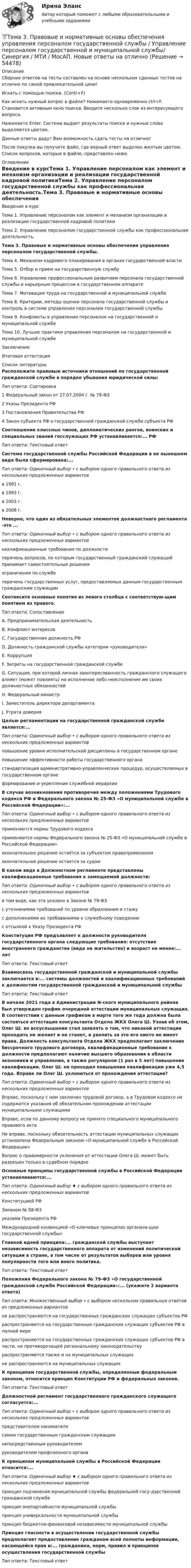     
            Описание
            Сборник ответов на тесты составлен на основе нескольких сданных тестов на отлично по самой привлекательной цене!Искать с помощью поиска. (Contr+F)Как искать нужный вопрос в файле? Нажимаете одновременно ctrl+F. Становится активным окно поиска. Вводите несколько слов из интересующего вопроса.Нажимаете Enter. Система выдает результаты поиска и нужные слова выделяются цветом.Данные ответы дадут Вам возможность сдать тесты на отлично!После покупки вы получите файл, где верный ответ выделен желтым цветом. Список вопросов, которые в файле, представлен ниже. 
            Оглавление
            Введение в курсТема 1. Управление персоналом как элемент и механизм организации и реализации государственной кадровой политикиТема 2. Управление персоналом государственной службы как профессиональная деятельность.Тема 3. Правовые и нормативные основы обеспечения управления персоналом государственной службы.Тема 4. Механизм кадрового планирования в органах государственной властиТема 5. Отбор и прием на государственную службуТема 6. Управление профессиональным развитием персонала государственной службы и карьерным процессом в государственном аппаратеТема 7. Мотивация труда на государственной и муниципальной службеТема 8. Критерии, методы оценки персонала государственной службы и контроль в системе управления персоналом государственной службыТема 9. Конфликты в управлении персоналом на государственной и муниципальной службеТема 10. Лучшие практики управления персоналом на государственной и муниципальной службеЗаключениеИтоговая аттестация 
            Список литературы
            Расположите правовые источники отношений по государственной гражданской службе в порядке убывания юридической силы:Тип ответа: Сортировка1 Федеральный закон от 27.07.2004 г. № 79-ФЗ2 Указы Президента РФ3 Постановления Правительства РФ4 Закон субъекта РФ о государственной гражданской службе субъекта РФСоотношение классных чинов, дипломатических рангов, воинских и специальных званий госслужащих РФ устанавливается:... РФТип ответа: Текстовый ответСистема государственной службы Российской Федерации в ее нынешнем виде была сформирована:...Тип ответа: Одиночный выбор • с выбором одного правильного ответа из нескольких предложенных вариантовв 1991 г.в 1993 г.в 2003 г.в 2008 г.Неверно, что один из обязательных элементов должностного регламента -это ...Тип ответа: Одиночный выбор • с выбором одного правильного ответа из нескольких предложенных вариантовквалификационные требования по должностиперечень вопросов, по которым государственный гражданский служащий принимает самостоятельные решенияограничения по службеперечень государственных услуг, предоставляемых данным государственным гражданским служащимСоотнесите основные понятия из левого столбца с соответствую-щим понятием из правого.Тип ответа: СопоставлениеА. Предпринимательская деятельностьВ. Конфликт интересовС. Государственная должность РФD. Должность гражданской службы категории «руководители»Е. КоррупцияF. Запреты на государственной гражданской службеG. Ситуация, при которой личная заинтересованность гражданского служащего влияет (может повлиять) на исполнение либо неисполнение им своих должностных обязанностейН. Федеральный министрI. Заместитель директора департаментаJ. Утрата доверияЦелью регламентации на государственной гражданской службе является:...Тип ответа: Одиночный выбор • с выбором одного правильного ответа из нескольких предложенных вариантовповышение уровня исполнительской дисциплины в государственном органеповышение эффективности работы государственного органастандартизация административно-управленческих процедур, осуществляемых в государственном органеформирование и укрепление служебной иерархииВ случае возникновения противоречия между положениями Трудового кодекса РФ и Федерального закона № 25-ФЗ «О муниципальной службе в Российской Федерации»:...Тип ответа: Одиночный выбор • с выбором одного правильного ответа из нескольких предложенных вариантовприменяются нормы Трудового кодексаприменяются нормы Федерального закона № 25-ФЗ «О муниципальной службе в Российской Федерации»окончательное решение остаётся за субъектом правопримененияокончательное решение остается за судомВ каком виде в Должностном регламенте представлены квалификационные требования к замещаемой должности:Тип ответа: Одиночный выбор • с выбором одного правильного ответа из нескольких предложенных вариантовв том виде, как это указано в Законе № 79-ФЗс уточнениями требований по уровню образования и стажус дополнениями их требованиями к служебному поведениюс отсылкой к Указу Президента РФКонституция РФ предъявляет к должности руководителя государственного органа следующие требования: отсутствие иностранного гражданства (вида на жительство) и возраст не менее:... летТип ответа: Текстовый ответВзаимосвязь государственной гражданской и муниципальной службы заключается в:... системы должностей и квалификационных требований к должностям государственной гражданской и муниципальной службыТип ответа: Текстовый ответВ начале 2021 года в Администрации N-ского муниципального района был утвержден график очередной аттестации муниципальных служащих. В соответствии с данным графиком в марте того же года должна была состояться аттестация консультанта Отдела ЖКХ Олега Ш. Узнав об этом, Олег Ш. во всеуслышание стал заявлять о том, что никакой аттестации проходить не желает и не станет, а уволить за это его никто не имеет права. Должность консультанта Отдела ЖКХ предполагает заключение бессрочного трудового договора, квалификационные требования к должности предполагают наличие высшего образования в области экономики и управления, а также регулярное (1 раз в 5 лет) повышение квалификации. Олег Ш. не проходил повышения квалификации уже 4,5 года. Вправе ли Олег Ш. уклониться от прохождения аттестации?Тип ответа: Одиночный выбор • с выбором одного правильного ответа из нескольких предложенных вариантовВправе, поскольку с ним заключен трудовой договор, а в Трудовом кодексе не содержится указания об обязательном прохождении аттестации муниципальными служащимиВправе, если по данному вопросу не принято специального муниципального правового актаНе вправе, поскольку обязательность аттестации муниципальных служащих установлена Федеральным законом «О муниципальной службе в Российской Федерации»Вопрос о правомерности уклонения от аттестации Олега Ш. может быть разрешен только в судебном порядкеОсновные принципы государственной службы в Российской Федерации устанавливаются:...Тип ответа: Одиночный выбор ♦ с выбором одного правильного ответа из нескольких предложенных вариантовКонституцией РФЗаконом № 58-ФЗуказами Президента РФМеждународной конвенцией «О ключевых принципах организа-щии государственной службы»Главной идеей принципа:... гражданской службы выступает независимость государственного аппарата от изменений политической ситуации в стране, в том числе от результатов выборов или уровня популярности того или иного политика.Тип ответа: Текстовый ответПоложения Федерального закона № 79-ФЗ «О государственной гражданской службе Российской Федерации»:... (укажите 2 варианта ответа)Тип ответа: Множественный выбор • с выбором нескольких правильных ответов из предложенных вариантовне распространяются на государственных гражданских служащих субъектов РФраспространяются на государственных гражданских служащих субъектов РФ в полной мерераспространяются на государственных гражданских служащих субъектов РФ в части, не противоречащей региональному законодательствураспространяются также и на муниципальных служащихне распространяются на муниципальных служащихК принципам государственной службы, определенные федеральным законом, относится принцип Конституции РФ и федеральных законов.Тип ответа: Текстовый ответДолжностной регламент государственного гражданского служащего согласуется:...Тип ответа: Одиночный выбор • с выбором одного правильного ответа из нескольких предложенных вариантовпредставителем нанимателясамим государственным гражданским служащимнепосредственным руководителемруководителем профсоюзного органаК принципам муниципальной службы в Российской Федерации относится:...Тип ответа: Одиночный выбор ♦ с выбором одного правильного ответа из нескольких предложенных вариантовпринцип подчинения муниципальной службы федеральной госу-дарственной гражданской службепринцип внепартийности муниципальной службыпринцип универсальности муниципальной службыпринцип бюджетно-финансовой независимости муниципальной службыПринцип гласности в осуществлении государственной службы предполагает предоставление гражданам всей полноты информации, касающейся прав и:... гражданина, норм, правил и принципов осуществления государственной службыТип ответа: Текстовый ответ
            
            
            Тема 3.	Отрасль черной металлургии🏅Тема 3. Правовые и нормативные основы обеспечения управления персоналом государственной службы / Управление персоналом государственной и муниципальной службы/ Синергия / МТИ / МосАП. Новые ответы на отличноТЕМА 3 ПРОЦЕСС УПРАВЛЕНИЯ ЗАКУПКАМИ И ПОСТАВКАМИТЕМА 3. ПРОЦЕСС УПРАВЛЕНИЯ ЗАКУПКАМИ И ПОСТАВКАМИЛАНИРОВАНИЕ СБЫТОВОЙ ДЕЯТЕЛЬНОСТИ ЗАДАЧИТема 3. Психологическая помощь человеку в переживании утраты (горя) 1. Структурируйте психологическую информацию стенограммы психокоррекционного случая и выполните задания. 2. По предложенной стенограмме определите тип состояния клиента, выполнив описание симптомов физического самочувствия, эмоциональных реакций, характеристик поведения в состоянии кризиса.🏅Тема 3. Регулирование численности персонала организации / Управление человеческими ресурсами / Синергия на отлично!🏅Тема 3. Спорт. Индивидуальный выбор видов спорта или систем физических упражнений Ответы на отлично! (100/100) Синергия / МТИ / МосАПТема 3. АВС-анализ  Проведите АВС-анализ ассортиментной политики предприятия, используя таблицу 1 и таблицу Тема 3. Занятие 1.  АНТИЧНАЯ ФИЛОСОФИЯ:НАЧАЛО ТЕОРЕТИЧЕСКОГО (АБСТРАКТНОГО) МЫШЛЕНИЯТема 3 ЛогистикаТема 3. Методика проведения аудиторской проверки и документальное оформление ее результатов🌞Тема 3. Методы прогнозирования при принятии управленческого решения / Методы принятия и исполнение управленческих решений в государственном и муниципальном управлении / Ответы на тестыТема 3.Налоговое законодательство. Права и обязанности налогоплательщиков и налоговых органов. Задание Тема 3. Научные исследования в профессиональной сфере (Research activities)
