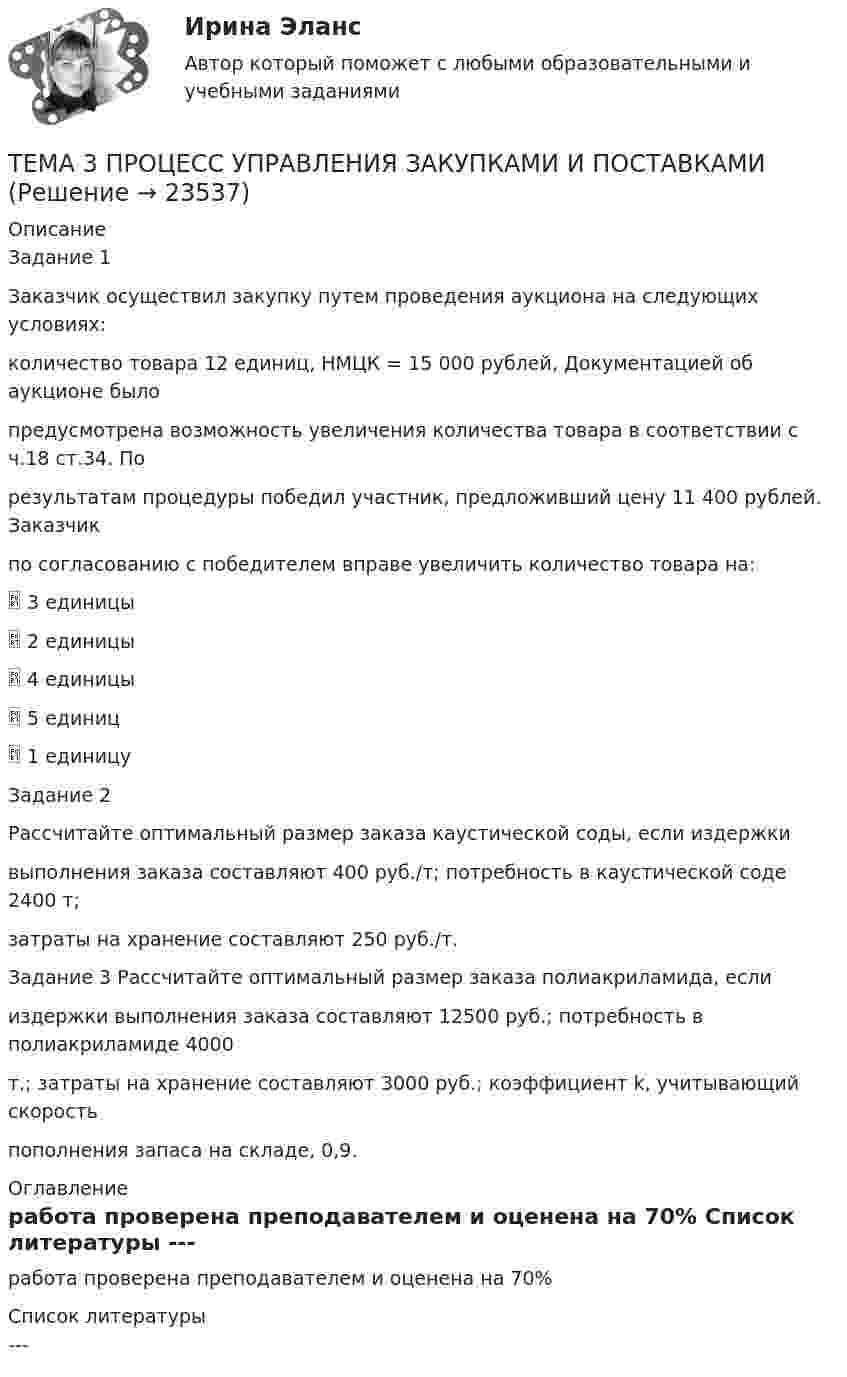      
          Описание
          Задание 1Заказчик осуществил закупку путем проведения аукциона на следующих условиях:количество товара 12 единиц, НМЦК = 15 000 рублей, Документацией об аукционе былопредусмотрена возможность увеличения количества товара в соответствии с ч.18 ст.34. Порезультатам процедуры победил участник, предложивший цену 11 400 рублей. Заказчикпо согласованию с победителем вправе увеличить количество товара на: 3 единицы 2 единицы 4 единицы 5 единиц 1 единицуЗадание 2Рассчитайте оптимальный размер заказа каустической соды, если издержкивыполнения заказа составляют 400 руб./т; потребность в каустической соде 2400 т;затраты на хранение составляют 250 руб./т.Задание 3 Рассчитайте оптимальный размер заказа полиакриламида, еслииздержки выполнения заказа составляют 12500 руб.; потребность в полиакриламиде 4000т.; затраты на хранение составляют 3000 руб.; коэффициент k, учитывающий скоростьпополнения запаса на складе, 0,9. 
          Оглавление
          работа проверена преподавателем и оценена на 70% 
          Список литературы
          ---
            
            
            🏅Тема 3. Правовые и нормативные основы обеспечения управления персоналом государственной службы / Управление персоналом государственной и муниципальной службы/ Синергия / МТИ / МосАП. Новые ответы на отличноТЕМА 3 ПРОЦЕСС УПРАВЛЕНИЯ ЗАКУПКАМИ И ПОСТАВКАМИТЕМА 3. ПРОЦЕСС УПРАВЛЕНИЯ ЗАКУПКАМИ И ПОСТАВКАМИЛАНИРОВАНИЕ СБЫТОВОЙ ДЕЯТЕЛЬНОСТИ ЗАДАЧИТема 3. Психологическая помощь человеку в переживании утраты (горя) 1. Структурируйте психологическую информацию стенограммы психокоррекционного случая и выполните задания. 2. По предложенной стенограмме определите тип состояния клиента, выполнив описание симптомов физического самочувствия, эмоциональных реакций, характеристик поведения в состоянии кризиса.🏅Тема 3. Регулирование численности персонала организации / Управление человеческими ресурсами / Синергия на отлично!🏅Тема 3. Спорт. Индивидуальный выбор видов спорта или систем физических упражнений Ответы на отлично! (100/100) Синергия / МТИ / МосАПТема 3. Строки, циклы, условияТема 3. Занятие 1.  АНТИЧНАЯ ФИЛОСОФИЯ:НАЧАЛО ТЕОРЕТИЧЕСКОГО (АБСТРАКТНОГО) МЫШЛЕНИЯТема 3 ЛогистикаТема 3. Методика проведения аудиторской проверки и документальное оформление ее результатов🌞Тема 3. Методы прогнозирования при принятии управленческого решения / Методы принятия и исполнение управленческих решений в государственном и муниципальном управлении / Ответы на тестыТема 3.Налоговое законодательство. Права и обязанности налогоплательщиков и налоговых органов. Задание Тема 3. Научные исследования в профессиональной сфере (Research activities)Тема 3. Оптовые цены. Ценообразование. Задание 1