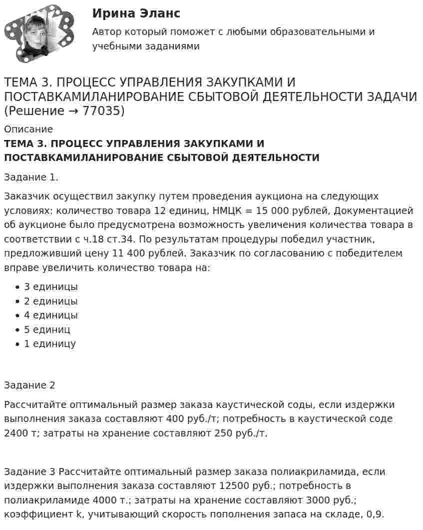      
            Описание
            ТЕМА 3. ПРОЦЕСС УПРАВЛЕНИЯ ЗАКУПКАМИ И ПОСТАВКАМИЛАНИРОВАНИЕ СБЫТОВОЙ ДЕЯТЕЛЬНОСТИЗадание 1. 	Заказчик осуществил закупку путем проведения аукциона на следующих условиях: количество товара 12 единиц, НМЦК = 15 000 рублей, Документацией об аукционе было предусмотрена возможность увеличения количества товара в соответствии с ч.18 ст.34. По результатам процедуры победил участник, предложивший цену 11 400 рублей. Заказчик по согласованию с победителем вправе увеличить количество товара на:3 единицы2 единицы4 единицы5 единиц1 единицуЗадание 2	Рассчитайте оптимальный размер заказа каустической соды, если издержки выполнения заказа составляют 400 руб./т; потребность в каустической соде 2400 т; затраты на хранение составляют 250 руб./т. 	Задание 3    Рассчитайте оптимальный размер заказа полиакриламида, если издержки выполнения заказа составляют 12500 руб.; потребность в полиакриламиде 4000 т.; затраты на хранение составляют 3000 руб.; коэффициент k, учитывающий скорость пополнения запаса на складе, 0,9.    
            
            
            ТЕМА 3 ПРОЦЕСС УПРАВЛЕНИЯ ЗАКУПКАМИ И ПОСТАВКАМИТЕМА 3. ПРОЦЕСС УПРАВЛЕНИЯ ЗАКУПКАМИ И ПОСТАВКАМИЛАНИРОВАНИЕ СБЫТОВОЙ ДЕЯТЕЛЬНОСТИ ЗАДАЧИТема 3. Психологическая помощь человеку в переживании утраты (горя) 1. Структурируйте психологическую информацию стенограммы психокоррекционного случая и выполните задания. 2. По предложенной стенограмме определите тип состояния клиента, выполнив описание симптомов физического самочувствия, эмоциональных реакций, характеристик поведения в состоянии кризиса.🏅Тема 3. Регулирование численности персонала организации / Управление человеческими ресурсами / Синергия на отлично!🏅Тема 3. Спорт. Индивидуальный выбор видов спорта или систем физических упражнений Ответы на отлично! (100/100) Синергия / МТИ / МосАПТема 3. Строки, циклы, условияТема 3. Финансовая деятельность коммерческих организацийТема 3 ЛогистикаТема 3. Методика проведения аудиторской проверки и документальное оформление ее результатов🌞Тема 3. Методы прогнозирования при принятии управленческого решения / Методы принятия и исполнение управленческих решений в государственном и муниципальном управлении / Ответы на тестыТема 3.Налоговое законодательство. Права и обязанности налогоплательщиков и налоговых органов. Задание Тема 3. Научные исследования в профессиональной сфере (Research activities)Тема 3. Оптовые цены. Ценообразование. Задание 1Тема 3.	Отрасль черной металлургии