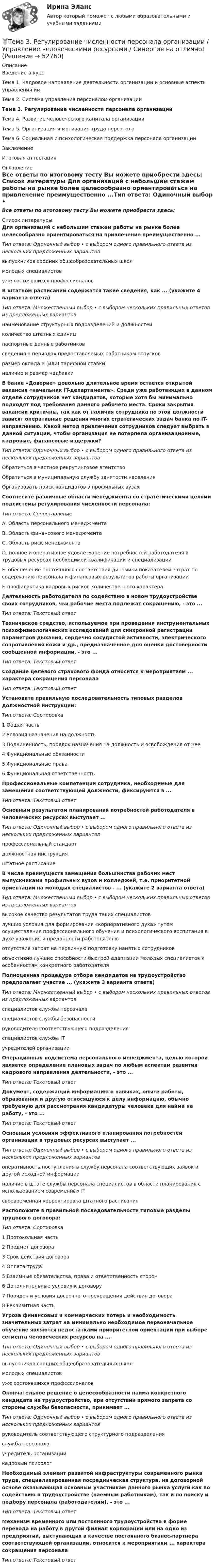     
            Описание
            Введение в курсТема 1. Кадровое направление деятельности организации и основные аспекты управления имТема 2. Система управления персоналом организацииТема 3. Регулирование численности персонала организацииТема 4. Развитие человеческого капитала организацииТема 5. Организация и мотивация труда персоналаТема 6. Социальная и психологическая поддержка персонала организацииЗаключениеИтоговая аттестация 
            Оглавление
            Все ответы по итоговому тесту Вы можете приобрести здесь:  
            Список литературы
            Для организаций с небольшим стажем работы на рынке более целесообразно ориентироваться на привлечение преимущественно ...Тип ответа: Одиночный выбор • с выбором одного правильного ответа из нескольких предложенных вариантоввыпускников средних общеобразовательных школмолодых специалистовуже состоявшихся профессионалов В штатном расписании содержатся такие сведения, как ... (укажите 4 варианта ответа)Тип ответа: Множественный выбор • с выбором нескольких правильных ответов из предложенных вариантовнаименование структурных подразделений и должностейколичество штатных единицпаспортные данные работниковсведения о периодах предоставляемых работникам отпусковразмер оклада и (или) тарифной ставкиналичие и размер надбавки В банке «Доверие» довольно длительное время остается открытой вакансия «начальник IT-департамента». Среди уже работающих в данном отделе сотрудников нет кандидатов, которые хотя бы минимально подходят под требования данного рабочего места. Сроки закрытия вакансии критичны, так как от наличия сотрудника по этой должности зависят оперативные решения многих стратегических задач банка по IT-направлению. Какой метод привлечения сотрудников следует выбрать в данной ситуации, чтобы организация не потерпела организационные, кадровые, финансовые издержки?Тип ответа: Одиночный выбор • с выбором одного правильного ответа из нескольких предложенных вариантовОбратиться в частное рекрутинговое агентствоОбратиться в муниципальную службу занятости населенияОрганизовать поиск кандидатов в профильных вузах Соотнесите различные области менеджмента со стратегическими целями подсистемы регулирования численности персонала:Тип ответа: СопоставлениеA. Область персонального менеджмента B. Область финансового менеджмента C. Область риск-менеджмента D. полное и оперативное удовлетворение потребностей работодателя в трудовых ресурсах необходимой квалификации и специализации E. обеспечение постоянного соответствия динамики показателей затрат по содержанию персонала и финансовых результатов работы организации F. профилактика кадровых рисков количественного характера Деятельность работодателя по содействию в новом трудоустройстве своих сотрудников, чьи рабочие места подлежат сокращению, - это ... Тип ответа: Текстовый ответ Техническое средство, используемое при проведении инструментальных психофизиологических исследований для синхронной регистрации параметров дыхания, сердечно сосудистой активности, электрического сопротивления кожи и др., предназначенное для оценки достоверности сообщенной информации, - это ...Тип ответа: Текстовый ответ Создание целевого страхового фонда относится к мероприятиям ... характера сокращения персоналаТип ответа: Текстовый ответУстановите правильную последовательность типовых разделов должностной инструкции:Тип ответа: Сортировка1 Общая часть2 Условия назначения на должность3 Подчиненность, порядок назначения на должность и освобождения от нее4 Функциональные обязанности5 Функциональные права6 Функциональная ответственность Профессиональные компетенции сотрудника, необходимые для замещения соответствующей должности, фиксируются в ... Тип ответа: Текстовый ответ Основным результатом планирования потребностей работодателя в человеческих ресурсах выступает ...Тип ответа: Одиночный выбор • с выбором одного правильного ответа из нескольких предложенных вариантовпрофессиональный стандартдолжностная инструкцияштатное расписание В числе преимуществ замещения большинства рабочих мест выпускниками профильных вузов и колледжей, т.е. приоритетной ориентации на молодых специалистов - ... (укажите 2 варианта ответа)Тип ответа: Множественный выбор • с выбором нескольких правильных ответов из предложенных вариантоввысокое качество результатов труда таких специалистовлучшие условия для формирования «корпоративного духа» путем осуществления профессионального обучения и психологического воспитания в духе уважения и преданности работодателюотсутствие затрат на первичную подготовку нанятых сотрудниковобъективно лучшие способности быстрой адаптации молодых специалистов к особенностям конкретного работодателя Полноценная процедура отбора кандидатов на трудоустройство предполагает участие ... (укажите 3 варианта ответа)Тип ответа: Множественный выбор • с выбором нескольких правильных ответов из предложенных вариантовспециалистов службы персоналаспециалистов службы безопасностируководителя соответствующего подразделенияспециалистов службы ITучредителей организации Операционная подсистема персонального менеджмента, целью которой является определение плановых задач по любым аспектам развития кадрового направления деятельности, - это ... Тип ответа: Текстовый ответДокумент, содержащий информацию о навыках, опыте работы, образовании и другую относящуюся к делу информацию, обычно требуемую для рассмотрения кандидатуры человека для найма на работу, - это ... Тип ответа: Текстовый ответ Основным условиям эффективного планирования потребностей организации в трудовых ресурсах выступает ...Тип ответа: Одиночный выбор • с выбором одного правильного ответа из нескольких предложенных вариантовоперативность поступления в службу персонала соответствующих заявок и другой исходной информацииналичие в штате службы персонала специалистов в области планирования с использованием современных ITсвоевременная корректировка штатного расписанияРасположите в правильной последовательности типовые разделы трудового договора:Тип ответа: Сортировка1 Протокольная часть2 Предмет договора3 Срок действия договора4 Оплата труда5 Взаимные обязательства, права и ответственность сторон6 Дополнительные условия к договору7 Порядок и условия досрочного прекращения действия договора8 Реквизитная часть Угроза финансовых и коммерческих потерь и необходимость значительных затрат на минимально необходимое первоначальное обучение являются недостатками приоритетной ориентации при выборе сегмента человеческих ресурсов на ...Тип ответа: Одиночный выбор • с выбором одного правильного ответа из нескольких предложенных вариантоввыпускников средних общеобразовательных школмолодых специалистовуже состоявшихся профессионалов Окончательное решение о целесообразности найма конкретного кандидата на трудоустройство, при отсутствии прямого запрета со стороны службы безопасности, принимает ...Тип ответа: Одиночный выбор • с выбором одного правильного ответа из нескольких предложенных вариантовруководитель соответствующего структурного подразделенияслужба персоналаучредитель организациикадровый психолог Необходимый элемент развитой инфраструктуры современного рынка труда, специализированная посредническая структура, на договорной основе оказывающая основным участникам данного рынка услуги как по содействию в трудоустройстве (наемным работникам), так и по поиску и подбору персонала (работодателям), - это ... Тип ответа: Текстовый ответ Механизм временного или постоянного трудоустройства в форме перевода на работу в другой филиал корпорации или на одно из предприятий, выступающих в качестве постоянного бизнес-партнера соответствующей организации, относится к мероприятиям ... характера сокращения персоналаТип ответа: Текстовый ответ
            
            
            Тема 3. Психологическая помощь человеку в переживании утраты (горя) 1. Структурируйте психологическую информацию стенограммы психокоррекционного случая и выполните задания. 2. По предложенной стенограмме определите тип состояния клиента, выполнив описание симптомов физического самочувствия, эмоциональных реакций, характеристик поведения в состоянии кризиса.🏅Тема 3. Регулирование численности персонала организации / Управление человеческими ресурсами / Синергия на отлично!🏅Тема 3. Спорт. Индивидуальный выбор видов спорта или систем физических упражнений Ответы на отлично! (100/100) Синергия / МТИ / МосАПТема 3. Строки, циклы, условияТема 3. Финансовая деятельность коммерческих организаций🌞Тема 3. Финансовые ресурсы организации, их содержание и источники / Экономика и финансы организации /Синергия / МТИ / МосАП. Новый сборник на отлично! Гарантия высокой оценки!Тема 3. ЭЛАСТИЧНОСТЬ СПРОСА И ПРЕДЛОЖЕНИЯ🌞Тема 3. Методы прогнозирования при принятии управленческого решения / Методы принятия и исполнение управленческих решений в государственном и муниципальном управлении / Ответы на тестыТема 3.Налоговое законодательство. Права и обязанности налогоплательщиков и налоговых органов. Задание Тема 3. Научные исследования в профессиональной сфере (Research activities)Тема 3. Оптовые цены. Ценообразование. Задание 1Тема 3.	Отрасль черной металлургии🏅Тема 3. Правовые и нормативные основы обеспечения управления персоналом государственной службы / Управление персоналом государственной и муниципальной службы/ Синергия / МТИ / МосАП. Новые ответы на отличноТЕМА 3 ПРОЦЕСС УПРАВЛЕНИЯ ЗАКУПКАМИ И ПОСТАВКАМИ