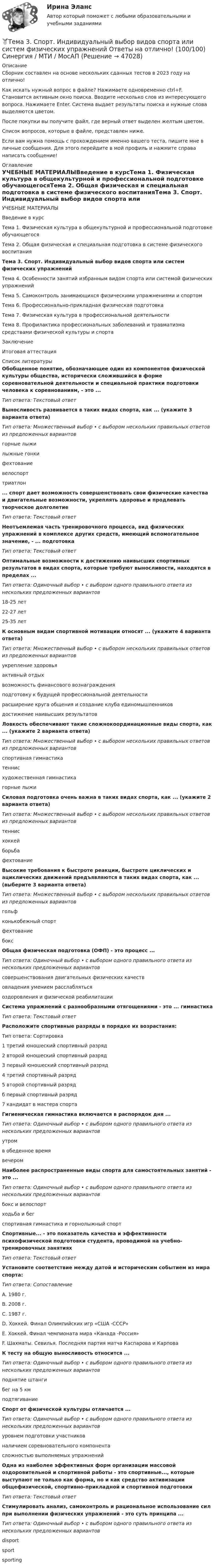      
            Описание
            Сборник составлен на основе нескольких сданных тестов в 2023 году на отлично!Как искать нужный вопрос в файле? Нажимаете одновременно ctrl+F. Становится активным окно поиска. Вводите несколько слов из интересующего вопроса. Нажимаете Enter. Система выдает результаты поиска и нужные слова выделяются цветом.После покупки вы получите файл, где верный ответ выделен желтым цветом.Список вопросов, которые в файле, представлен ниже.Если вам нужна помощь с прохождением именно вашего теста, пишите мне в личные сообщения. Для этого перейдите в мой профиль и нажмите справа написать сообщение! 
            Оглавление
            УЧЕБНЫЕ МАТЕРИАЛЫВведение в курсТема 1. Физическая культура в общекультурной и профессиональной подготовке обучающегосяТема 2. Общая физическая и специальная подготовка в системе физического воспитанияТема 3. Спорт. Индивидуальный выбор видов спорта или систем физических упражненийТема 4. Особенности занятий избранным видом спорта или системой физических упражненийТема 5. Самоконтроль занимающихся физическими упражнениями и спортомТема 6. Профессионально-прикладная физическая подготовкаТема 7. Физическая культура в профессиональной деятельностиТема 8. Профилактика профессиональных заболеваний и травматизма средствами физической культуры и спортаЗаключениеИтоговая аттестация 
            Список литературы
             Обобщенное понятие, обозначающее один из компонентов физической культуры общества, исторически сложившийся в форме соревновательной деятельности и специальной практики подготовки человека к соревнованиям, - это ...Тип ответа: Текстовый ответВыносливость развивается в таких видах спорта, как ... (укажите 3 варианта ответа)Тип ответа: Множественный выбор • с выбором нескольких правильных ответов из предложенных вариантовгорные лыжилыжные гонкифехтованиевелоспорттриатлон... спорт дает возможность совершенствовать свои физические качества и двигательные возможности, укреплять здоровье и продлевать творческое долголетиеТип ответа: Текстовый ответНеотъемлемая часть тренировочного процесса, вид физических упражнений в комплексе других средств, имеющий вспомогательное значение, - ... подготовкаТип ответа: Текстовый ответОптимальные возможности к достижению наивысших спортивных результатов в видах спорта, которые требуют выносливости, находятся в пределах ...Тип ответа: Одиночный выбор • с выбором одного правильного ответа из нескольких предложенных вариантов18-25 лет22-27 лет25-35 лет К основным видам спортивной мотивации относят ... (укажите 4 варианта ответа)Тип ответа: Множественный выбор • с выбором нескольких правильных ответов из предложенных вариантовукрепление здоровьяактивный отдыхвозможность финансового вознагражденияподготовку к будущей профессиональной деятельностирасширение круга общения и создание клуба единомышленниковдостижение наивысших результатовЛовкость обеспечивают такие сложнокоординационные виды спорта, как ... (укажите 2 варианта ответа)Тип ответа: Множественный выбор • с выбором нескольких правильных ответов из предложенных вариантовспортивная гимнастикатеннисхудожественная гимнастикагорные лыжиСиловая подготовка очень важна в таких видах спорта, как ... (укажите 2 варианта ответа)Тип ответа: Множественный выбор • с выбором нескольких правильных ответов из предложенных вариантовтеннисхоккейборьбафехтованиеВысокие требования к быстроте реакции, быстроте циклических и ациклических движений предъявляются в таких видах спорта, как ... (выберите 3 варианта ответа)Тип ответа: Множественный выбор • с выбором нескольких правильных ответов из предложенных вариантовгольфконькобежный спортфехтованиебоксОбщая физическая подготовка (ОФП) - это процесс ...Тип ответа: Одиночный выбор • с выбором одного правильного ответа из нескольких предложенных вариантовсовершенствования двигательных физических качествовладения умением расслаблятьсяоздоровления и физической реабилитацииСистема упражнений с разнообразными отягощениями - это ... гимнастикаТип ответа: Текстовый ответРасположите спортивные разряды в порядке их возрастания:Тип ответа: Сортировка1 третий юношеский спортивный разряд2 второй юношеский спортивный разряд3 первый юношеский спортивный разряд4 третий спортивный разряд5 второй спортивный разрядб первый спортивный разряд7 кандидат в мастера спортаГигиеническая гимнастика включается в распорядок дня ...Тип ответа: Одиночный выбор • с выбором одного правильного ответа из нескольких предложенных вариантовутромв обеденное времявечеромНаиболее распространенные виды спорта для самостоятельных занятий - это ...Тип ответа: Одиночный выбор • с выбором одного правильного ответа из нескольких предложенных вариантовбокс и велоспортходьба и бегспортивная гимнастика и горнолыжный спортСпортивные... - это показатель качества и эффективности психофизической подготовки студента, проводимой на учебно-тренировочных занятияхТип ответа: Текстовый ответУстановите соответствие между датой и историческим событием из мира спорта:Тип ответа: СопоставлениеA. 1980 г.В. 2008 г.С. 1987 г.D. Хоккей. Финал Олимпийских игр «США -СССР»Е. Хоккей. Финал чемпионата мира «Канада -Россия»F. Шахматы. Севилья. Последняя партия матча Каспарова и КарповаК тесту на общую выносливость относится ...Тип ответа: Одиночный выбор • с выбором одного правильного ответа из нескольких предложенных вариантовподнятие штангибег на 5 кмподтягиваниеСпорт от физической культуры отличается ...Тип ответа: Одиночный выбор • с выбором одного правильного ответа из нескольких предложенных вариантовуровнем подготовки участниковналичием соревновательного компонентасложностью выполняемых упражненийОдна из наиболее эффективных форм организации массовой оздоровительной и спортивной работы - это спортивные..., которые выступают не только как форма, но и как средство активизации общефизической, спортивно-прикладной и спортивной подготовкиТип ответа: Текстовый ответСтимулировать анализ, самоконтроль и рациональное использование сил при выполнении физических упражнений - это суть принципа ...Тип ответа: Одиночный выбор • с выбором одного правильного ответа из нескольких предложенных вариантовdisportsportsporting
            
            
            🏅Тема 3. Регулирование численности персонала организации / Управление человеческими ресурсами / Синергия на отлично!🏅Тема 3. Спорт. Индивидуальный выбор видов спорта или систем физических упражнений Ответы на отлично! (100/100) Синергия / МТИ / МосАПТема 3. Строки, циклы, условияТема 3. Финансовая деятельность коммерческих организаций🌞Тема 3. Финансовые ресурсы организации, их содержание и источники / Экономика и финансы организации /Синергия / МТИ / МосАП. Новый сборник на отлично! Гарантия высокой оценки!Тема 3. ЭЛАСТИЧНОСТЬ СПРОСА И ПРЕДЛОЖЕНИЯТема 3 Этика сферы предпринимательстваТема 3.Налоговое законодательство. Права и обязанности налогоплательщиков и налоговых органов. Задание Тема 3. Научные исследования в профессиональной сфере (Research activities)Тема 3. Оптовые цены. Ценообразование. Задание 1Тема 3.	Отрасль черной металлургии🏅Тема 3. Правовые и нормативные основы обеспечения управления персоналом государственной службы / Управление персоналом государственной и муниципальной службы/ Синергия / МТИ / МосАП. Новые ответы на отличноТЕМА 3 ПРОЦЕСС УПРАВЛЕНИЯ ЗАКУПКАМИ И ПОСТАВКАМИТЕМА 3. ПРОЦЕСС УПРАВЛЕНИЯ ЗАКУПКАМИ И ПОСТАВКАМИЛАНИРОВАНИЕ СБЫТОВОЙ ДЕЯТЕЛЬНОСТИ ЗАДАЧИ