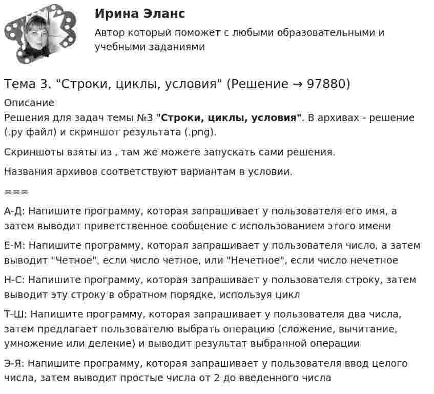     
            Описание
            Решения для задач темы №3 Строки, циклы, условия. В архивах - решение (.ру файл) и скриншот результата (.png). Скриншоты взяты из , там же можете запускать сами решения. Названия архивов соответствуют вариантам в условии.===   А-Д:  Напишите программу, которая запрашивает у пользователя его имя, а затем выводит приветственное сообщение с использованием этого имени   Е-М: Напишите программу, которая запрашивает у пользователя число, а затем выводит Четное, если число четное, или Нечетное, если число нечетное   Н-С:  Напишите программу, которая запрашивает у пользователя строку, затем выводит эту строку в обратном порядке, используя цикл   Т-Ш:  Напишите программу, которая запрашивает у пользователя два числа, затем предлагает пользователю выбрать операцию (сложение, вычитание, умножение или деление) и выводит результат выбранной операции   Э-Я: Напишите программу, которая запрашивает у пользователя ввод целого числа, затем выводит простые числа от 2 до введенного числа    
            
            
            🏅Тема 3. Спорт. Индивидуальный выбор видов спорта или систем физических упражнений Ответы на отлично! (100/100) Синергия / МТИ / МосАПТема 3. Строки, циклы, условияТема 3. Финансовая деятельность коммерческих организаций🌞Тема 3. Финансовые ресурсы организации, их содержание и источники / Экономика и финансы организации /Синергия / МТИ / МосАП. Новый сборник на отлично! Гарантия высокой оценки!Тема 3. ЭЛАСТИЧНОСТЬ СПРОСА И ПРЕДЛОЖЕНИЯТема 3 Этика сферы предпринимательства﻿Тема 4.2. Прочитайте и переведите текст. Обратите внимание на выделенные слова и словосочетания – это основные лексические единицы данной темы. Они содержаться в глоссарии курса в алфавитном порядке. Помните, чтобы найти слово в словаре, его нужно поставить в начальную форму!Тема 3. Научные исследования в профессиональной сфере (Research activities)Тема 3. Оптовые цены. Ценообразование. Задание 1Тема 3.	Отрасль черной металлургии🏅Тема 3. Правовые и нормативные основы обеспечения управления персоналом государственной службы / Управление персоналом государственной и муниципальной службы/ Синергия / МТИ / МосАП. Новые ответы на отличноТЕМА 3 ПРОЦЕСС УПРАВЛЕНИЯ ЗАКУПКАМИ И ПОСТАВКАМИТЕМА 3. ПРОЦЕСС УПРАВЛЕНИЯ ЗАКУПКАМИ И ПОСТАВКАМИЛАНИРОВАНИЕ СБЫТОВОЙ ДЕЯТЕЛЬНОСТИ ЗАДАЧИТема 3. Психологическая помощь человеку в переживании утраты (горя) 1. Структурируйте психологическую информацию стенограммы психокоррекционного случая и выполните задания. 2. По предложенной стенограмме определите тип состояния клиента, выполнив описание симптомов физического самочувствия, эмоциональных реакций, характеристик поведения в состоянии кризиса.