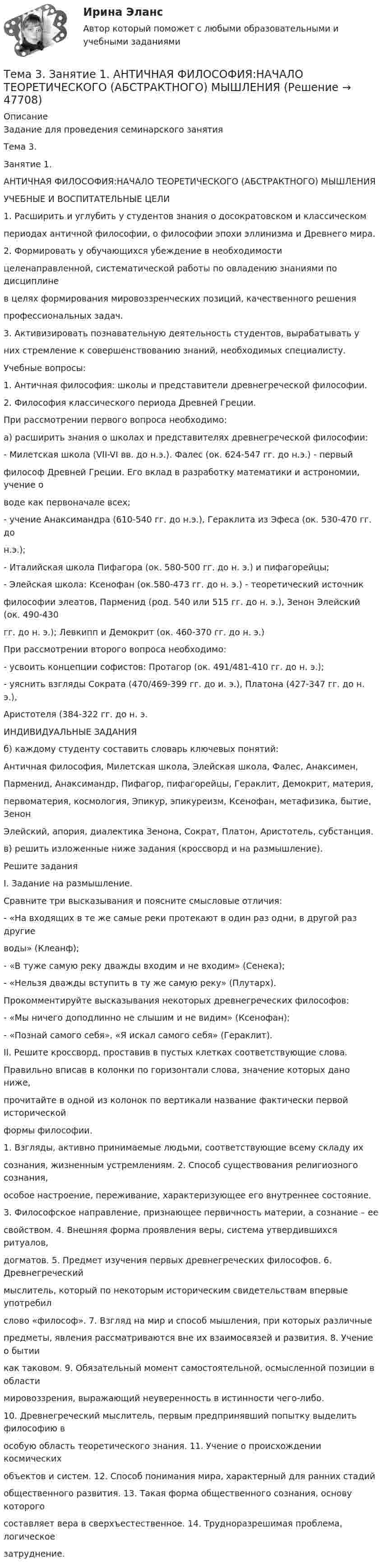      
            Описание
            Задание для проведения семинарского занятияТема 3. Занятие 1.АНТИЧНАЯ ФИЛОСОФИЯ:НАЧАЛО ТЕОРЕТИЧЕСКОГО (АБСТРАКТНОГО) МЫШЛЕНИЯУЧЕБНЫЕ И ВОСПИТАТЕЛЬНЫЕ ЦЕЛИ1. Расширить и углубить у студентов знания о досократовском и классическомпериодах античной философии, о философии эпохи эллинизма и Древнего мира.2. Формировать у обучающихся убеждение в необходимостицеленаправленной, систематической работы по овладению знаниями по дисциплинев целях формирования мировоззренческих позиций, качественного решенияпрофессиональных задач.3. Активизировать познавательную деятельность студентов, вырабатывать уних стремление к совершенствованию знаний, необходимых специалисту.Учебные вопросы:1. Античная философия: школы и представители древнегреческой философии.2. Философия классического периода Древней Греции.При рассмотрении первого вопроса необходимо:а) расширить знания о школах и представителях древнегреческой философии:- Милетская школа (VII-VI вв. до н.э.). Фалес (ок. 624-547 гг. до н.э.) - первыйфилософ Древней Греции. Его вклад в разработку математики и астрономии, учение оводе как первоначале всех;- учение Анаксимандра (610-540 гг. до н.э.), Гераклита из Эфеса (ок. 530-470 гг. дон.э.);- Италийская школа Пифагора (ок. 580-500 гг. до н. э.) и пифагорейцы;- Элейская школа: Ксенофан (ок.580-473 гг. до н. э.) - теоретический источникфилософии элеатов, Парменид (род. 540 или 515 гг. до н. э.), Зенон Элейский (ок. 490-430гг. до н. э.); Левкипп и Демокрит (ок. 460-370 гг. до н. э.)При рассмотрении второго вопроса необходимо:- усвоить концепции софистов: Протагор (ок. 491/481-410 гг. до н. э.);- уяснить взгляды Сократа (470/469-399 гг. до и. э.), Платона (427-347 гг. до н. э.),Аристотеля (384-322 гг. до н. э.ИНДИВИДУАЛЬНЫЕ ЗАДАНИЯб) каждому студенту составить словарь ключевых понятий:Античная философия, Милетская школа, Элейская школа, Фалес, Анаксимен,Парменид, Анаксимандр, Пифагор, пифагорейцы, Гераклит, Демокрит, материя,первоматерия, космология, Эпикур, эпикуреизм, Ксенофан, метафизика, бытие, ЗенонЭлейский, апория, диалектика Зенона, Сократ, Платон, Аристотель, субстанция.в) решить изложенные ниже задания (кроссворд и на размышление).Решите заданияI. Задание на размышление.Сравните три высказывания и поясните смысловые отличия:- «На входящих в те же самые реки протекают в один раз одни, в другой раз другиеводы» (Клеанф);- «В туже самую реку дважды входим и не входим» (Сенека);- «Нельзя дважды вступить в ту же самую реку» (Плутарх).Прокомментируйте высказывания некоторых древнегреческих философов:- «Мы ничего доподлинно не слышим и не видим» (Ксенофан);- «Познай самого себя», «Я искал самого себя» (Гераклит).II. Решите кроссворд, проставив в пустых клетках соответствующие слова.Правильно вписав в колонки по горизонтали слова, значение которых дано ниже,прочитайте в одной из колонок по вертикали название фактически первой историческойформы философии.1. Взгляды, активно принимаемые людьми, соответствующие всему складу ихсознания, жизненным устремлениям. 2. Способ существования религиозного сознания,особое настроение, переживание, характеризующее его внутреннее состояние.3. Философское направление, признающее первичность материи, а сознание – еесвойством. 4. Внешняя форма проявления веры, система утвердившихся ритуалов,догматов. 5. Предмет изучения первых древнегреческих философов. 6. Древнегреческиймыслитель, который по некоторым историческим свидетельствам впервые употребилслово «философ». 7. Взгляд на мир и способ мышления, при которых различныепредметы, явления рассматриваются вне их взаимосвязей и развития. 8. Учение о бытиикак таковом. 9. Обязательный момент самостоятельной, осмысленной позиции в областимировоззрения, выражающий неуверенность в истинности чего-либо.10. Древнегреческий мыслитель, первым предпринявший попытку выделить философию вособую область теоретического знания. 11. Учение о происхождении космическихобъектов и систем. 12. Способ понимания мира, характерный для ранних стадийобщественного развития. 13. Такая форма общественного сознания, основу которогосоставляет вера в сверхъестественное. 14. Трудноразрешимая проблема, логическоезатруднение.  
            
            
            Тема 3. АВС-анализ  Проведите АВС-анализ ассортиментной политики предприятия, используя таблицу 1 и таблицу Тема 3. Занятие 1.  АНТИЧНАЯ ФИЛОСОФИЯ:НАЧАЛО ТЕОРЕТИЧЕСКОГО (АБСТРАКТНОГО) МЫШЛЕНИЯТема 3 ЛогистикаТема 3. Методика проведения аудиторской проверки и документальное оформление ее результатов🌞Тема 3. Методы прогнозирования при принятии управленческого решения / Методы принятия и исполнение управленческих решений в государственном и муниципальном управлении / Ответы на тестыТема 3.Налоговое законодательство. Права и обязанности налогоплательщиков и налоговых органов. Задание Тема 3. Научные исследования в профессиональной сфере (Research activities)Тема 2. РЫНОЧНАЯ СИСТЕМА. ТЕОРИЯ СПРОСА И ПРЕДЛОЖЕНИЯ🏅Тема 2. Система управления персоналом организации / Управление человеческими ресурсами / Синергия на отлично!Тема 2. Статистика использования рабочего времени 6. Заполните табл. 3 недостающими показателями Таблиц 3 Показатель Февраль Март Число календарных дней Число рабочих дней Средняя списочная численность, чел. Неявки, чел.-дн.:Тема 2. Статистическое наблюдение (Задача 2.1.) На участке месторождения 1000 скважин. Определите минимальный объем случайной бесповторной выборки, которая позволит с вероятностью 0,95 (t=1,96) оценить среднесуточный дебит с предельной ошибкой выборки 1 т/сут. Дисперсия среднесуточного дебита по данным предварительного обследования 34Тема 2. Структура и тенденции развития финансовых.Задание к теме 2🏅Тема 2. Управление персоналом государственной службы как профессиональная деятельность / Управление персоналом государственной и муниципальной службы / Синергия / МТИ / МосАП. Новые ответы на отлично (100/100)Тема 2. Характеристика первобытнообщинного и рабовладельческого хозяйства. Охарактеризуйте, какие процессы лежали в основе отделения ремесла от сельского хозяйства и какоезначение это имело для дальнейшего развития общества.Тема 2. Характеристика первобытнообщинного и рабовладельческого хозяйства. Охарактеризуйте, какие процессы лежали в основе отделения ремесла от сельского хозяйства и какоезначение это имело для дальнейшего развития общества.