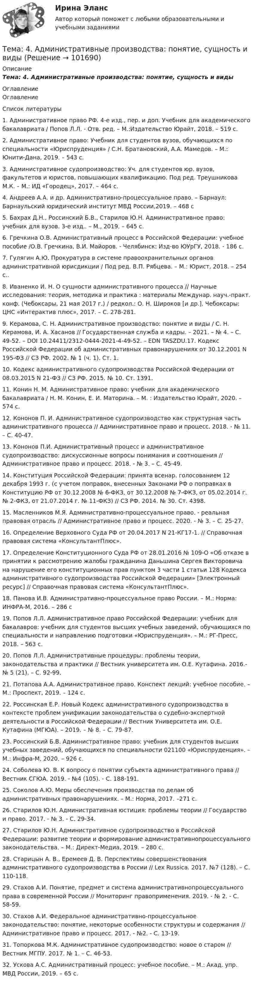      
            Описание
            Тема: 4.   Административные производства: понятие, сущность и виды 
            Оглавление
            Оглавление 
            Список литературы
             1.          Административное право РФ. 4-е изд., пер. и доп. Учебник для академического бакалавриата / Попов Л.Л. - Отв. ред. – М.:Издательство Юрайт, 2018. – 519 с. 2.          Административное право: Учебник для студентов вузов, обучающихся по специальности «Юриспруденция» / С.Н. Братановский, А.А. Мамедов. – М.: Юнити-Дана, 2019. – 543 с. 3.          Административное судопроизводство: Уч. для студентов юр. вузов, факультетов и юристов, повышающих квалификацию. Под ред. Треушникова М.К. – М.: ИД «Городец», 2017. – 464 с. 4.          Андреев А.А. и др. Административно-процессуальное право. – Барнаул: Барнаульский юридический институт МВД России,2019. – 468 с 5.          Бахрах Д.Н., Россинский Б.В., Старилов Ю.Н. Административное право: учебник для вузов. 3-е изд.. – М., 2019. – 645 с. 6.          Гречкина О.В. Административный процесс в Российской Федерации: учебное пособие /О.В. Гречкина, В.И. Майоров. - Челябинск: Изд-во ЮУрГУ, 2018. - 186 с.7.          Гулягин А.Ю. Прокуратура в системе правоохранительных органов административной юрисдикции / Под ред. В.П. Рябцева. – М.: Юрист, 2018. – 254 с.. 8.          Иваненко И. Н. О сущности административного процесса // Научные исследования: теория, методика и практика : материалы Междунар. науч.-практ. конф. (Чебоксары, 21 мая 2017 г.) / редкол.: О. Н. Широков [и др.]. Чебоксары: ЦНС «Интерактив плюс», 2017. – С. 278-281. 9.          Керамова, С. Н. Административное производство: понятие и виды / С. Н. Керамова, И. А. Хасанов // Государственная служба и кадры. – 2021. – № 4. – С. 49-52. – DOI 10.24411/2312-0444-2021-4-49-52. – EDN TASZDU.17. Кодекс Российской Федерации об административных правонарушениях от 30.12.2001 N 195-ФЗ // СЗ РФ. 2002. № 1 (ч. 1). Ст. 1. 10.       Кодекс административного судопроизводства Российской Федерации от 08.03.2015 N 21-ФЗ // СЗ РФ. 2015. № 10. Ст. 1391. 11.       Конин Н. М. Административное право: учебник для академического бакалавриата / Н. М. Конин, Е. И. Маторина. – М. : Издательство Юрайт, 2020. – 574 с. 12.       Кононов П. И. Административное судопроизводство как структурная часть административного процесса // Административное право и процесс. 2018. - № 11. – С. 40-47. 13.       Кононов П.И. Административный процесс и административное судопроизводство: дискуссионные вопросы понимания и соотношения // Административное право и процесс. 2018. - № 3. – С. 45-49. 14.       Конституция Российской Федерации: принята всенар. голосованием 12 декабря 1993 г. (с учетом поправок, внесенных Законами РФ о поправках в Конституцию РФ от 30.12.2008 № 6-ФКЗ, от 30.12.2008 № 7-ФКЗ, от 05.02.2014 г. № 2-ФКЗ, от 21.07.2014 г. № 11-ФКЗ) // СЗ РФ. 2014. № 30. Ст. 4398.15.       Масленников М.Я. Административно-процессуальное право. - реальная правовая отрасль // Административное право и процесс. 2020. - № 3. – С. 25-27. 16.       Определение Верховного Суда РФ от 20.04.2017 N 21-КГ17-1. // Справочная правовая система «КонсультантПлюс». 17.       Определение Конституционного Суда РФ от 28.01.2016 № 109-О «Об отказе в принятии к рассмотрению жалобы гражданина Даньшина Сергея Викторовича на нарушение его конституционных прав пунктом 3 части 1 статьи 128 Кодекса административного судопроизводства Российской Федерации» [Электронный ресурс] // Справочная правовая система «КонсультантПлюс». 18.       Панова И.В. Административно-процессуальное право России. – М.: Норма: ИНФРА-М, 2016. – 286 с 19.       Попов Л.Л. Административное право Российской Федерации: учебник для бакалавров: учебник для студентов высших учебных заведений, обучающихся по специальности и направлению подготовки «Юриспруденция». – М.: РГ-Пресс, 2018. – 563 с.20.       Попов Л.Л. Административные процедуры: проблемы теории, законодательства и практики // Вестник университета им. О.Е. Кутафина. 2016.- № 5 (21). – С. 92-99.21.       Потапова А.А. Административное право. Конспект лекций: учебное пособие. – М.: Проспект, 2019. – 124 с. 22.       Россинская Е.Р. Новый Кодекс административного судопроизводства в контексте проблем унификации законодательства о судебно-экспертной деятельности в Российской Федерации // Вестник Университета им. О.Е. Кутафина (МГЮА). – 2019. – № 8. – С. 79-87. 23.       Россинский Б.В. Административное право: учебник для студентов высших учебных заведений, обучающихся по специальности 021100 «Юриспруденция». – М.: Инфра-М, 2020. – 926 с.24.       Соболева Ю. В. К вопросу о понятии субъекта административного права // Вестник СГЮА. 2019. - №4 (105). - С. 188-191. 25.       Соколов А.Ю. Меры обеспечения производства по делам об административных правонарушениях. – М.: Норма, 2017. –271 с. 26.       Старилов Ю.Н. Административная юстиция: проблемы теории // Государство и право. 2017. - № 3. - С. 29-34. 27.       Старилов Ю.Н. Административное судопроизводство в Российской Федерации: развитие теории и формирование административнопроцессуального законодательства. – М.: Директ-Медиа, 2019. – 280 с. 28.       Старицын А. В., Еремеев Д. В. Перспективы совершенствования административного судопроизводства в России // Lex Russica. 2017. №7 (128). – С. 110-118. 29.       Стахов А.И. Понятие, предмет и система административнопроцессуального права в современной России // Мониторинг правоприменения. 2019. - № 2. - С. 58-59. 30.       Стахов А.И. Федеральное административно-процессуальное законодательство: понятие, некоторые особенности структуры и содержания // Административное право и процесс. 2017. - №2. - С. 13-19.31.       Топоркова М.К. Административное судопроизводство: новое о старом // Вестник МГПУ. 2017. № 1. – С. 46-53. 32.       Ускова А.С. Административный процесс: учебное пособие. – М.: Акад. упр. МВД России, 2019. – 65 с.   