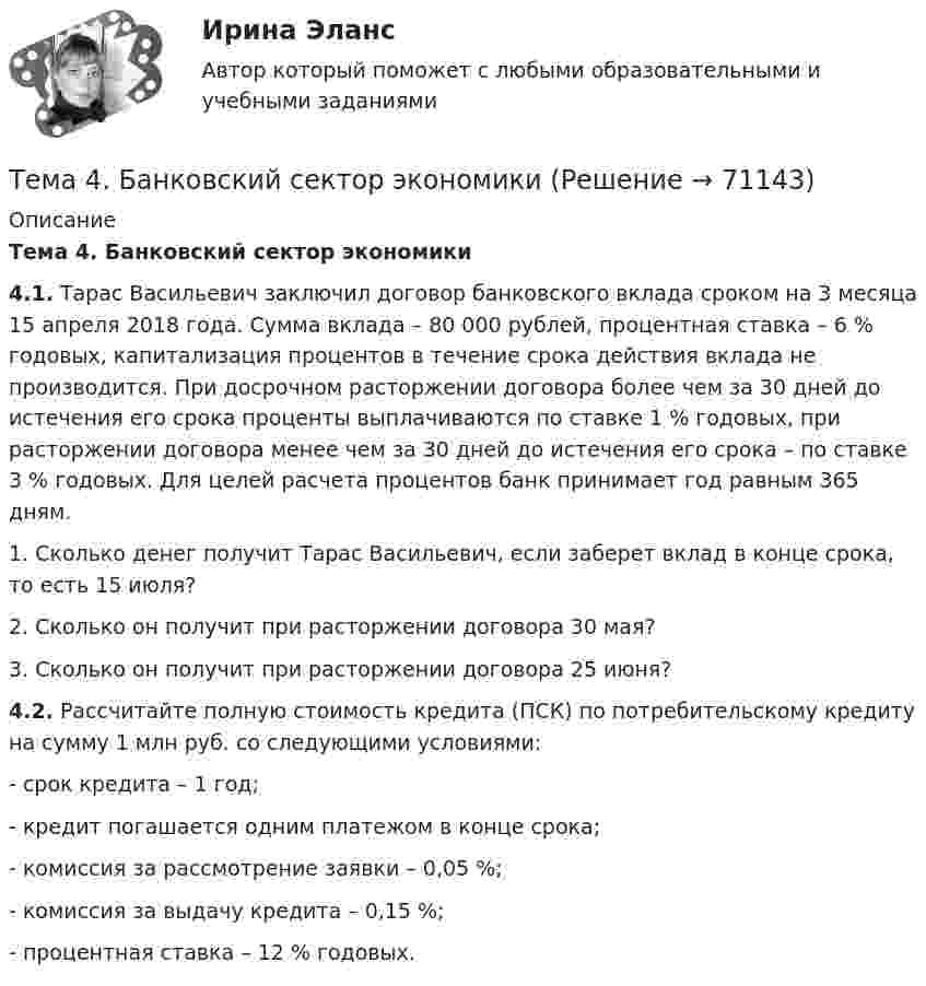     
            Описание
            Тема 4. Банковский сектор экономики 4.1. Тарас Васильевич заключил договор банковского вклада сроком на 3 месяца 15 апреля 2018 года. Сумма вклада – 80 000 рублей, процентная ставка – 6 % годовых, капитализация процентов в течение срока действия вклада не производится. При досрочном расторжении договора более чем за 30 дней до истечения его срока проценты выплачиваются по ставке 1 % годовых, при расторжении договора менее чем за 30 дней до истечения его срока – по ставке 3 % годовых. Для целей расчета процентов банк принимает год равным 365 дням. 1. Сколько денег получит Тарас Васильевич, если заберет вклад в конце срока, то есть 15 июля? 2. Сколько он получит при расторжении договора 30 мая? 3. Сколько он получит при расторжении договора 25 июня? 4.2. Рассчитайте полную стоимость кредита (ПСК) по потребительскому кредиту на сумму 1 млн руб. со следующими условиями: -       срок кредита – 1 год; -       кредит погашается одним платежом в конце срока; -       комиссия за рассмотрение заявки – 0,05 %; -       комиссия за выдачу кредита – 0,15 %; -       процентная ставка – 12 % годовых.    
            
            
            Тема 4. Аудит учредительных документов и учета расчетов  с учредителями, прочих видов капитала и резервовТема 4. Банковский сектор экономики🌞Тема 4. Внеоборотные активы / Экономика и финансы организации /Синергия / МТИ / МосАП. Новый сборник на отлично! Гарантия высокой оценки!Тема 4. ДЕЛОВОЕ СОВЕЩАНИЕ. КЛАССИФИКАЦИИ ДЕЛОВЫХ С...Тема 4: Каким я вижу профессиональное образование будущего🌞Тема 4. Методы формирования целей, определения альтернатив и выбора решения / Методы принятия и исполнение управленческих решений в государственном и муниципальном управлении / Ответы на тесты🏅Тема 4. Механизм кадрового планирования в органах государственной власти / Управление персоналом государственной и муниципальной службы/ Синергия / МТИ / МосАП. Новые ответы на отличноТема 3. Финансовая деятельность коммерческих организаций🌞Тема 3. Финансовые ресурсы организации, их содержание и источники / Экономика и финансы организации /Синергия / МТИ / МосАП. Новый сборник на отлично! Гарантия высокой оценки!Тема 3. ЭЛАСТИЧНОСТЬ СПРОСА И ПРЕДЛОЖЕНИЯТема 3 Этика сферы предпринимательства﻿Тема 4.2. Прочитайте и переведите текст. Обратите внимание на выделенные слова и словосочетания – это основные лексические единицы данной темы. Они содержаться в глоссарии курса в алфавитном порядке. Помните, чтобы найти слово в словаре, его нужно поставить в начальную форму!Тема 4. Approaches and methods in teachingТЕМА 4. АНАЛИЗ ЭФФЕКТИВНОСТИ ИСПОЛЬЗОВАНИЯ МАТЕРИАЛЬНЫХ РЕСУРСОВ