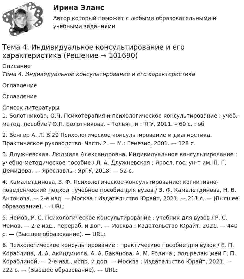       
            Описание
            Тема 4.      Индивидуальное консультирование и его характеристика 
            Оглавление
             Оглавление 
            Список литературы
            1.         Болотникова, О.П. Психотерапия и психологическое консультирование : учеб.-метод. пособие / О.П. Болотникова. – Тольятти : ТГУ, 2011. – 60 с. : об2.         Венгер А. Л. В 29 Психологическое консультирование и диагностика. Практическое руководство. Часть 2. — М.: Генезис, 2001. — 128 с.3.         Длужневская, Людмила Александровна. Индивидуальное консультирование : учебно-методическое пособие / Л. А. Длужневская ; Яросл. гос. ун-т им. П. Г. Демидова. — Ярославль : ЯрГУ, 2018. — 52 с.4.         Камалетдинова, З. Ф. Психологическое консультирование: когнитивно-поведенческий подход : учебное пособие для вузов / З. Ф. Камалетдинова, Н. В. Антонова. — 2-е изд. — Москва : Издательство Юрайт, 2021. — 211 с. — (Высшее образование). — URL:  5.         Немов, Р. С. Психологическое консультирование : учебник для вузов / Р. С. Немов. — 2-е изд., перераб. и доп. — Москва : Издательство Юрайт, 2021. — 440 с. — (Высшее образование). — URL:  6.         Психологическое консультирование : практическое пособие для вузов / Е. П. Кораблина, И. А. Акиндинова, А. А. Баканова, А. М. Родина ; под редакцией Е. П. Кораблиной. — 2-е изд., испр. и доп. — Москва : Издательство Юрайт, 2021. — 222 с. — (Высшее образование). — URL:   