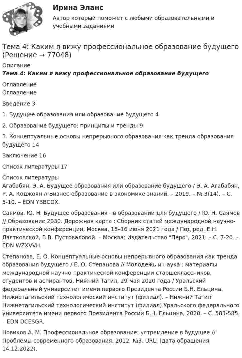      
            Описание
            Тема 4: Каким я вижу профессиональное образование будущего 
            Оглавление
            	Оглавление	Введение      3	1.        Будущее образования или образование будущего         4	2.        Образование будущего: принципы и тренды      9	3.        Концептуальные основы непрерывного образования как тренда образования будущего        14	Заключение  16	Список литературы 17 
            Список литературы
            	Агабабян, Э. А. Будущее образования или образование будущего / Э. А. Агабабян, Р. А. Коджоян // Бизнес-образование в экономике знаний. – 2019. – № 3(14). – С. 5-10. – EDN YBBCDX.	Саямов, Ю. Н. Будущее образования - в образовании для будущего / Ю. Н. Саямов // Образование 2030. Дорожная карта : Сборник статей международной научно-практической конференции, Москва, 15–16 июня 2021 года / Под ред. Е.Н. Дзятковской, В.В. Пустоваловой. – Москва: Издательство Перо, 2021. – С. 7-20. – EDN WZXVVH.	Степанова, Е. О. Концептуальные основы непрерывного образования как тренда образования будущего / Е. О. Степанова // Молодежь и наука : материалы международной научно-практической конференции старшеклассников, студентов и аспирантов, Нижний Тагил, 29 мая 2020 года / Уральский федеральный университет имени первого Президента России Б.Н. Ельцина, Нижнетагильский технологический институт (филиал). – Нижний Тагил: Нижнетагильский технологический институт (филиал) Уральского федерального университета имени первого Президента России Б.Н. Ельцина, 2020. – С. 583-585. – EDN DCESGR.	Новиков А. М. Профессиональное образование: устремление в будущее // Проблемы современного образования. 2012. №3. URL:  (дата обращения: 14.12.2022). 
            
            
            Тема 4. ДЕЛОВОЕ СОВЕЩАНИЕ. КЛАССИФИКАЦИИ ДЕЛОВЫХ С...Тема 4: Каким я вижу профессиональное образование будущего🌞Тема 4. Методы формирования целей, определения альтернатив и выбора решения / Методы принятия и исполнение управленческих решений в государственном и муниципальном управлении / Ответы на тесты🏅Тема 4. Механизм кадрового планирования в органах государственной власти / Управление персоналом государственной и муниципальной службы/ Синергия / МТИ / МосАП. Новые ответы на отличноТема 4. Мышление и интеллектТема 4. Освобождение от уголовной ответственности. Амнистия. ПомилованиеТема 4. Основы строительной акустики.  Акустические расчеты. [Росдистант]Тема 3 Этика сферы предпринимательства﻿Тема 4.2. Прочитайте и переведите текст. Обратите внимание на выделенные слова и словосочетания – это основные лексические единицы данной темы. Они содержаться в глоссарии курса в алфавитном порядке. Помните, чтобы найти слово в словаре, его нужно поставить в начальную форму!Тема 4. Approaches and methods in teachingТЕМА 4. АНАЛИЗ ЭФФЕКТИВНОСТИ ИСПОЛЬЗОВАНИЯ МАТЕРИАЛЬНЫХ РЕСУРСОВТема 4. Аудит учредительных документов и учета расчетов  с учредителями, прочих видов капитала и резервовТема 4. Аудит учредительных документов и учета расчетов  с учредителями, прочих видов капитала и резервовТема 4. Банковский сектор экономики