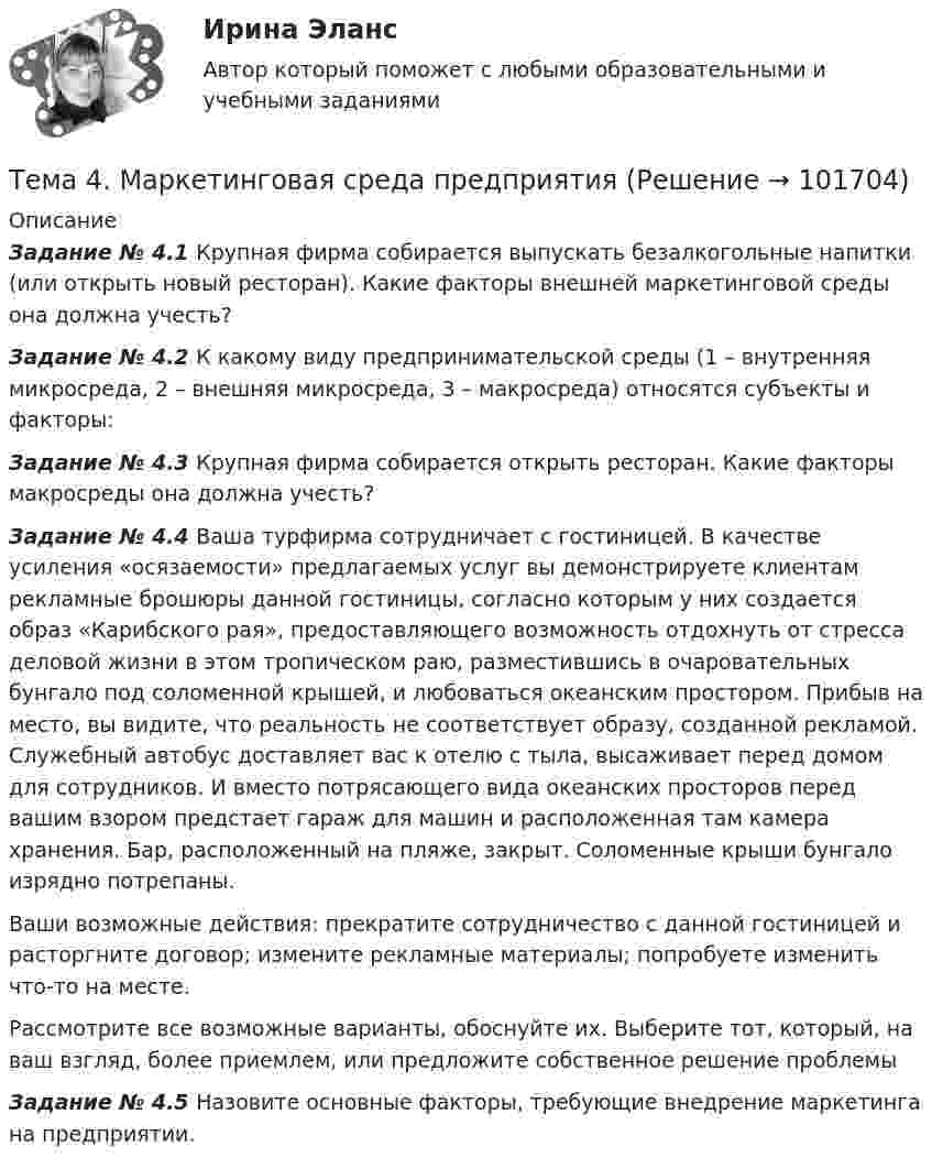       
            Описание
             Задание № 4.1 Крупная фирма собирается выпускать безалкогольные напитки (или открыть новый ресторан). Какие факторы внешней маркетинговой среды она должна учесть? Задание № 4.2 К какому виду предпринимательской среды (1 – внутренняя микросреда, 2 – внешняя микросреда, 3 – макросреда) относятся субъекты и факторы: Задание № 4.3 Крупная фирма собирается открыть ресторан. Какие факторы макросреды она должна учесть? Задание № 4.4 Ваша турфирма сотрудничает с гостиницей. В качестве усиления  «осязаемости» предлагаемых услуг вы демонстрируете клиентам рекламные брошюры данной гостиницы, согласно которым у них создается образ «Карибского рая», предоставляющего возможность отдохнуть от стресса деловой жизни в этом тропическом раю, разместившись в очаровательных бунгало под соломенной крышей, и любоваться океанским простором. Прибыв на место, вы видите, что реальность не соответствует образу, созданной рекламой. Служебный  автобус доставляет вас к отелю с тыла, высаживает перед домом для сотрудников. И вместо потрясающего вида океанских просторов перед вашим взором предстает гараж для машин и расположенная там камера хранения. Бар, расположенный на пляже, закрыт. Соломенные крыши бунгало изрядно потрепаны.Ваши возможные действия:  прекратите сотрудничество с данной гостиницей и расторгните договор; измените рекламные материалы; попробуете изменить что-то на месте.Рассмотрите все возможные варианты, обоснуйте их. Выберите тот, который, на ваш взгляд, более приемлем, или предложите собственное решение проблемыЗадание № 4.5 Назовите основные факторы, требующие внедрение маркетинга на предприятии.   
