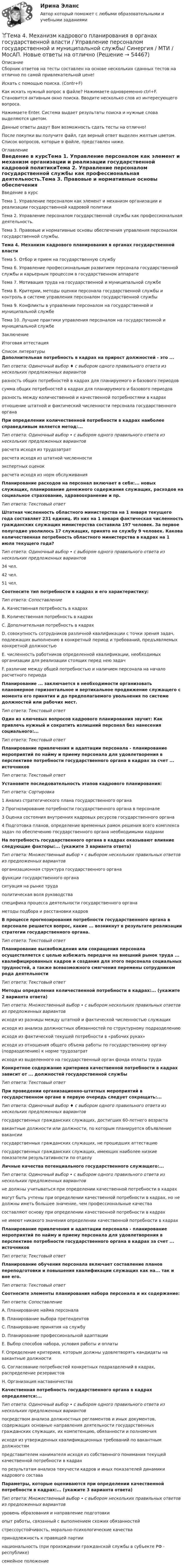     
            Описание
            Сборник ответов на тесты составлен на основе нескольких сданных тестов на отлично по самой привлекательной цене!Искать с помощью поиска. (Contr+F)Как искать нужный вопрос в файле? Нажимаете одновременно ctrl+F. Становится активным окно поиска. Вводите несколько слов из интересующего вопроса.Нажимаете Enter. Система выдает результаты поиска и нужные слова выделяются цветом.Данные ответы дадут Вам возможность сдать тесты на отлично!После покупки вы получите файл, где верный ответ выделен желтым цветом. Список вопросов, которые в файле, представлен ниже. 
            Оглавление
            Введение в курсТема 1. Управление персоналом как элемент и механизм организации и реализации государственной кадровой политикиТема 2. Управление персоналом государственной службы как профессиональная деятельность.Тема 3. Правовые и нормативные основы обеспечения управления персоналом государственной службы.Тема 4. Механизм кадрового планирования в органах государственной властиТема 5. Отбор и прием на государственную службуТема 6. Управление профессиональным развитием персонала государственной службы и карьерным процессом в государственном аппаратеТема 7. Мотивация труда на государственной и муниципальной службеТема 8. Критерии, методы оценки персонала государственной службы и контроль в системе управления персоналом государственной службыТема 9. Конфликты в управлении персоналом на государственной и муниципальной службеТема 10. Лучшие практики управления персоналом на государственной и муниципальной службеЗаключениеИтоговая аттестация 
            Список литературы
            Дополнительная потребность в кадрах на прирост должностей - это ...Тип ответа: Одиночный выбор ♦ с выбором одного правильного ответа из нескольких предложенных вариантовразность общих потребностей в кадрах для планируемого и базового периодовсумма общих потребностей в кадрах для планируемого и базового периодовразность между количественной и качественной потребностями в кадрахотношение штатной и фактический численности персонала государственного органаПри определении количественной потребности в кадрах наиболее справедливым является метод:...Тип ответа: Одиночный выбор • с выбором одного правильного ответа из нескольких предложенных вариантоврасчета исходя из трудозатратрасчета исходя из штатной численностиэкспертных оценокрасчета исходя из норм обслуживанияПланирование расходов на персонал включает в себя:... новых служащих, планирование денежного содержания служащих, расходов на социальное страхование, здравоохранение и пр.Тип ответа: Текстовый ответШтатная численность областного министерства на 1 января текущего года составляет 231 единиц. Из них на 1 января фактическая численность гражданских служащих министерства составила 197 человек. За первое полугодие уволилось 17 служащих, принято на службу 9 человек. Какова количественная потребность областного министерства в кадрах на 1 июля текущего года?Тип ответа: Одиночный выбор • с выбором одного правильного ответа из нескольких предложенных вариантов34 чел.42 чел.51 чел.Соотнесите тип потребности в кадрах и его характеристику:Тип ответа: СопоставлениеА. Качественная потребность в кадрахВ. Количественная потребность в кадрахС. Дополнительная потребность в кадрахD. совокупность сотрудников различной квалификации с точки зрения задач, подлежащих выполнению в конкретный период и требований, предъявляемых конкретной должностьюЕ. численность работников определенной квалификации, необходимых организации для реализации стоящих перед нею задачF. различие между общей потребностью и наличием персонала на начало расчетного периодаПланирование ... заключается в необходимости организовать планомерное горизонтальное и вертикальное продвижение служащего с момента его принятия и до предполагаемого увольнения по системе должностей или рабочих мест.Тип ответа: Текстовый ответОдин из ключевых вопросов кадрового планирования звучит: Как привлечь нужный и сократить излишний персонал без нанесения социального:...Тип ответа: Текстовый ответПланирование привлечения и адаптации персонала - планирование мероприятий по найму и приему персонала для удовлетворения в перспективе потребности государственного органа в кадрах за счет ... источниковТип ответа: Текстовый ответУстановите последовательность этапов кадрового планирования:Тип ответа: Сортировка1 Анализ стратегического плана государственного органа2 Прогнозирование потребности государственного органа в персонале3 Оценка состояния внутренних кадровых ресурсов государственного органа4 Подготовка планов, определение временных рамок решения всего комплекса задач по обеспечению государственного органа необходимыми кадрамиНа потребность государственного органа в кадрах оказывают влияние следующие факторы:... (укажите 3 варианта ответа)Тип ответа: Множественный выбор • с выбором нескольких правильных ответов из предложенных вариантоворганизационная структура государственного органафункции государственного органаситуация на рынке трудаполитическая воля руководстваспецифика процесса деятельности государственного органаметоды подбора и расстановки кадровВ процессе прогнозирования потребности государственного органа в персонале решается вопрос, какие ... возникнут в результате реализации стратегии государственного органа.Тип ответа: Текстовый ответПланирование высвобождения или сокращения персонала осуществляется с целью избежать передачи на внешний рынок труда ... квалифицированных кадров и создания для этого персонала социальных трудностей, а также всевозможного смягчения перемены сотрудником рода деятельностиТип ответа: Текстовый ответМетоды определения количественной потребности в кадрах:... (укажите 2 варианта ответа)Тип ответа: Множественный выбор • с выбором нескольких правильных ответов из предложенных вариантовисходя из разницы между штатной и фактической численностью служащихисходя из анализа должностных обязанностей по структурному подразделениюисходя из фактической текущей потребности в «рабочих руках»исходя из отношения общего объема работы по государственному органу (подразделению) к норме трудозатратисходя из выделенного на государственный орган фонда оплаты трудаКонкретное содержание критериев качественной потребности в кадрах зависит от ... должностей государственной службыТип ответа: Текстовый ответПри проведении организационно-штатных мероприятий в государственном органе в первую очередь следует сокращать:...Тип ответа: Одиночный выбор ♦ с выбором одного правильного ответа из нескольких предложенных вариантовгосударственных гражданских служащих, достигших 60-летнего возраставакантные должности или должности, по которым планируется объявление вакансиигосударственных гражданских служащих, не прошедших аттестациюгосударственных гражданских служащих, имеющих наиболее низкие показатели результативности по отделуЛичные качества потенциального государственного служащего:...Тип ответа: Одиночный выбор • с выбором одного правильного ответа из нескольких предложенных вариантовне должны учитываться при определении качественной потребности в кадрахмогут быть учтены при определении качественной потребности в кадрах, но не должны иметь большее значение, чем профессиональные качествасоставляют основу при определении качественной потребности в кадрахне имеют никакого значения определении качественной потребности в кадрахПланирование привлечения и адаптации персонала - планирование мероприятий по найму и приему персонала для удовлетворения в перспективе потребности государственного органа в кадрах за счет ... источниковТип ответа: Текстовый ответПланирование обучения персонала включает составление планов переподготовки и повышения квалификации служащих как на... так и вне его.Тип ответа: Текстовый ответСоотнесите элементы планирования набора персонала и их содержание:Тип ответа: СопоставлениеА. Планирование найма персоналаВ. Планирование выбора претендентовС. Планирование принятия на службуD. Планирование профессиональной адаптацииЕ. Выбор способов набора, условия работы и оплатыF. Определение критериев, которым должны удовлетворять кандидаты на вакантные должностиG. Согласование потребностей конкретных подразделений в кадрах, распределение резервистовН. Организация наставничества Качественная потребность государственного органа в кадрах определяется:...Тип ответа: Одиночный выбор • с выбором одного правильного ответа из нескольких предложенных вариантовпосредством анализа должностных регламентов и иных документов, содержащих основные направления деятельности государственных гражданских служащих, их компетенцию, обязанности и полномочияисходя из утвержденных квалификационных требований по вакантным должностямпредставителем нанимателя исходя из собственного понимания текущей качественной потребности в кадрахпо результатам анализа текучести кадров и иных показателей динамики кадрового составаПараметры, которые оцениваются при определении качественной потребности в кадрах:... (укажите 3 варианта ответа)Тип ответа: Множественный выбор • с выбором нескольких правильных ответов из предложенных вариантовуровень образования и направление подготовкиопыт работы, связанный с выполнением схожих обязанностейстрессоустойчивость, морально-психологические качествапринадлежность к правящей партиинациональность (при прохождении гражданской службы в субъекте РФ - республике)семейное положение 
            
            
            🌞Тема 4. Методы формирования целей, определения альтернатив и выбора решения / Методы принятия и исполнение управленческих решений в государственном и муниципальном управлении / Ответы на тесты🏅Тема 4. Механизм кадрового планирования в органах государственной власти / Управление персоналом государственной и муниципальной службы/ Синергия / МТИ / МосАП. Новые ответы на отличноТема 4. Мышление и интеллектТема 4. Освобождение от уголовной ответственности. Амнистия. ПомилованиеТема 4. Основы строительной акустики.  Акустические расчеты. [Росдистант]🏅Тема 4. Особенности занятий избранным видом спорта или системой физических упражнений Ответы на отлично! (100/100) Синергия / МТИ / МосАПТема 4. Офисные технологии обработки данных средствами MS Excel. Информатика и информационные технологииТема 4. Approaches and methods in teachingТЕМА 4. АНАЛИЗ ЭФФЕКТИВНОСТИ ИСПОЛЬЗОВАНИЯ МАТЕРИАЛЬНЫХ РЕСУРСОВТема 4. Аудит учредительных документов и учета расчетов  с учредителями, прочих видов капитала и резервовТема 4. Аудит учредительных документов и учета расчетов  с учредителями, прочих видов капитала и резервовТема 4. Банковский сектор экономики🌞Тема 4. Внеоборотные активы / Экономика и финансы организации /Синергия / МТИ / МосАП. Новый сборник на отлично! Гарантия высокой оценки!Тема 4. ДЕЛОВОЕ СОВЕЩАНИЕ. КЛАССИФИКАЦИИ ДЕЛОВЫХ С...