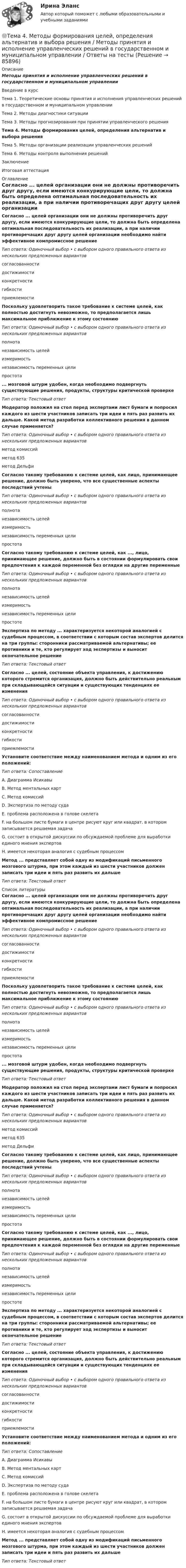      
            Описание
            Методы принятия и исполнение управленческих решений в государственном и муниципальном управленииВведение в курсТема 1. Теоретические основы принятия и исполнения управленческих решений в государственном и муниципальном управленииТема 2. Методы диагностики ситуацииТема 3. Методы прогнозирования при принятии управленческого решенияТема 4. Методы формирования целей, определения альтернатив и выбора решенияТема 5. Методы организации реализации управленческих решенийТема 6. Методы контроля выполнения решенийЗаключениеИтоговая аттестация 
            Оглавление
            Согласно ... целей организации они не должны противоречить друг другу, если имеются конкурирующие цели, то должна быть определена оптимальная последовательность их реализации, а при наличии противоречащих друг другу целей организации необходимо найти эффективное компромиссное решениеТип ответа: Одиночный выбор • с выбором одного правильного ответа из нескольких предложенных вариантовсогласованностидостижимостиконкретностигибкостиприемлемостиПоскольку удовлетворить такое требование к системе целей, как полностью достигнуть невозможно, то предполагается лишь максимальное приближение к этому состояниюТип ответа: Одиночный выбор • с выбором одного правильного ответа из нескольких предложенных вариантовполнотанезависимость целейизмеримостьнезависимость переменных целипростота... мозговой штурм удобен, когда необходимо подвергнуть существующие решения, продукты, структуры критической проверкеТип ответа: Текстовый ответМодератор положил на стол перед экспертами лист бумаги и попросил каждого из шести участников записать три идеи и пять раз развить их дальше. Какой метод разработки коллективного решения в данном случае применяется?Тип ответа: Одиночный выбор • с выбором одного правильного ответа из нескольких предложенных вариантовметод комиссийметод 635метод ДельфиСогласно такому требованию к системе целей, как лицо, принимающее решение, должно быть уверено, что все существенные аспекты последствий учтеныТип ответа: Одиночный выбор • с выбором одного правильного ответа из нескольких предложенных вариантовполнотанезависимость целейизмеримостьнезависимость переменных целипростотаСогласно такому требованию к системе целей, как ..., лицо, принимающее решение, должно быть в состоянии формулировать свои предпочтения к каждой переменной без оглядки на другие переменныеТип ответа: Одиночный выбор • с выбором одного правильного ответа из нескольких предложенных вариантовполнотанезависимость целейизмеримостьнезависимость переменных целипростотеЭкспертиза по методу ... характеризуется некоторой аналогией с судебным процессом, в соответствии с которым состав экспертов делится на три группы: сторонники рассматриваемой альтернативы; ее противники и те, кто регулирует ход экспертизы и выносит окончательное решениеТип ответа: Текстовый ответСогласно ... целей, состояние объекта управления, к достижению которого стремится организация, должно быть действительно реальным при складывающейся ситуации и существующих тенденциях ее измененияТип ответа: Одиночный выбор • с выбором одного правильного ответа из нескольких предложенных вариантовсогласованностидостижимостиконкретностигибкостиприемлемостиУстановите соответствие между наименованием метода и одним из его положений:Тип ответа: СопоставлениеA. Диаграмма ИсикавыВ. Метод ментальных картС. Метод комиссийD. Экспертиза по методу судаЕ. проблема расположена в голове скелетаF. на большом листе бумаги в центре рисуют круг или квадрат, в котором записывается решаемая задачаG. состоит в открытой дискуссии по обсуждаемой проблеме для выработки единого мнения экспертовН. имеется некоторая аналогия с судебным процессомМетод ... представляет собой одну из модификаций письменного мозгового штурма, при этом каждый из шести участников должен записать три идеи и пять раз развить их дальшеТип ответа: Текстовый ответ 
            Список литературы
            Согласно ... целей организации они не должны противоречить друг другу, если имеются конкурирующие цели, то должна быть определена оптимальная последовательность их реализации, а при наличии противоречащих друг другу целей организации необходимо найти эффективное компромиссное решениеТип ответа: Одиночный выбор • с выбором одного правильного ответа из нескольких предложенных вариантовсогласованностидостижимостиконкретностигибкостиприемлемостиПоскольку удовлетворить такое требование к системе целей, как полностью достигнуть невозможно, то предполагается лишь максимальное приближение к этому состояниюТип ответа: Одиночный выбор • с выбором одного правильного ответа из нескольких предложенных вариантовполнотанезависимость целейизмеримостьнезависимость переменных целипростота... мозговой штурм удобен, когда необходимо подвергнуть существующие решения, продукты, структуры критической проверкеТип ответа: Текстовый ответМодератор положил на стол перед экспертами лист бумаги и попросил каждого из шести участников записать три идеи и пять раз развить их дальше. Какой метод разработки коллективного решения в данном случае применяется?Тип ответа: Одиночный выбор • с выбором одного правильного ответа из нескольких предложенных вариантовметод комиссийметод 635метод ДельфиСогласно такому требованию к системе целей, как лицо, принимающее решение, должно быть уверено, что все существенные аспекты последствий учтеныТип ответа: Одиночный выбор • с выбором одного правильного ответа из нескольких предложенных вариантовполнотанезависимость целейизмеримостьнезависимость переменных целипростотаСогласно такому требованию к системе целей, как ..., лицо, принимающее решение, должно быть в состоянии формулировать свои предпочтения к каждой переменной без оглядки на другие переменныеТип ответа: Одиночный выбор • с выбором одного правильного ответа из нескольких предложенных вариантовполнотанезависимость целейизмеримостьнезависимость переменных целипростотеЭкспертиза по методу ... характеризуется некоторой аналогией с судебным процессом, в соответствии с которым состав экспертов делится на три группы: сторонники рассматриваемой альтернативы; ее противники и те, кто регулирует ход экспертизы и выносит окончательное решениеТип ответа: Текстовый ответСогласно ... целей, состояние объекта управления, к достижению которого стремится организация, должно быть действительно реальным при складывающейся ситуации и существующих тенденциях ее измененияТип ответа: Одиночный выбор • с выбором одного правильного ответа из нескольких предложенных вариантовсогласованностидостижимостиконкретностигибкостиприемлемостиУстановите соответствие между наименованием метода и одним из его положений:Тип ответа: СопоставлениеA. Диаграмма ИсикавыВ. Метод ментальных картС. Метод комиссийD. Экспертиза по методу судаЕ. проблема расположена в голове скелетаF. на большом листе бумаги в центре рисуют круг или квадрат, в котором записывается решаемая задачаG. состоит в открытой дискуссии по обсуждаемой проблеме для выработки единого мнения экспертовН. имеется некоторая аналогия с судебным процессомМетод ... представляет собой одну из модификаций письменного мозгового штурма, при этом каждый из шести участников должен записать три идеи и пять раз развить их дальшеТип ответа: Текстовый ответ 
            
            
            Тема 4: Каким я вижу профессиональное образование будущего🌞Тема 4. Методы формирования целей, определения альтернатив и выбора решения / Методы принятия и исполнение управленческих решений в государственном и муниципальном управлении / Ответы на тесты🏅Тема 4. Механизм кадрового планирования в органах государственной власти / Управление персоналом государственной и муниципальной службы/ Синергия / МТИ / МосАП. Новые ответы на отличноТема 4. Мышление и интеллектТема 4. Освобождение от уголовной ответственности. Амнистия. ПомилованиеТема 4. Основы строительной акустики.  Акустические расчеты. [Росдистант]🏅Тема 4. Особенности занятий избранным видом спорта или системой физических упражнений Ответы на отлично! (100/100) Синергия / МТИ / МосАП﻿Тема 4.2. Прочитайте и переведите текст. Обратите внимание на выделенные слова и словосочетания – это основные лексические единицы данной темы. Они содержаться в глоссарии курса в алфавитном порядке. Помните, чтобы найти слово в словаре, его нужно поставить в начальную форму!Тема 4. Approaches and methods in teachingТЕМА 4. АНАЛИЗ ЭФФЕКТИВНОСТИ ИСПОЛЬЗОВАНИЯ МАТЕРИАЛЬНЫХ РЕСУРСОВТема 4. Аудит учредительных документов и учета расчетов  с учредителями, прочих видов капитала и резервовТема 4. Аудит учредительных документов и учета расчетов  с учредителями, прочих видов капитала и резервовТема 4. Банковский сектор экономики🌞Тема 4. Внеоборотные активы / Экономика и финансы организации /Синергия / МТИ / МосАП. Новый сборник на отлично! Гарантия высокой оценки!
