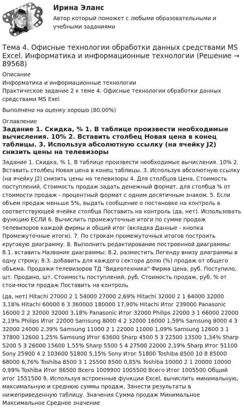     
            Описание
            Информатика и информационные технологииПрактическое задание 2 к теме 4. Офисные технологии обработки данных средствами MS Exel    Выполнено на оценку хорошо (80.00%)                      
            Оглавление
             Задание 1.         Скидка, %     1.  В таблице произвести необходимые вычисления.       10%     2.  Вставить столбец Новая цена в конец таблицы.    3. Используя абсолютную ссылку (на ячейку J2) снизить цены на телевизоры   4.  Для столбцов Цена, Стоимость поступлений, Стоимость продаж задать денежный формат, для столбца % от стоимости продаж - процентный формат с одним десятичным знаком.   5. Если объем продаж меньше 5%, выдать сообщение о постановке на контроль в соответствующей ячейке столбца Поставить на контроль (да, нет). Использовать функцию ЕСЛИ   6. Вычислить промежуточные итоги по сумме продаж телевизоров каждой фирмы и общий итог (вкладка Данные - кнопка Промежуточные итоги).   7. По строкам промежуточных итогов построить круговую диаграмму.   8. Выполнить редактирование построенной диаграммы:     8.1. вставить Название диаграммы;     8.2. разместить Легенду внизу диаграммы в одну строку;     8.3. добавить для каждого сектора долю (%) продаж от общего объема.                 Продажи телевизоров ТД Видеотехника       Фирма Цена, руб. Поступило, шт. Продано, шт. Стоимость поступлений, руб. Стоимость продаж, руб.  % от стои-мости продаж Поставить на контроль  (да, нет)       Hitachi 27000 2 1 54000 27000 2,69%         Hitachi 32000 2 1 64000 32000 3,18%         Hitachi 60000 6 3 360000 180000 17,90%         Hitachi Итог         239000           Panasonic 16000 2 2 32000 32000 3,18%         Panasonic Итог         32000           Philips 22000 3 1 66000 22000 2,19%         Philips Итог         22000           Samsung 8000 4 2 32000 16000 1,59%         Samsung 8000 4 3 32000 24000 2,39%         Samsung 11000 2 1 22000 11000 1,09%         Samsung 12600 3 1 37800 12600 1,25%         Samsung Итог         63600           Sharp 4500 5 3 22500 13500 1,34%         Sharp 5200 5 3 26000 15600 1,55%         Sharp 5500 5 4 27500 22000 2,19%         Sharp Итог         51100           Sony 25900 4 2 103600 51800 5,15%         Sony Итог         51800           Toshiba 8500 10 8 85000 68000 6,76%         Toshiba 8500 3 1 25500 8500 0,85%         Toshiba 10000 2 1 20000 10000 0,99%         Toshiba Итог         86500         Всего       1009900 1005500         Всего Итог         1005500         Общий итог         1551500                       9.  Используя встроенные функции Excel, вычислить минимальную, максимальную и среднюю суммы продаж. Занести результаты в нижеприведенную таблицу.                 Значения Сумма продаж             Минимальное               Максимальное               Среднее значение        
            
            
            🏅Тема 4. Особенности занятий избранным видом спорта или системой физических упражнений Ответы на отлично! (100/100) Синергия / МТИ / МосАПТема 4. Офисные технологии обработки данных средствами MS Excel. Информатика и информационные технологииТема 4. Развитие малых инновационных предприятий🏅Тема 4. Развитие человеческого капитала организации / Управление человеческими ресурсами / Синергия на отлично!Тема 4. Региональные и территориальные финансы.ТК - 4. ЗаданиеТема 4. Рыночные структуры и стратегия поведенияТема 4. Страхование ответственности и перестрахование, КОНТРОЛЬНАЯ РАБОТА 3 ВАРИАНТ🌞Тема 4. Внеоборотные активы / Экономика и финансы организации /Синергия / МТИ / МосАП. Новый сборник на отлично! Гарантия высокой оценки!Тема 4. ДЕЛОВОЕ СОВЕЩАНИЕ. КЛАССИФИКАЦИИ ДЕЛОВЫХ С...Тема 4: Каким я вижу профессиональное образование будущего🌞Тема 4. Методы формирования целей, определения альтернатив и выбора решения / Методы принятия и исполнение управленческих решений в государственном и муниципальном управлении / Ответы на тесты🏅Тема 4. Механизм кадрового планирования в органах государственной власти / Управление персоналом государственной и муниципальной службы/ Синергия / МТИ / МосАП. Новые ответы на отличноТема 4. Мышление и интеллектТема 4. Освобождение от уголовной ответственности. Амнистия. Помилование