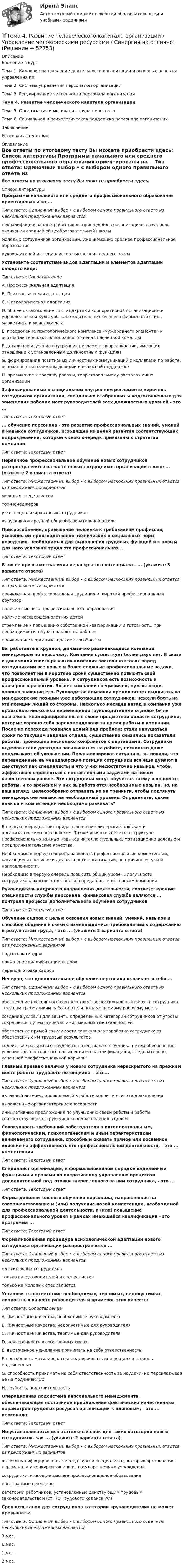     
            Описание
            Введение в курсТема 1. Кадровое направление деятельности организации и основные аспекты управления имТема 2. Система управления персоналом организацииТема 3. Регулирование численности персонала организацииТема 4. Развитие человеческого капитала организацииТема 5. Организация и мотивация труда персоналаТема 6. Социальная и психологическая поддержка персонала организацииЗаключениеИтоговая аттестация 
            Оглавление
            Все ответы по итоговому тесту Вы можете приобрести здесь:  
            Список литературы
            Программы начального или среднего профессионального образования ориентированы на ...Тип ответа: Одиночный выбор • с выбором одного правильного ответа из нескольких предложенных вариантовнеквалифицированных работников, пришедших в организацию сразу после окончания средней общеобразовательной школымолодых сотрудников организации, уже имеющих среднее профессиональное образованиеруководителей и специалистов высшего и среднего звенаУстановите соответствие видов адаптации и элементов адаптации каждого вида:Тип ответа: СопоставлениеA. Профессиональная адаптация B. Психологическая адаптация C. Физиологическая адаптация D. общее ознакомление со стандартами корпоративной организационно-управленческой культуры работодателя, включая его фирменный стиль маркетинга и менеджмента E. преодоление психологического комплекса «чужеродного элемента» и осознание себя как полноправного члена сплоченной команды F. детальное изучение внутренних регламентов организации, имеющих отношение к установленным должностным функциям G. формирование позитивных личностных коммуникаций с коллегами по работе, основанных на взаимном доверии и взаимной поддержке H. привыкание к графику работы, территориальному расположению организации Зафиксированный в специальном внутреннем регламенте перечень сотрудников организации, специально отобранных и подготовленных для замещения рабочих мест руководителей всех должностных уровней - это ...Тип ответа: Текстовый ответ ... обучение персонала - это развитие профессиональных знаний, умений и навыков сотрудников, исходящее из целей развития соответствующих подразделений, которые в свою очередь привязаны к стратегии компанииТип ответа: Текстовый ответПервичное профессиональное обучение новых сотрудников распространяется на часть новых сотрудников организации в лице ... (укажите 2 варианта ответа)Тип ответа: Множественный выбор • с выбором нескольких правильных ответов из предложенных вариантовмолодых специалистовтоп-менеджеровузкоспециализированных сотрудниковвыпускников средней общеобразовательной школы Приспособление, привыкание человека к требованиям профессии, усвоение им производственно-технических и социальных норм поведения, необходимых для выполнения трудовых функций и к новым для него условиям труда это профессиональная ... Тип ответа: Текстовый ответВ числе признаков наличия нераскрытого потенциала - ... (укажите 3 варианта ответа)Тип ответа: Множественный выбор • с выбором нескольких правильных ответов из предложенных вариантовпроявленная профессиональная эрудиция и широкий профессиональный кругозорналичие высшего профессионального образованияналичие несовершеннолетних детейстремление к повышению собственной квалификации и готовность, при необходимости, обучать коллег по работепроявившиеся организаторские способностиВы работаете в крупной, динамично развивающейся компании менеджером по персоналу. Компания существует более двух лет. В связи с динамикой своего развития компания постоянно ставит перед сотрудниками все новые и более сложные профессиональные задачи, что позволяет им в короткие сроки существенно повысить свой профессиональный уровень. У сотрудников есть возможность и карьерного развития. Бизнес компании специфичен, нужны люди, хорошо знающие его. Руководство компании предпочитает выдвигать на менеджерские позиции уже работающих сотрудников, нежели брать на эти позиции людей со стороны. Несколько месяцев назад в компании уже произошло несколько перемещений: руководителями отделов были назначены квалифицированные в своей предметной области сотрудники, которые хорошо себя зарекомендовали за время работы в компании. После их перехода появился целый ряд проблем: стали нарушаться сроки по текущим задачам отдела, существенно снизились показатели работы, произошло несколько конфликтов с партнерами. Сотрудники отделов стали допоздна засиживаться на работе, несколько даже подумывают об увольнении. Проанализировав ситуацию, вы поняли, что переведенные на менеджерские позиции сотрудники все еще думают и действуют как специалисты и что у них недостаточно навыков, чтобы эффективно справляться с поставленными задачами на новом качественном уровне. Эти сотрудники могут обучиться всему в процессе работы, и со временем у них выработаются необходимые навыки, но, на ваш взгляд, целесообразно отправить их на тренинги, чтобы подтянуть менеджерские навыки на необходимый уровень. Определите, какие навыки и компетенции необходимо развивать?Тип ответа: Одиночный выбор • с выбором одного правильного ответа из нескольких предложенных вариантовВ первую очередь стоит придать значение лидерским навыкам и организаторским способностям. Также можно выделить в структуре профессионально важных навыков интеллектуальные, мотивационно-волевые и предпринимательские качества.Необходимо в первую очередь развивать профессиональные компетенции, касающиеся специфики деятельности организации, по причине ее узкой направленности.Необходимо в первую очередь повысить общий уровень лояльности сотрудников, их ответственности и преданности интересам компании.Руководитель кадрового направления деятельности, соответствующие специалисты службы персонала, финансовая служба являются ... контроля процесса дополнительного обучения сотрудниковТип ответа: Текстовый ответ Обучение кадров с целью освоения новых знаний, умений, навыков и способов общения в связи с изменившимися требованиями к содержанию и результатам труда, - это ... (укажите 2 варианта ответа)Тип ответа: Множественный выбор • с выбором нескольких правильных ответов из предложенных вариантовподготовка кадровповышение квалификации кадровпереподготовка кадров Неверно, что дополнительное обучение персонала включает в себя ...Тип ответа: Одиночный выбор • с выбором одного правильного ответа из нескольких предложенных вариантовобеспечение постоянного соответствия профессиональных качеств сотрудника текущим требованиям работодателя по замещаемому рабочему местусоздание условий для защиты определенных категорий сотрудников от угрозы сокращения путем освоения ими смежных специальностейобеспечение прямой зависимости совокупного заработка сотрудника от обеспеченных им трудовых результатовсодействие раскрытию трудового потенциала сотрудника путем обеспечения условий для постоянного повышения его квалификации и, следовательно, успешной профессиональной карьерыГлавный признак наличия у нового сотрудника нераскрытого на прежнем месте работы трудового потенциала – это ...Тип ответа: Одиночный выбор • с выбором одного правильного ответа из нескольких предложенных вариантовактивный интерес, проявляемый к работе коллег и всего подразделениявыраженные организаторские способностиинициативные предложения по улучшению своей работы и работы соответствующего структурного подразделения в целомСовокупность требований работодателя к интеллектуальным, физиологическим, психологическим и иным характеристикам нанимаемого сотрудника, способным оказать прямое или косвенное влияние на эффективность его профессиональной деятельности, - это ... компетенцииТип ответа: Текстовый ответ Специалист организации, в формализованном порядке наделенный функциями и правами по оперативному управлению процессом дополнительной подготовки закрепленного за ним сотрудника, - это ... Тип ответа: Текстовый ответФорма дополнительного обучения персонала, направленная на совершенствование и (или) получение новой компетенции, необходимой для профессиональной деятельности, и (или) повышение профессионального уровня в рамках имеющейся квалификации - это программа ... Тип ответа: Текстовый ответФормализованная процедура психологической адаптации нового сотрудника организации распространяется ...Тип ответа: Одиночный выбор • с выбором одного правильного ответа из нескольких предложенных вариантовна всех новых сотрудниковтолько на руководителей и специалистовтолько на молодых специалистовУстановите соответствие необходимых, терпимых, недопустимых личностных качеств руководителя и примеров этих качеств:Тип ответа: СопоставлениеA. Личностные качества, необходимые руководителю B. Личностные качества, недопустимые для руководителя C. Личностные качества, терпимые для руководителя D. неуверенность в собственных силах E. выраженное нежелание принимать на себя ответственность F. способность мотивировать и поддерживать инновации со стороны подчиненных G. способность принимать на себя ответственность за неудачи, не перекладывая ее на подчиненных H. грубость, подозрительностьОперационная подсистема персонального менеджмента, обеспечивающая постоянное приближение фактических качественных параметров трудовых ресурсов организации к плановым, - это ... персоналаТип ответа: Текстовый ответНе устанавливается испытательный срок для таких категорий новых сотрудников, как ... (укажите 2 варианта ответа)Тип ответа: Множественный выбор • с выбором нескольких правильных ответов из предложенных вариантоввысококвалифицированные менеджеры и специалисты, которых организация переманила у конкурентов или из государственных учрежденийсотрудники, имеющие высшее профессиональное образованиеиностранные гражданекатегории работников, установленные действующим трудовым законодательством (ст. 70 Трудового кодекса РФ)Срок испытания для сотрудников категории «руководители» не может превышать:Тип ответа: Одиночный выбор • с выбором одного правильного ответа из нескольких предложенных вариантов3 мес.6 мес.1 мес.2 мес.
            
            
            Тема 4. Развитие малых инновационных предприятий🏅Тема 4. Развитие человеческого капитала организации / Управление человеческими ресурсами / Синергия на отлично!Тема 4. Региональные и территориальные финансы.ТК - 4. ЗаданиеТема 4. Рыночные структуры и стратегия поведенияТема 4. Страхование ответственности и перестрахование, КОНТРОЛЬНАЯ РАБОТА 3 ВАРИАНТТема 4. ТЕОРИЯ ПОТРЕБИТЕЛЬСКОГО ПОВЕДЕНИЯТема 5. ICT in education Тема 4: Каким я вижу профессиональное образование будущего🌞Тема 4. Методы формирования целей, определения альтернатив и выбора решения / Методы принятия и исполнение управленческих решений в государственном и муниципальном управлении / Ответы на тесты🏅Тема 4. Механизм кадрового планирования в органах государственной власти / Управление персоналом государственной и муниципальной службы/ Синергия / МТИ / МосАП. Новые ответы на отличноТема 4. Мышление и интеллектТема 4. Освобождение от уголовной ответственности. Амнистия. ПомилованиеТема 4. Основы строительной акустики.  Акустические расчеты. [Росдистант]🏅Тема 4. Особенности занятий избранным видом спорта или системой физических упражнений Ответы на отлично! (100/100) Синергия / МТИ / МосАП