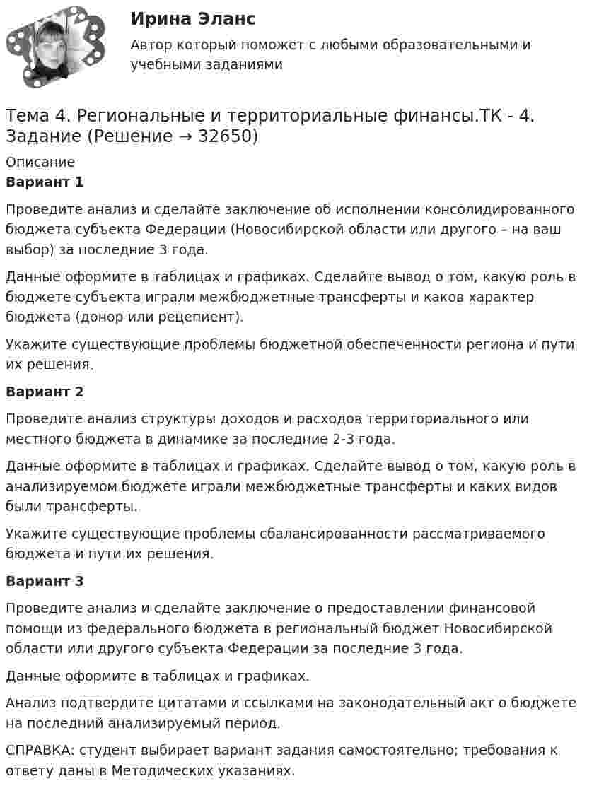      
          Описание
          Вариант 1 	Проведите анализ и сделайте заключение об исполнении консолидированного бюджета субъекта Федерации (Новосибирской области или другого – на ваш выбор) за последние 3 года. 	Данные оформите в таблицах и графиках. Сделайте вывод о том, какую роль в бюджете субъекта играли межбюджетные трансферты и каков характер бюджета (донор или рецепиент).	Укажите существующие проблемы бюджетной обеспеченности региона и пути их решения. Вариант 2 	Проведите анализ структуры доходов и расходов территориального или местного бюджета в динамике за последние 2-3 года. 	Данные оформите в таблицах и графиках. Сделайте вывод о том, какую роль в анализируемом бюджете играли межбюджетные трансферты и каких                     видов были трансферты.	Укажите существующие проблемы сбалансированности рассматриваемого бюджета и пути их решения. Вариант 3 	Проведите анализ и сделайте заключение о предоставлении финансовой помощи из федерального бюджета в региональный бюджет Новосибирской                                  области или другого субъекта Федерации за последние 3 года.	Данные оформите в таблицах и графиках. 	Анализ подтвердите цитатами и ссылками на законодательный акт о бюджете на последний анализируемый период. 	СПРАВКА: студент выбирает вариант задания самостоятельно; требования к ответу даны в Методических указаниях.  
            
            
            🏅Тема 4. Развитие человеческого капитала организации / Управление человеческими ресурсами / Синергия на отлично!Тема 4. Региональные и территориальные финансы.ТК - 4. ЗаданиеТема 4. Рыночные структуры и стратегия поведенияТема 4. Страхование ответственности и перестрахование, КОНТРОЛЬНАЯ РАБОТА 3 ВАРИАНТТема 4. ТЕОРИЯ ПОТРЕБИТЕЛЬСКОГО ПОВЕДЕНИЯТема 5. ICT in education Тема 5. Аудиторская проверка учета внеоборотных активов🌞Тема 4. Методы формирования целей, определения альтернатив и выбора решения / Методы принятия и исполнение управленческих решений в государственном и муниципальном управлении / Ответы на тесты🏅Тема 4. Механизм кадрового планирования в органах государственной власти / Управление персоналом государственной и муниципальной службы/ Синергия / МТИ / МосАП. Новые ответы на отличноТема 4. Мышление и интеллектТема 4. Освобождение от уголовной ответственности. Амнистия. ПомилованиеТема 4. Основы строительной акустики.  Акустические расчеты. [Росдистант]🏅Тема 4. Особенности занятий избранным видом спорта или системой физических упражнений Ответы на отлично! (100/100) Синергия / МТИ / МосАПТема 4. Офисные технологии обработки данных средствами MS Excel. Информатика и информационные технологии