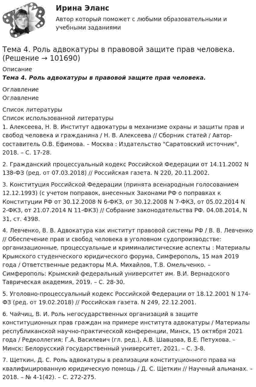       
            Описание
            Тема 4.      Роль адвокатуры в правовой защите прав человека. 
            Оглавление
            Оглавление 
            Список литературы
            Список использованной литературы	1.         Алексеева, Н. В. Институт адвокатуры в механизме охраны и защиты прав и свобод человека и гражданина / Н. В. Алексеева // Сборник статей / Автор-составитель О.В. Ефимова. – Москва : Издательство Саратовский источник, 2018. – С. 17-28. 	2.         Гражданский процессуальный кодекс Российской Федерации от 14.11.2002 N 138-ФЗ (ред. от 07.03.2018) // Российская газета. N 220, 20.11.2002.	3.         Конституция Российской Федерации (принята всенародным голосованием 12.12.1993) (с учетом поправок, внесенных Законами РФ о поправках к Конституции РФ от 30.12.2008 N 6-ФКЗ, от 30.12.2008 N 7-ФКЗ, от 05.02.2014 N 2-ФКЗ, от 21.07.2014 N 11-ФКЗ) // Собрание законодательства РФ. 04.08.2014, N 31, ст. 4398. 	4.         Левченко, В. В. Адвокатура как институт правовой системы РФ / В. В. Левченко // Обеспечение прав и свобод человека в уголовном судопроизводстве: организационные, процессуальные и криминалистические аспекты : Материалы Крымского студенческого юридического форума, Симферополь, 15 мая 2019 года / Ответственные редакторы М.А. Михайлов, Т.В. Омельченко. – Симферополь: Крымский федеральный университет им. В.И. Вернадского Таврическая академия, 2019. – С. 28-30. 	5.         Уголовно-процессуальный кодекс Российской Федерации от 18.12.2001 N 174-ФЗ (ред. от 19.02.2018) // Российская газета. N 249, 22.12.2001. 	6.         Чайчиц, В. И. Роль негосударственных организаций в защите конституционных прав граждан на примере института адвокатуры / Материалы республиканской научно-практической конференции, Минск, 15 октября 2021 года / Редколлегия: Г.А. Василевич (гл. ред.), А.В. Шавцова, В.Е. Петухова. – Минск: Белорусский государственный университет, 2021. – С. 3-8.	7.         Щеткин, Д. С. Роль адвокатуры в реализации конституционного права на квалифицированную юридическую помощь / Д. С. Щеткин // Научный альманах. – 2018. – № 4-1(42). – С. 272-275.  