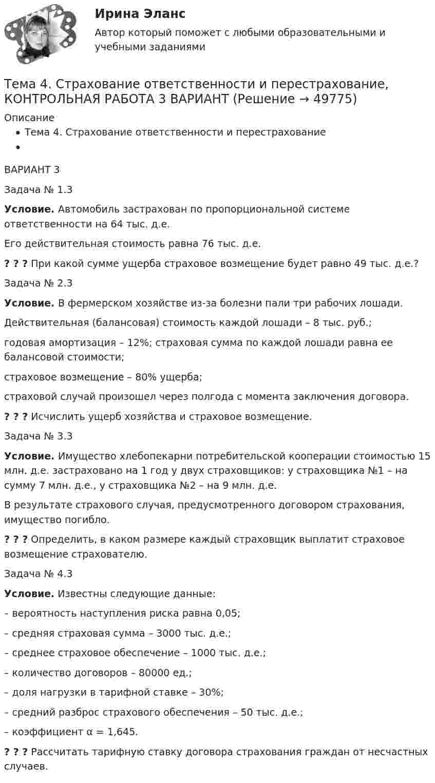      
            Описание
            Тема 4. Страхование ответственности и перестрахованиеВАРИАНТ 3  Задача № 1.3  Условие. Автомобиль застрахован по пропорциональной системе ответственности на 64 тыс. д.е.  Его действительная стоимость равна 76 тыс. д.е.  ? ? ? При какой сумме ущерба страховое возмещение будет равно 49 тыс. д.е.?  Задача № 2.3  Условие. В фермерском хозяйстве из-за болезни пали три рабочих лошади.  Действительная (балансовая) стоимость каждой лошади – 8 тыс. руб.;  годовая амортизация – 12%; страховая сумма по каждой лошади равна ее балансовой стоимости;  страховое возмещение – 80% ущерба;  страховой случай произошел через полгода с момента заключения договора. ? ? ? Исчислить ущерб хозяйства и страховое возмещение.  Задача № 3.3  Условие. Имущество хлебопекарни потребительской кооперации стоимостью 15 млн. д.е. застраховано на 1 год у двух страховщиков: у страховщика №1 – на сумму 7 млн. д.е., у страховщика №2 – на 9 млн. д.е.  В результате страхового случая, предусмотренного договором страхования, имущество погибло. ? ? ? Определить, в каком размере каждый страховщик выплатит страховое возмещение страхователю.  Задача № 4.3  Условие. Известны следующие данные: – вероятность наступления риска равна 0,05; – средняя страховая сумма – 3000 тыс. д.е.; – среднее страховое обеспечение – 1000 тыс. д.е.; – количество договоров – 80000 ед.; – доля нагрузки в тарифной ставке – 30%; – средний разброс страхового обеспечения – 50 тыс. д.е.; – коэффициент α = 1,645. ? ? ? Рассчитать тарифную ставку договора страхования граждан от несчастных случаев.   
            
            
            Тема 4. Рыночные структуры и стратегия поведенияТема 4. Страхование ответственности и перестрахование, КОНТРОЛЬНАЯ РАБОТА 3 ВАРИАНТТема 4. ТЕОРИЯ ПОТРЕБИТЕЛЬСКОГО ПОВЕДЕНИЯТема 5. ICT in education Тема 5. Аудиторская проверка учета внеоборотных активовТема 5. Аудиторская проверка учета внеоборотных активовТема 5. Банковские и страховые продукты, финансовы.Задание к теме 5Тема 4. Мышление и интеллектТема 4. Освобождение от уголовной ответственности. Амнистия. ПомилованиеТема 4. Основы строительной акустики.  Акустические расчеты. [Росдистант]🏅Тема 4. Особенности занятий избранным видом спорта или системой физических упражнений Ответы на отлично! (100/100) Синергия / МТИ / МосАПТема 4. Офисные технологии обработки данных средствами MS Excel. Информатика и информационные технологииТема 4. Развитие малых инновационных предприятий🏅Тема 4. Развитие человеческого капитала организации / Управление человеческими ресурсами / Синергия на отлично!