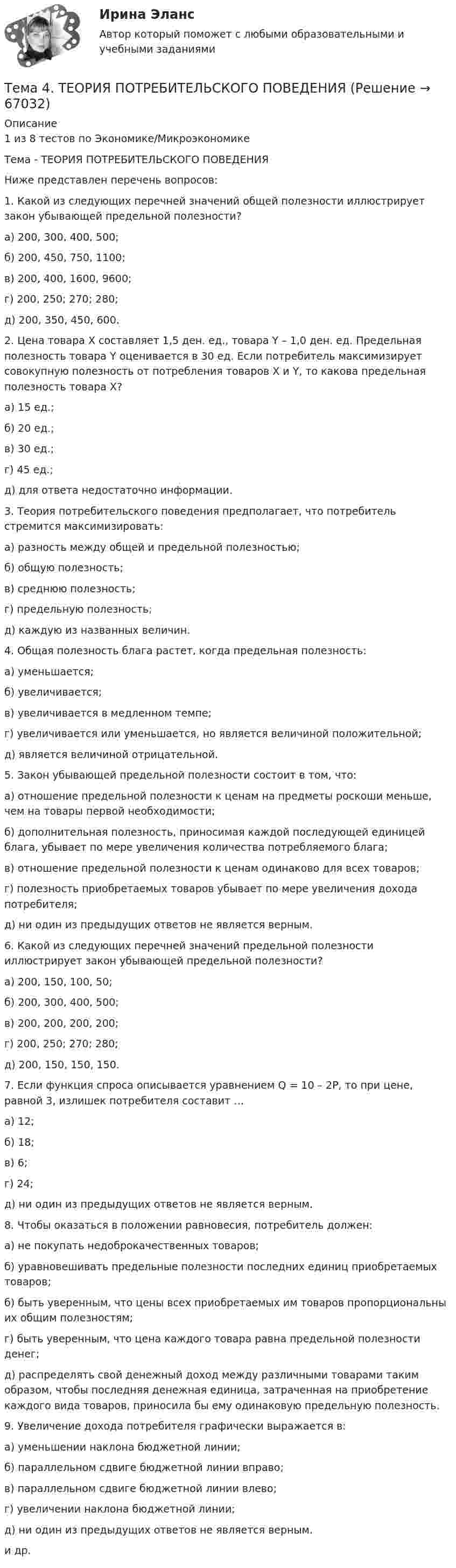      
            Описание
            1 из 8 тестов по Экономике/МикроэкономикеТема - ТЕОРИЯ ПОТРЕБИТЕЛЬСКОГО ПОВЕДЕНИЯНиже представлен перечень вопросов:1. Какой из следующих перечней значений общей полезности иллюстрирует закон убывающей предельной полезности?а) 200, 300, 400, 500; б) 200, 450, 750, 1100;в) 200, 400, 1600, 9600;г) 200, 250; 270; 280; д) 200, 350, 450, 600. 2. Цена товара X составляет 1,5 ден. ед., товара Y – 1,0 ден. ед. Предельная полезность товара Y оценивается в 30 ед. Если потребитель максимизирует совокупную полезность от потребления товаров X и Y, то какова предельная полезность товара X?а) 15 ед.; б) 20 ед.; в) 30 ед.; г) 45 ед.; д) для ответа недостаточно информации. 3. Теория потребительского поведения предполагает, что потребитель стремится максимизировать:а) разность между общей и предельной полезностью;б) общую полезность;в) среднюю полезность;г) предельную полезность;д) каждую из названных величин. 4. Общая полезность блага растет, когда предельная полезность:а) уменьшается;б) увеличивается;в) увеличивается в медленном темпе;г) увеличивается или уменьшается, но является величиной положительной;д) является величиной отрицательной. 5. Закон убывающей предельной полезности состоит в том, что:а) отношение предельной полезности к ценам на предметы роскоши меньше, чем на товары первой необходимости;б) дополнительная полезность, приносимая каждой последующей единицей блага, убывает по мере увеличения количества потребляемого блага;в) отношение предельной полезности к ценам одинаково для всех товаров;г) полезность приобретаемых товаров убывает по мере увеличения дохода потребителя;д) ни один из предыдущих ответов не является верным. 6. Какой из следующих перечней значений предельной полезности иллюстрирует закон убывающей предельной полезности?а) 200, 150, 100, 50; б) 200, 300, 400, 500; в) 200, 200, 200, 200;г) 200, 250; 270; 280; д) 200, 150, 150, 150. 7. Если функция спроса описывается уравнением Q = 10 – 2P, то при цене, равной 3, излишек потребителя составит …а) 12; б) 18;в) 6; г) 24; д) ни один из предыдущих ответов не является верным. 8. Чтобы оказаться в положении равновесия, потребитель должен:а) не покупать недоброкачественных товаров;б) уравновешивать предельные полезности последних единиц приобретаемых товаров;б) быть уверенным, что цены всех приобретаемых им товаров пропорциональны их общим полезностям;г) быть уверенным, что цена каждого товара равна предельной полезности денег;д) распределять свой денежный доход между различными товарами таким образом, чтобы последняя денежная единица, затраченная на приобретение каждого вида товаров, приносила бы ему одинаковую предельную полезность. 9. Увеличение дохода потребителя графически выражается в:а) уменьшении наклона бюджетной линии;б) параллельном сдвиге бюджетной линии вправо;в) параллельном сдвиге бюджетной линии влево;г) увеличении наклона бюджетной линии;д) ни один из предыдущих ответов не является верным. и др.   
            
            
            Тема 4. Страхование ответственности и перестрахование, КОНТРОЛЬНАЯ РАБОТА 3 ВАРИАНТТема 4. ТЕОРИЯ ПОТРЕБИТЕЛЬСКОГО ПОВЕДЕНИЯТема 5. ICT in education Тема 5. Аудиторская проверка учета внеоборотных активовТема 5. Аудиторская проверка учета внеоборотных активовТема 5. Банковские и страховые продукты, финансовы.Задание к теме 5Тема 5. Государственные и муниципальные финансыТема 4. Освобождение от уголовной ответственности. Амнистия. ПомилованиеТема 4. Основы строительной акустики.  Акустические расчеты. [Росдистант]🏅Тема 4. Особенности занятий избранным видом спорта или системой физических упражнений Ответы на отлично! (100/100) Синергия / МТИ / МосАПТема 4. Офисные технологии обработки данных средствами MS Excel. Информатика и информационные технологииТема 4. Развитие малых инновационных предприятий🏅Тема 4. Развитие человеческого капитала организации / Управление человеческими ресурсами / Синергия на отлично!Тема 4. Региональные и территориальные финансы.ТК - 4. Задание