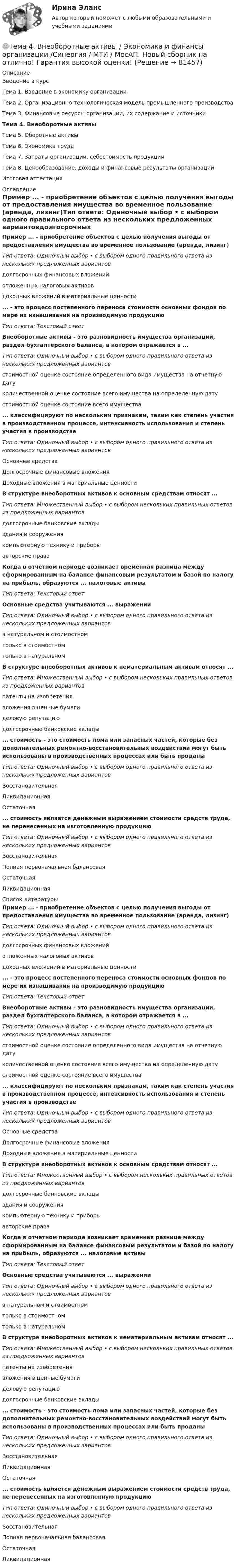     
            Описание
            Введение в курсТема 1. Введение в экономику организацииТема 2. Организационно-технологическая модель промышленного производстваТема 3. Финансовые ресурсы организации, их содержание и источникиТема 4. Внеоборотные активыТема 5. Оборотные активыТема 6. Экономика трудаТема 7. Затраты организации, себестоимость продукцииТема 8. Ценообразование, доходы и финансовые результаты организацииИтоговая аттестация 
            Оглавление
            Пример ... - приобретение объектов с целью получения выгоды от предоставления имущества во временное пользование (аренда, лизинг)Тип ответа: Одиночный выбор • с выбором одного правильного ответа из нескольких предложенных вариантовдолгосрочных финансовых вложенийотложенных налоговых активовдоходных вложений в материальные ценности... - это процесс постепенного переноса стоимости основных фондов по мере их изнашивания на производимую продукциюТип ответа: Текстовый ответ Внеоборотные активы - это разновидность имущества организации, раздел бухгалтерского баланса, в котором отражается в ...Тип ответа: Одиночный выбор • с выбором одного правильного ответа из нескольких предложенных вариантовстоимостной оценке состояние определенного вида имущества на отчетную датуколичественной оценке состояние всего имущества на определенную датустоимостной оценке состояние всего имущества... классифицируют по нескольким признакам, таким как степень участия в производственном процессе, интенсивность использования и степень участия в производствеТип ответа: Одиночный выбор • с выбором одного правильного ответа из нескольких предложенных вариантовОсновные средстваДолгосрочные финансовые вложенияДоходные вложения в материальные ценности В структуре внеоборотных активов к основным средствам относят ...Тип ответа: Множественный выбор • с выбором нескольких правильных ответов из предложенных вариантовдолгосрочные банковские вкладыздания и сооружениякомпьютерную технику и приборыавторские права Когда в отчетном периоде возникает временная разница между сформированным на балансе финансовым результатом и базой по налогу на прибыль, образуются ... налоговые активыТип ответа: Текстовый ответОсновные средства учитываются ... выраженииТип ответа: Одиночный выбор • с выбором одного правильного ответа из нескольких предложенных вариантовв натуральном и стоимостномтолько в стоимостномтолько в натуральномВ структуре внеоборотных активов к нематериальным активам относят ...Тип ответа: Множественный выбор • с выбором нескольких правильных ответов из предложенных вариантовпатенты на изобретениявложения в ценные бумагиделовую репутациюдолгосрочные банковские вклады... стоимость - это стоимость лома или запасных частей, которые без дополнительных ремонтно-восстановительных воздействий могут быть использованы в производственных процессах или быть проданыТип ответа: Одиночный выбор • с выбором одного правильного ответа из нескольких предложенных вариантовВосстановительнаяЛиквидационнаяОстаточная... стоимость является денежным выражением стоимости средств труда, не перенесенных на изготовленную продукциюТип ответа: Одиночный выбор • с выбором одного правильного ответа из нескольких предложенных вариантовВосстановительнаяПолная первоначальная балансоваяОстаточнаяЛиквидационная 
            Список литературы
            Пример ... - приобретение объектов с целью получения выгоды от предоставления имущества во временное пользование (аренда, лизинг)Тип ответа: Одиночный выбор • с выбором одного правильного ответа из нескольких предложенных вариантовдолгосрочных финансовых вложенийотложенных налоговых активовдоходных вложений в материальные ценности... - это процесс постепенного переноса стоимости основных фондов по мере их изнашивания на производимую продукциюТип ответа: Текстовый ответ Внеоборотные активы - это разновидность имущества организации, раздел бухгалтерского баланса, в котором отражается в ...Тип ответа: Одиночный выбор • с выбором одного правильного ответа из нескольких предложенных вариантовстоимостной оценке состояние определенного вида имущества на отчетную датуколичественной оценке состояние всего имущества на определенную датустоимостной оценке состояние всего имущества... классифицируют по нескольким признакам, таким как степень участия в производственном процессе, интенсивность использования и степень участия в производствеТип ответа: Одиночный выбор • с выбором одного правильного ответа из нескольких предложенных вариантовОсновные средстваДолгосрочные финансовые вложенияДоходные вложения в материальные ценности В структуре внеоборотных активов к основным средствам относят ...Тип ответа: Множественный выбор • с выбором нескольких правильных ответов из предложенных вариантовдолгосрочные банковские вкладыздания и сооружениякомпьютерную технику и приборыавторские права Когда в отчетном периоде возникает временная разница между сформированным на балансе финансовым результатом и базой по налогу на прибыль, образуются ... налоговые активыТип ответа: Текстовый ответОсновные средства учитываются ... выраженииТип ответа: Одиночный выбор • с выбором одного правильного ответа из нескольких предложенных вариантовв натуральном и стоимостномтолько в стоимостномтолько в натуральномВ структуре внеоборотных активов к нематериальным активам относят ...Тип ответа: Множественный выбор • с выбором нескольких правильных ответов из предложенных вариантовпатенты на изобретениявложения в ценные бумагиделовую репутациюдолгосрочные банковские вклады... стоимость - это стоимость лома или запасных частей, которые без дополнительных ремонтно-восстановительных воздействий могут быть использованы в производственных процессах или быть проданыТип ответа: Одиночный выбор • с выбором одного правильного ответа из нескольких предложенных вариантовВосстановительнаяЛиквидационнаяОстаточная... стоимость является денежным выражением стоимости средств труда, не перенесенных на изготовленную продукциюТип ответа: Одиночный выбор • с выбором одного правильного ответа из нескольких предложенных вариантовВосстановительнаяПолная первоначальная балансоваяОстаточнаяЛиквидационная 
            
            
            Тема 4. Банковский сектор экономики🌞Тема 4. Внеоборотные активы / Экономика и финансы организации /Синергия / МТИ / МосАП. Новый сборник на отлично! Гарантия высокой оценки!Тема 4. ДЕЛОВОЕ СОВЕЩАНИЕ. КЛАССИФИКАЦИИ ДЕЛОВЫХ С...Тема 4: Каким я вижу профессиональное образование будущего🌞Тема 4. Методы формирования целей, определения альтернатив и выбора решения / Методы принятия и исполнение управленческих решений в государственном и муниципальном управлении / Ответы на тесты🏅Тема 4. Механизм кадрового планирования в органах государственной власти / Управление персоналом государственной и муниципальной службы/ Синергия / МТИ / МосАП. Новые ответы на отличноТема 4. Мышление и интеллект🌞Тема 3. Финансовые ресурсы организации, их содержание и источники / Экономика и финансы организации /Синергия / МТИ / МосАП. Новый сборник на отлично! Гарантия высокой оценки!Тема 3. ЭЛАСТИЧНОСТЬ СПРОСА И ПРЕДЛОЖЕНИЯТема 3 Этика сферы предпринимательства﻿Тема 4.2. Прочитайте и переведите текст. Обратите внимание на выделенные слова и словосочетания – это основные лексические единицы данной темы. Они содержаться в глоссарии курса в алфавитном порядке. Помните, чтобы найти слово в словаре, его нужно поставить в начальную форму!Тема 4. Approaches and methods in teachingТЕМА 4. АНАЛИЗ ЭФФЕКТИВНОСТИ ИСПОЛЬЗОВАНИЯ МАТЕРИАЛЬНЫХ РЕСУРСОВТема 4. Аудит учредительных документов и учета расчетов  с учредителями, прочих видов капитала и резервов