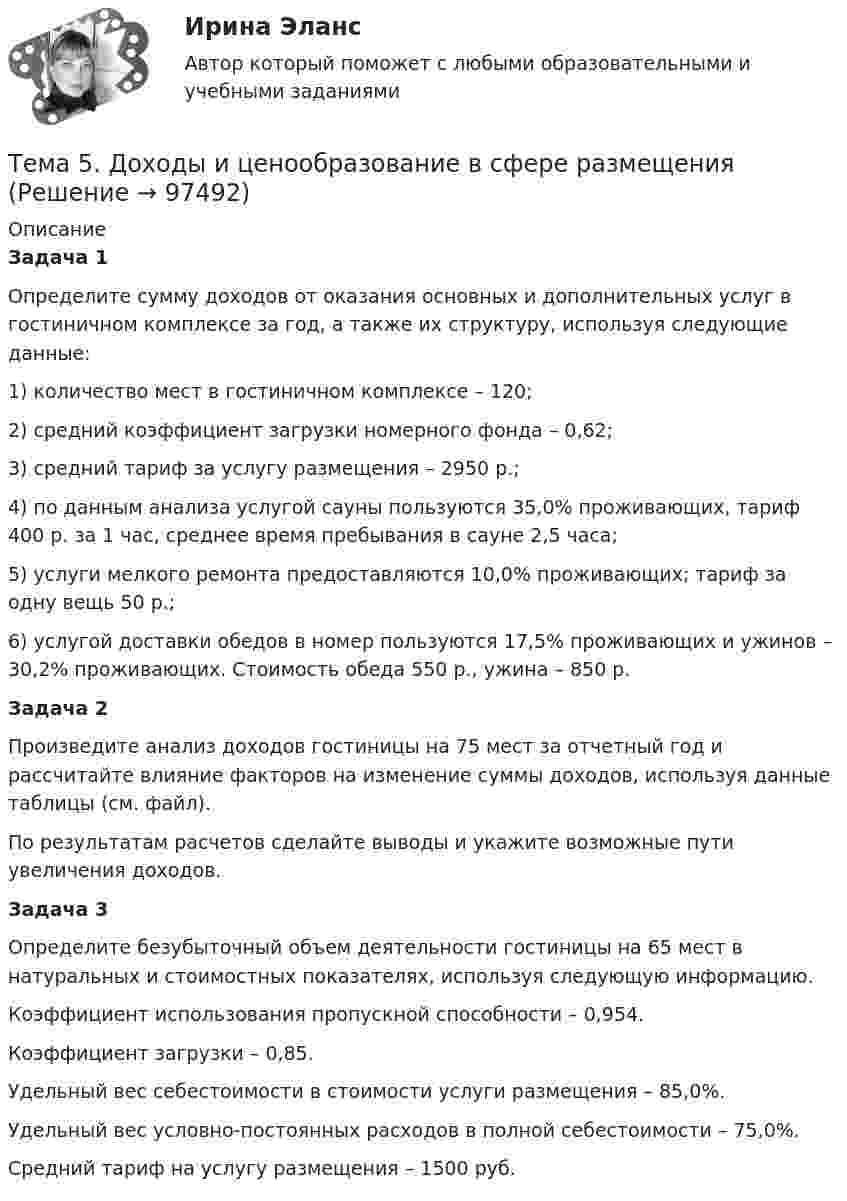      
            Описание
            Задача 1Определите сумму доходов от оказания основных и дополнительных услуг в гостиничном комплексе за год, а также их структуру, используя следующие данные:1) количество мест в гостиничном комплексе – 120;2) средний коэффициент загрузки номерного фонда – 0,62;3) средний тариф за услугу размещения – 2950 р.;4) по данным анализа услугой сауны пользуются 35,0% проживающих, тариф 400 р. за 1 час, среднее время пребывания в сауне 2,5 часа;5) услуги мелкого ремонта предоставляются 10,0% проживающих; тариф за одну вещь 50 р.;6) услугой доставки обедов в номер пользуются 17,5% проживающих и ужинов – 30,2% проживающих. Стоимость обеда 550 р., ужина – 850 р.Задача 2Произведите анализ доходов гостиницы на 75 мест за отчетный год и рассчитайте влияние факторов на изменение суммы доходов, используя данные таблицы (см. файл).По результатам расчетов сделайте выводы и укажите возможные пути увеличения доходов.Задача 3Определите безубыточный объем деятельности гостиницы на 65 мест в натуральных и стоимостных показателях, используя следующую информацию.Коэффициент использования пропускной способности – 0,954.Коэффициент загрузки – 0,85.Удельный вес себестоимости в стоимости услуги размещения – 85,0%.Удельный вес условно-постоянных расходов в полной себестоимости – 75,0%.Средний тариф на услугу размещения – 1500 руб.   
            
            
            Тема 5. Государственные и муниципальные финансыТема 5. Доходы и ценообразование в сфере размещения🌞Тема 5. Методы организации реализации управленческих решений/ Методы принятия и исполнение управленческих решений в государственном и муниципальном управлении / Ответы на тесты🌞 Тема 5. Оборотные активы / Экономика и финансы организации /Синергия / МТИ / МосАП. Новый сборник на отлично! Гарантия высокой оценки!🏅Тема 5. Организация и мотивация труда персонала / Управление человеческими ресурсами / Синергия на отлично!Тема 5 Основы финансового анализа и планирования деятельности организаций, 2 курс, СибУПК🏅Тема 5. Отбор и прием на государственную службу / Управление персоналом государственной и муниципальной службы/ Синергия / МТИ / МосАП. Новые ответы на отлично (100/100)Тема 4. Региональные и территориальные финансы.ТК - 4. ЗаданиеТема 4. Рыночные структуры и стратегия поведенияТема 4. Страхование ответственности и перестрахование, КОНТРОЛЬНАЯ РАБОТА 3 ВАРИАНТТема 4. ТЕОРИЯ ПОТРЕБИТЕЛЬСКОГО ПОВЕДЕНИЯТема 5. ICT in education Тема 5. Аудиторская проверка учета внеоборотных активовТема 5. Аудиторская проверка учета внеоборотных активов