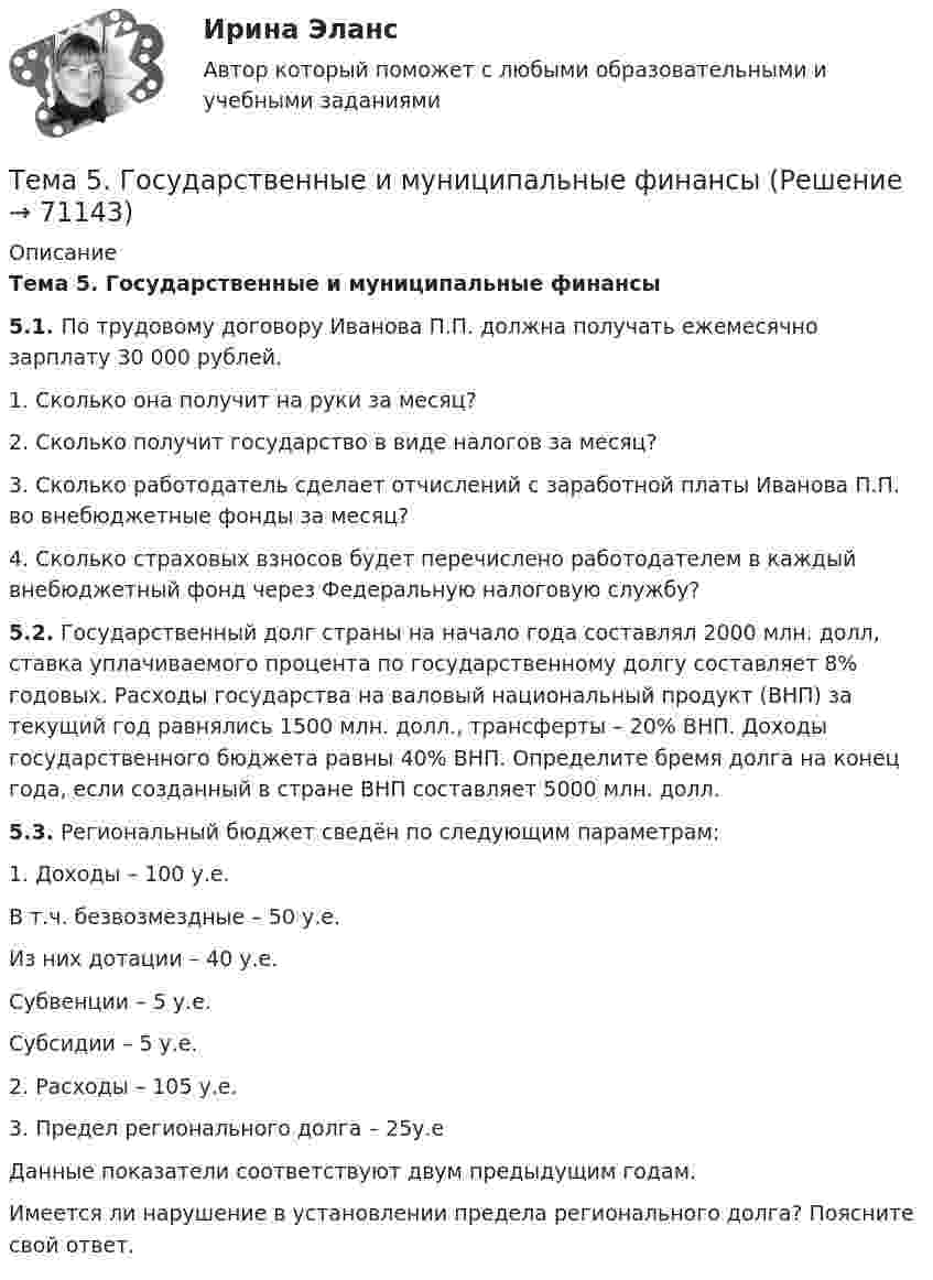     
            Описание
            Тема 5. Государственные и муниципальные финансы 5.1. По трудовому договору Иванова П.П. должна получать ежемесячно зарплату 30 000 рублей. 1. Сколько она получит на руки за месяц? 2. Сколько получит государство в виде налогов за месяц? 3. Сколько работодатель сделает отчислений с заработной платы Иванова П.П. во внебюджетные фонды за месяц? 4. Сколько страховых взносов будет перечислено работодателем в каждый внебюджетный фонд через Федеральную налоговую службу? 5.2. Государственный долг страны на начало года составлял 2000 млн. долл, ставка уплачиваемого процента по государственному долгу составляет 8% годовых. Расходы государства на валовый национальный продукт (ВНП) за текущий год равнялись 1500 млн. долл., трансферты – 20% ВНП. Доходы государственного бюджета равны 40% ВНП. Определите бремя долга на конец года, если созданный в стране ВНП составляет 5000 млн. долл.  5.3. Региональный бюджет сведён по следующим параметрам:1. Доходы – 100 у.е.      В т.ч. безвозмездные – 50 у.е.    Из них дотации – 40 у.е.               Субвенции – 5 у.е.               Субсидии – 5 у.е.2. Расходы – 105 у.е.3. Предел регионального долга – 25у.еДанные показатели соответствуют двум предыдущим годам.Имеется ли нарушение в установлении предела регионального долга? Поясните свой ответ.    
            
            
            Тема 5. Банковские и страховые продукты, финансовы.Задание к теме 5Тема 5. Государственные и муниципальные финансыТема 5. Доходы и ценообразование в сфере размещения🌞Тема 5. Методы организации реализации управленческих решений/ Методы принятия и исполнение управленческих решений в государственном и муниципальном управлении / Ответы на тесты🌞 Тема 5. Оборотные активы / Экономика и финансы организации /Синергия / МТИ / МосАП. Новый сборник на отлично! Гарантия высокой оценки!🏅Тема 5. Организация и мотивация труда персонала / Управление человеческими ресурсами / Синергия на отлично!Тема 5 Основы финансового анализа и планирования деятельности организаций, 2 курс, СибУПК🏅Тема 4. Развитие человеческого капитала организации / Управление человеческими ресурсами / Синергия на отлично!Тема 4. Региональные и территориальные финансы.ТК - 4. ЗаданиеТема 4. Рыночные структуры и стратегия поведенияТема 4. Страхование ответственности и перестрахование, КОНТРОЛЬНАЯ РАБОТА 3 ВАРИАНТТема 4. ТЕОРИЯ ПОТРЕБИТЕЛЬСКОГО ПОВЕДЕНИЯТема 5. ICT in education Тема 5. Аудиторская проверка учета внеоборотных активов