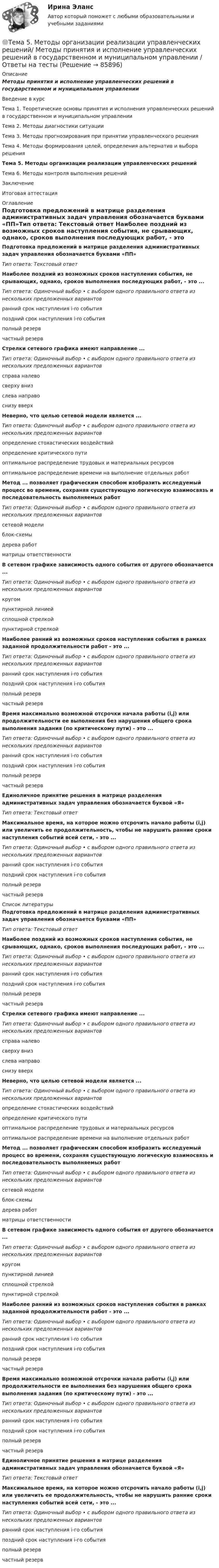      
            Описание
            Методы принятия и исполнение управленческих решений в государственном и муниципальном управленииВведение в курсТема 1. Теоретические основы принятия и исполнения управленческих решений в государственном и муниципальном управленииТема 2. Методы диагностики ситуацииТема 3. Методы прогнозирования при принятии управленческого решенияТема 4. Методы формирования целей, определения альтернатив и выбора решенияТема 5. Методы организации реализации управленческих решенийТема 6. Методы контроля выполнения решенийЗаключениеИтоговая аттестация 
            Оглавление
            Подготовка предложений в матрице разделения административных задач управления обозначается буквами «ПП»Тип ответа: Текстовый ответ Наиболее поздний из возможных сроков наступления события, не срывающих, однако, сроков выполнения последующих работ, - это ...Тип ответа: Одиночный выбор • с выбором одного правильного ответа из нескольких предложенных вариантовранний срок наступления i-ro событияпоздний срок наступления i-ro событияполный резервчастный резерв Стрелки сетевого графика имеют направление ...Тип ответа: Одиночный выбор • с выбором одного правильного ответа из нескольких предложенных вариантовсправа налевосверху внизслева направоснизу вверх Неверно, что целью сетевой модели является ...Тип ответа: Одиночный выбор • с выбором одного правильного ответа из нескольких предложенных вариантовопределение стохастических воздействийопределение критического путиоптимальное распределение трудовых и материальных ресурсовоптимальное распределение времени на выполнение отдельных работ Метод ... позволяет графическим способом изобразить исследуемый процесс во времени, сохраняя существующую логическую взаимосвязь и последовательность выполняемых работТип ответа: Одиночный выбор • с выбором одного правильного ответа из нескольких предложенных вариантовсетевой моделиблок-схемыдерева работматрицы ответственности В сетевом графике зависимость одного события от другого обозначается ...Тип ответа: Одиночный выбор • с выбором одного правильного ответа из нескольких предложенных вариантовкругомпунктирной линиейсплошной стрелкойпунктирной стрелкойНаиболее ранний из возможных сроков наступления события в рамках заданной продолжительности работ - это ...Тип ответа: Одиночный выбор • с выбором одного правильного ответа из нескольких предложенных вариантовранний срок наступления i-ro событияпоздний срок наступления i-ro событияполный резервчастный резервВремя максимально возможной отсрочки начала работы (i,j) или продолжительности ее выполнения без нарушения общего срока выполнения задания (по критическому пути) - это ...Тип ответа: Одиночный выбор • с выбором одного правильного ответа из нескольких предложенных вариантовранний срок наступления i-ro событияпоздний срок наступления i-ro событияполный резервчастный резервЕдиноличное принятие решения в матрице разделения административных задач управления обозначается буквой «Я»Тип ответа: Текстовый ответМаксимальное время, на которое можно отсрочить начало работы (i,j) или увеличить ее продолжительность, чтобы не нарушить ранние сроки наступления событий всей сети, - это ...Тип ответа: Одиночный выбор • с выбором одного правильного ответа из нескольких предложенных вариантовранний срок наступления i-гo событияпоздний срок наступления i-гo событияполный резервчастный резерв 
            Список литературы
            Подготовка предложений в матрице разделения административных задач управления обозначается буквами «ПП»Тип ответа: Текстовый ответ Наиболее поздний из возможных сроков наступления события, не срывающих, однако, сроков выполнения последующих работ, - это ...Тип ответа: Одиночный выбор • с выбором одного правильного ответа из нескольких предложенных вариантовранний срок наступления i-ro событияпоздний срок наступления i-ro событияполный резервчастный резерв Стрелки сетевого графика имеют направление ...Тип ответа: Одиночный выбор • с выбором одного правильного ответа из нескольких предложенных вариантовсправа налевосверху внизслева направоснизу вверх Неверно, что целью сетевой модели является ...Тип ответа: Одиночный выбор • с выбором одного правильного ответа из нескольких предложенных вариантовопределение стохастических воздействийопределение критического путиоптимальное распределение трудовых и материальных ресурсовоптимальное распределение времени на выполнение отдельных работ Метод ... позволяет графическим способом изобразить исследуемый процесс во времени, сохраняя существующую логическую взаимосвязь и последовательность выполняемых работТип ответа: Одиночный выбор • с выбором одного правильного ответа из нескольких предложенных вариантовсетевой моделиблок-схемыдерева работматрицы ответственности В сетевом графике зависимость одного события от другого обозначается ...Тип ответа: Одиночный выбор • с выбором одного правильного ответа из нескольких предложенных вариантовкругомпунктирной линиейсплошной стрелкойпунктирной стрелкойНаиболее ранний из возможных сроков наступления события в рамках заданной продолжительности работ - это ...Тип ответа: Одиночный выбор • с выбором одного правильного ответа из нескольких предложенных вариантовранний срок наступления i-ro событияпоздний срок наступления i-ro событияполный резервчастный резервВремя максимально возможной отсрочки начала работы (i,j) или продолжительности ее выполнения без нарушения общего срока выполнения задания (по критическому пути) - это ...Тип ответа: Одиночный выбор • с выбором одного правильного ответа из нескольких предложенных вариантовранний срок наступления i-ro событияпоздний срок наступления i-ro событияполный резервчастный резервЕдиноличное принятие решения в матрице разделения административных задач управления обозначается буквой «Я»Тип ответа: Текстовый ответМаксимальное время, на которое можно отсрочить начало работы (i,j) или увеличить ее продолжительность, чтобы не нарушить ранние сроки наступления событий всей сети, - это ...Тип ответа: Одиночный выбор • с выбором одного правильного ответа из нескольких предложенных вариантовранний срок наступления i-гo событияпоздний срок наступления i-гo событияполный резервчастный резерв 
            
            
            Тема 5. Доходы и ценообразование в сфере размещения🌞Тема 5. Методы организации реализации управленческих решений/ Методы принятия и исполнение управленческих решений в государственном и муниципальном управлении / Ответы на тесты🌞 Тема 5. Оборотные активы / Экономика и финансы организации /Синергия / МТИ / МосАП. Новый сборник на отлично! Гарантия высокой оценки!🏅Тема 5. Организация и мотивация труда персонала / Управление человеческими ресурсами / Синергия на отлично!Тема 5 Основы финансового анализа и планирования деятельности организаций, 2 курс, СибУПК🏅Тема 5. Отбор и прием на государственную службу / Управление персоналом государственной и муниципальной службы/ Синергия / МТИ / МосАП. Новые ответы на отлично (100/100)Тема 5. РЕЧЕВЫЕ КОММУНИКАЦИИ В ДЕЛОВЫХ ПЕРЕГОВОРАХ...Тема 4. Рыночные структуры и стратегия поведенияТема 4. Страхование ответственности и перестрахование, КОНТРОЛЬНАЯ РАБОТА 3 ВАРИАНТТема 4. ТЕОРИЯ ПОТРЕБИТЕЛЬСКОГО ПОВЕДЕНИЯТема 5. ICT in education Тема 5. Аудиторская проверка учета внеоборотных активовТема 5. Аудиторская проверка учета внеоборотных активовТема 5. Банковские и страховые продукты, финансовы.Задание к теме 5