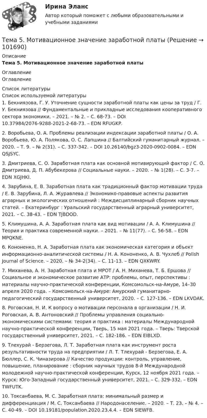       
            Описание
            Тема 5.      Мотивационное значение заработной платы 
            Оглавление
            Оглавление 
            Список литературы
            Список используемой литературы	1.         Бекниязова, Г. У. Уточнение сущности заработной платы как цены за труд / Г. У. Бекниязова // Фундаментальные и прикладные исследования кооперативного сектора экономики. – 2021. – № 2. – С. 68-73. – DOI 10.37984/2076-9288-2021-2-68-73. – EDN RFUGKP.	2.         Воробьева, О. А. Проблемы реализации индексации заработной платы / О. А. Воробьева, Ю. А. Полякова, О. С. Лапшина // Балтийский гуманитарный журнал. – 2020. – Т. 9. – № 2(31). – С. 337-342. – DOI 10.26140/bgz3-2020-0902-0084. – EDN QSJSYC.	3.         Дмитриева, С. О. Заработная плата как основной мотивирующий фактор / С. О. Дмитриева, Д. П. Абубекерова // Социальные науки. – 2020. – № 1(28). – С. 3-7. – EDN XGJHKI.	4.         Зарубина, Е. В. Заработная плата как традиционный фактор мотивации труда / Е. В. Зарубина, Л. А. Журавлева // Экономико-правовые аспекты развития аграрных и экологических отношений : Междисциплинарный сборник научных статей. – Екатеринбург : Уральский государственный аграрный университет, 2021. – С. 38-43. – EDN TJBDOD.	5.         Климушина, А. А. Заработная плата как вид мотивации / А. А. Климушина // Теория и практика современной науки. – 2021. – № 11(77). – С. 56-58. – EDN MPQKNE.	6.         Кононенко, Н. А. Заработная плата как экономическая категория и объект информационно-аналитической системы / Н. А. Кононенко, А. В. Чухлеб // Polish Journal of Science. – 2020. – № 34-2(34). – С. 11-13. – EDN QXKWRY.	7.         Миханева, А. Н. Заработная плата и МРОТ / А. Н. Миханева, Т. Б. Ершова // Социальное и экономическое развитие АТР: проблемы, опыт, перспективы : материалы научно-практической конференции, Комсомольск-на-Амуре, 14–30 апреля 2020 года. – Комсомольск-на-Амуре: Амурский гуманитарно-педагогический государственный университет, 2020. – С. 127-136. – EDN LKVDAK.	8.         Роговская, Н. И. К вопросу о мотивации персонала в организации / Н. И. Роговская, А. В. Антоновский // Проблемы управления социально-экономическими системами: теория и практика : материалы Международной научно-практической конференции, Тверь, 15 мая 2021 года. – Тверь: Тверской государственный университет, 2021. – С. 182-186. – EDN EIBLXD.	9.         Тлехурай - Берзегова, Л. Т. Заработная плата как инструмент роста результативности труда на предприятии / Л. Т. Тлехурай - Берзегова, Е. А. Бюллер, С. К. Чиназирова // Качество продукции: контроль, управление, повышение, планирование : сборник научных трудов 8-й Международной молодежной научно-практической конференции, Курск, 12 ноября 2021 года. – Курск: Юго-Западный государственный университет, 2021. – С. 329-332. – EDN TWFUTK.	10.     Токсанбаева, М. С. Заработная плата: минимальный размер и дифференциация / М. С. Токсанбаева // Народонаселение. – 2020. – Т. 23. – № 4. – С. 40-49. – DOI 10.19181/population.2020.23.4.4. – EDN SIEWFB. 