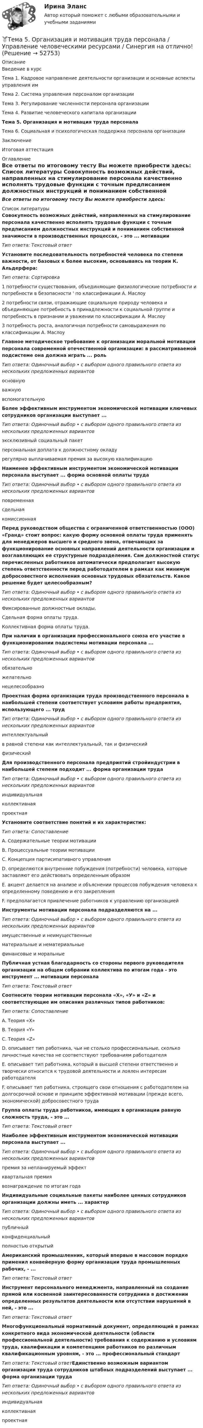     
            Описание
            Введение в курсТема 1. Кадровое направление деятельности организации и основные аспекты управления имТема 2. Система управления персоналом организацииТема 3. Регулирование численности персонала организацииТема 4. Развитие человеческого капитала организацииТема 5. Организация и мотивация труда персоналаТема 6. Социальная и психологическая поддержка персонала организацииЗаключениеИтоговая аттестация 
            Оглавление
            Все ответы по итоговому тесту Вы можете приобрести здесь:  
            Список литературы
            Совокупность возможных действий, направленных на стимулирование персонала качественно исполнять трудовые функции с точным предписанием должностных инструкций и пониманием собственной значимости в производственных процессах, - это ... мотивацииТип ответа: Текстовый ответУстановите последовательность потребностей человека по степени важности, от базовых к более высоким, основываясь на теории К. Альдерфера:Тип ответа: Сортировка1 потребности существования, объединяющие физиологические потребности и потребности в безопасности ' по классификации А. Маслоу2 потребности связи, отражающие социальную природу человека и объединяющие потребность в принадлежности к социальной группе и потребность в признании и уважении по классификации А. Маслоу3 потребность роста, аналогичная потребности самовыражения по классификации А. МаслоуГлавное методическое требование к организации моральной мотивации персонала современной отечественной организации: в рассматриваемой подсистеме она должна играть ... рольТип ответа: Одиночный выбор • с выбором одного правильного ответа из нескольких предложенных вариантовосновнуюважнуювспомогательнуюБолее эффективным инструментом экономической мотивации ключевых сотрудников организации выступает ...Тип ответа: Одиночный выбор • с выбором одного правильного ответа из нескольких предложенных вариантовэксклюзивный социальный пакетперсональная доплата к должностному окладурегулярно выплачиваемая премия за высокую квалификациюНаименее эффективным инструментом экономической мотивации персонала выступает ... форма основной оплаты трудаТип ответа: Одиночный выбор • с выбором одного правильного ответа из нескольких предложенных вариантовповременнаясдельнаякомиссионнаяПеред руководством общества с ограниченной ответственностью (ООО) «Гранд» стоит вопрос: какую форму основной оплаты труда применять для менеджеров высшего и среднего звена, отвечающих за функционирование основных направлений деятельности организации и возглавляющих ее структурные подразделения. Сам должностной статус перечисленных работников автоматически предполагает высокую степень ответственности перед работодателем в рамках как минимум добросовестного исполнения основных трудовых обязательств. Какое решение будет целесообразным?Тип ответа: Одиночный выбор • с выбором одного правильного ответа из нескольких предложенных вариантовФиксированные должностные оклады.Сдельная форма оплаты труда.Коллективная форма оплаты труда.При наличии в организации профессионального союза его участие в функционировании подсистемы мотивации персонала ...Тип ответа: Одиночный выбор • с выбором одного правильного ответа из нескольких предложенных вариантовобязательножелательнонецелесообразно Проектная форма организации труда производственного персонала в наибольшей степени соответствует условиям работы предприятия, использующего ... трудТип ответа: Одиночный выбор • с выбором одного правильного ответа из нескольких предложенных вариантовинтеллектуальныйв равной степени как интеллектуальный, так и физическийфизический Для производственного персонала предприятий стройиндустрии в наибольшей степени подходит ... форма организации трудаТип ответа: Одиночный выбор • с выбором одного правильного ответа из нескольких предложенных вариантовиндивидуальнаяколлективнаяпроектнаяУстановите соответствие понятий и их характеристик:Тип ответа: СопоставлениеA. Содержательные теории мотивации B. Процессуальные теории мотивации C. Концепция партисипативного управленияD. определяются внутренние побуждения (потребности) человека, которые заставляют его действовать определенным образомE. акцент делается на анализе и объяснении процессов побуждения человека к определенному поведению и его закрепления F. предполагается привлечение работников к управлению организацией Инструменты мотивации персонала подразделяются на ...Тип ответа: Одиночный выбор • с выбором одного правильного ответа из нескольких предложенных вариантовимущественные и неимущественныематериальные и нематериальныефинансовые и моральныеПубличная устная благодарность со стороны первого руководителя организации на общем собрании коллектива по итогам года - это инструмент ... мотивации персоналаТип ответа: Текстовый ответСоотнесите теории мотивации персонала «X», «У» и «Z» и соответствующие им описания различных типов работников:Тип ответа: СопоставлениеA. Теория «Х» B. Теория «Y» C. Теория «Z» D. описывает тип работника, чьи не столько профессиональные, сколько личностные качества не соответствуют требованиям работодателя E. описывает тип работника, который в высшей степени ответственно и творчески относится к трудовой деятельности и лоялен интересам работодателя F. описывает тип работника, строящего свои отношения с работодателем на долгосрочной основе и принципе эффективной мотивации (прежде всего, экономической) добросовестного трудаГруппа оплаты труда работников, имеющих в организации равную сложность труда, - это ...Тип ответа: Текстовый ответНаиболее эффективным инструментом экономической мотивации персонала выступает ...Тип ответа: Одиночный выбор • с выбором одного правильного ответа из нескольких предложенных вариантовпремия за непланируемый эффектквартальная премиявознаграждение по итогам годаИндивидуальные социальные пакеты наиболее ценных сотрудников организации должны иметь ... характерТип ответа: Одиночный выбор • с выбором одного правильного ответа из нескольких предложенных вариантовпубличныйконфиденциальныйполностью открытыйАмериканский промышленник, который впервые в массовом порядке применил конвейерную форму организации труда промышленных рабочих, - ... Тип ответа: Текстовый ответИнструмент персонального менеджмента, направленный на создание прямой или косвенной заинтересованности сотрудника в достижении определенных результатов деятельности или отсутствии нарушений в ней, - это ... Тип ответа: Текстовый ответМногофункциональный нормативный документ, определяющий в рамках конкретного вида экономической деятельности (области профессиональной деятельности) требования к содержанию и условиям труда, квалификации и компетенциям работников по различным квалификационным уровням, - это ... профессиональный стандартТип ответа: Текстовый ответЕдинственно возможным вариантом организации труда сотрудников штабных подразделений выступает ... форма организации трудаТип ответа: Одиночный выбор • с выбором одного правильного ответа из нескольких предложенных вариантовиндивидуальнаяколлективнаяпроектная 
            
            
            🌞 Тема 5. Оборотные активы / Экономика и финансы организации /Синергия / МТИ / МосАП. Новый сборник на отлично! Гарантия высокой оценки!🏅Тема 5. Организация и мотивация труда персонала / Управление человеческими ресурсами / Синергия на отлично!Тема 5 Основы финансового анализа и планирования деятельности организаций, 2 курс, СибУПК🏅Тема 5. Отбор и прием на государственную службу / Управление персоналом государственной и муниципальной службы/ Синергия / МТИ / МосАП. Новые ответы на отлично (100/100)Тема 5. РЕЧЕВЫЕ КОММУНИКАЦИИ В ДЕЛОВЫХ ПЕРЕГОВОРАХ...🏅Тема 5. Самоконтроль занимающихся физическими упражнениями и спортом Ответы на отлично! (100/100) Синергия / МТИ / МосАПТема 5 СТРАНЫ «ОСОБОГО ПУТИ» К КАПИЛИЗМУТема 4. ТЕОРИЯ ПОТРЕБИТЕЛЬСКОГО ПОВЕДЕНИЯТема 5. ICT in education Тема 5. Аудиторская проверка учета внеоборотных активовТема 5. Аудиторская проверка учета внеоборотных активовТема 5. Банковские и страховые продукты, финансовы.Задание к теме 5Тема 5. Государственные и муниципальные финансыТема 5. Доходы и ценообразование в сфере размещения
