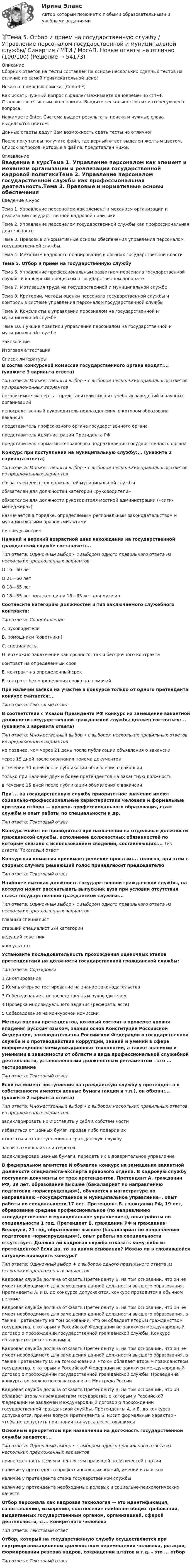     
            Описание
            Сборник ответов на тесты составлен на основе нескольких сданных тестов на отлично по самой привлекательной цене!Искать с помощью поиска. (Contr+F)Как искать нужный вопрос в файле? Нажимаете одновременно ctrl+F. Становится активным окно поиска. Вводите несколько слов из интересующего вопроса.Нажимаете Enter. Система выдает результаты поиска и нужные слова выделяются цветом.Данные ответы дадут Вам возможность сдать тесты на отлично!После покупки вы получите файл, где верный ответ выделен желтым цветом. Список вопросов, которые в файле, представлен ниже. 
            Оглавление
            Введение в курсТема 1. Управление персоналом как элемент и механизм организации и реализации государственной кадровой политикиТема 2. Управление персоналом государственной службы как профессиональная деятельность.Тема 3. Правовые и нормативные основы обеспечения управления персоналом государственной службы.Тема 4. Механизм кадрового планирования в органах государственной властиТема 5. Отбор и прием на государственную службуТема 6. Управление профессиональным развитием персонала государственной службы и карьерным процессом в государственном аппаратеТема 7. Мотивация труда на государственной и муниципальной службеТема 8. Критерии, методы оценки персонала государственной службы и контроль в системе управления персоналом государственной службыТема 9. Конфликты в управлении персоналом на государственной и муниципальной службеТема 10. Лучшие практики управления персоналом на государственной и муниципальной службеЗаключениеИтоговая аттестация 
            Список литературы
            В состав конкурсной комиссии государственного органа входят:... (укажите 3 варианта ответа)Тип ответа: Множественный выбор • с выбором нескольких правильных ответов из предложенных вариантовнезависимые эксперты - представители высших учебных заведений и научных организацийнепосредственный руководитель подразделения, в котором образована вакансияпредставитель профсоюзного органа государственного органапредставитель Администрации Президента РФпредставитель нормативно-правового подразделения государственного органаКонкурс при поступлении на муниципальную службу:... (укажите 2 варианта ответа)Тип ответа: Множественный выбор • с выбором нескольких правильных ответов из предложенных вариантовобязателен для всех должностей муниципальной службыобязателен для должностей категории «руководители»обязателен для должности руководителя местной администрации («сити-менеджера»)назначается в порядке, определяемым региональным законодательством и муниципальными правовыми актамине предусмотренНижний и верхний возрастной ценз нахождения на государственной гражданской службе составляет:...Тип ответа: Одиночный выбор • с выбором одного правильного ответа из нескольких предложенных вариантовО 16—60 летО 21—60 летО 18—65 летО 18—55 лет для женщин и 18—65 лет для мужчинСоотнесите категорию должностей и тип заключаемого служебного контракта:Тип ответа: СопоставлениеA. руководителиВ. помощники (советники)С. специалистыD. возможно заключение как срочного, так и бессрочного контрактаконтракт на определенный срокЕ. контракт на определенный срокF. контракт без определения срока полномочийПри наличии заявки на участие в конкурсе только от одного претендента конкурс считается:... Тип ответа: Текстовый ответВ соответствии с Указом Президента РФ конкурс на замещение вакантной должности государственной гражданской службы должен состояться:... (укажите 2 варианта ответа)Тип ответа: Множественный выбор • с выбором нескольких правильных ответов из предложенных вариантовне позднее, чем через 21 день после публикации объявления о вакансиичерез 15 дней после окончания приема документовв течение 30 дней после публикации объявления о вакансиитолько при наличии двух и более претендентов на вакантную должностьв течение 15 дней после публикации объявления о вакансииПри ... на государственную службу приоритетное значение имеют социально-профессиональные характеристики человека и формальные критерии отбора — уровень профессионального образования, стаж службы и опыт работы по специальности и др.Тип ответа: Текстовый ответКонкурс может не проводиться при назначении на отдельные должности гражданской службы, исполнение должностных обязанностей по которым связано с использованием сведений, составляющих:... Тип ответа: Текстовый ответКонкурсная комиссия принимает решение простым:... голосов, при этом в спорных случаях решающий голос принадлежит председателюТип ответа: Текстовый ответНаиболее высокая должность государственной гражданской службы, на которую может рассчитывать выпускник вуза при условии отсутствия стажа государственной гражданской службы:...Тип ответа: Одиночный выбор • с выбором одного правильного ответа из нескольких предложенных вариантовглавный специалистстарший специалист 2-й категорииведущий советникконсультантУстановите последовательность прохождения оценочных этапов претендентами на должности государственной гражданской службы:Тип ответа: Сортировка1 Анкетирование2 Компьютерное тестирование на знание законодательства3 Собеседование с непосредственным руководителем4 Проверка индивидуального задания (реферата, эссе)5 Собеседование на конкурсной комиссииМетода оценки претендентов, который состоит в проверке уровня владения русским языком, знаний основ Конституции Российской Федерации, законодательства Российской Федерации о государственной службе и о противодействии коррупции, знаний и умений в сфере информационно-коммуникационных технологий, а также знаниями и умениями в зависимости от области и вида профессиональной служебной деятельности, установленными должностным регламентом - это ... тестированиеТип ответа: Текстовый ответЕсли на момент поступления на гражданскую службу у претендента в собственности имеются ценные бумаги (акции и т.п.), он обязан:... (укажите 2 варианта ответа)Тип ответа: Множественный выбор • с выбором нескольких правильных ответов из предложенных вариантовзадекларировать их и оставить у себя в собственностиизбавиться от ценных бумаг, продав либо подарив ихотказаться от поступления на гражданскую службузаявить о конфликте интересовзадекларировав ценные бумаги, передать их в доверительное управлениеВ федеральном агентстве N объявлен конкурс на замещение вакантной должности специалиста-эксперта правового отдела. В кадровую службу поступили документы от трех претендентов. Претендент А. гражданин РФ, 39 лет, образование высшее (бакалавриат по направлению подготовки «юриспруденция»), обучается в магистратуре по направлению «государственное и муниципальное управление», опыт работы по специальности 17 лет. Претендент Б. гражданин РФ, 19 лет, образование среднее профессиональное (по направлению «государственное и муниципальное управление»), опыт работы по специальности 1 год. Претендент В. гражданин РФ и гражданин Беларуси, 21 год, образование высшее (бакалавриат по направлению подготовки «юриспруденция»), опыт работы по специальности отсутствует. Должна ли кадровая служба отказать кому-либо из претендентов? Если да, то на каком основании? Можно ли в сложившейся ситуации проводить конкурс?Тип ответа: Одиночный выбор ♦ с выбором одного правильного ответа из нескольких предложенных вариантовКадровая служба должна отказать Претенденту Б. на том основании, что он не имеет необходимого для замещения данной должности высшего образования. Претенденты А. и В. до конкурса допускаются, конкурс проводится в обычном режимеКадровая служба должна отказать Претенденту Б. на том основании, что он не имеет необходимого для замещения данной должности высшего образования, а также Претенденту на том основании, что он обладает вторым гражданством государства, с которым у Российской Федерации не заключен международный договор о прохождении государственной гражданской службы. Конкурс объявляется несостоявшимсяКадровая служба должна отказать Претенденту Б. на том основании, что он не имеет необходимого для замещения данной должности высшего образования, а также Претенденту В. на том основании, что он обладает вторым гражданством государства, с которым у Российской Федерации не заключен международный договор о прохождении государственной гражданской службы. Проведение конкурса возможно по согласованию с Минтруда РоссииКадровая служба должна отказать Претенденту В. на том основании, что он обладает вторым гражданством государства, с которым у Российской Федерации не заключен международный договор о прохождении государственной гражданской службы. Претенденты А. и Б. до конкурса допускаются, причем допуск Претендента Б. носит формальный характер - чтобы не допустить признания конкурса несостоявшимсяОсновным приоритетом при назначении на должность государственной службы является:...Тип ответа: Одиночный выбор • с выбором одного правильного ответа из нескольких предложенных вариантовприверженность целям и ценностям правящей политической партииналичие у претендента профессиональных знаний, умений и навыковналичие у претендента стажа государственной службыналичие у претендента необходимых деловых и социально-психологических качествОтбор персонала как кадровая технология — это идентификация, сопоставление, измерение, соотнесение наиболее общих требований, выдвигаемых государственным органом, организацией, сферой деятельности, с:... конкретного человекаТип ответа: Текстовый ответОтбор, который на государственную службу осуществляется при внутриорганизационном должностном перемещении человека, ротации, формировании резерва кадров, сокращении штатов и т.д. - это ... отборТип ответа: Текстовый ответ
            
            
            Тема 5 Основы финансового анализа и планирования деятельности организаций, 2 курс, СибУПК🏅Тема 5. Отбор и прием на государственную службу / Управление персоналом государственной и муниципальной службы/ Синергия / МТИ / МосАП. Новые ответы на отлично (100/100)Тема 5. РЕЧЕВЫЕ КОММУНИКАЦИИ В ДЕЛОВЫХ ПЕРЕГОВОРАХ...🏅Тема 5. Самоконтроль занимающихся физическими упражнениями и спортом Ответы на отлично! (100/100) Синергия / МТИ / МосАПТема 5 СТРАНЫ «ОСОБОГО ПУТИ» К КАПИЛИЗМУТема 5. СТРАНЫ «ОСОБОГО ПУТИ» К КАПИЛИЗМУ Раскройте особенности формирования и развития капиталистических отношений выделенных стран.Тема 5. СТРАНЫ «ОСОБОГО ПУТИ» К КАПИЛИЗМУ Раскройте особенности формирования и развития капиталистических отношений выделенных стран.. 2Тема 5. Аудиторская проверка учета внеоборотных активовТема 5. Аудиторская проверка учета внеоборотных активовТема 5. Банковские и страховые продукты, финансовы.Задание к теме 5Тема 5. Государственные и муниципальные финансыТема 5. Доходы и ценообразование в сфере размещения🌞Тема 5. Методы организации реализации управленческих решений/ Методы принятия и исполнение управленческих решений в государственном и муниципальном управлении / Ответы на тесты🌞 Тема 5. Оборотные активы / Экономика и финансы организации /Синергия / МТИ / МосАП. Новый сборник на отлично! Гарантия высокой оценки!