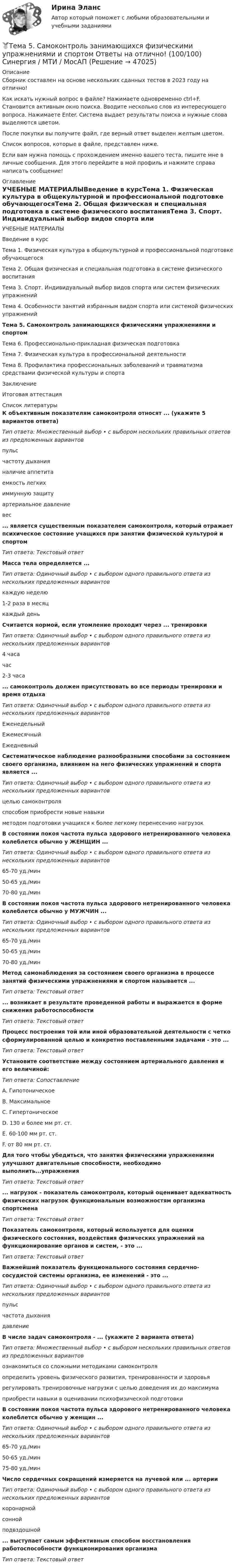      
            Описание
            Сборник составлен на основе нескольких сданных тестов в 2023 году на отлично!Как искать нужный вопрос в файле? Нажимаете одновременно ctrl+F. Становится активным окно поиска. Вводите несколько слов из интересующего вопроса. Нажимаете Enter. Система выдает результаты поиска и нужные слова выделяются цветом.После покупки вы получите файл, где верный ответ выделен желтым цветом.Список вопросов, которые в файле, представлен ниже.Если вам нужна помощь с прохождением именно вашего теста, пишите мне в личные сообщения. Для этого перейдите в мой профиль и нажмите справа написать сообщение! 
            Оглавление
            УЧЕБНЫЕ МАТЕРИАЛЫВведение в курсТема 1. Физическая культура в общекультурной и профессиональной подготовке обучающегосяТема 2. Общая физическая и специальная подготовка в системе физического воспитанияТема 3. Спорт. Индивидуальный выбор видов спорта или систем физических упражненийТема 4. Особенности занятий избранным видом спорта или системой физических упражненийТема 5. Самоконтроль занимающихся физическими упражнениями и спортомТема 6. Профессионально-прикладная физическая подготовкаТема 7. Физическая культура в профессиональной деятельностиТема 8. Профилактика профессиональных заболеваний и травматизма средствами физической культуры и спортаЗаключениеИтоговая аттестация 
            Список литературы
            К объективным показателям самоконтроля относят ... (укажите 5 вариантов ответа)Тип ответа: Множественный выбор • с выбором нескольких правильных ответов из предложенных вариантовпульсчастоту дыханияналичие аппетитаемкость легкихиммунную защитуартериальное давлениевес... является существенным показателем самоконтроля, который отражает психическое состояние учащихся при занятии физической культурой и спортомТип ответа: Текстовый ответМасса тела определяется ...Тип ответа: Одиночный выбор • с выбором одного правильного ответа из нескольких предложенных вариантовкаждую неделю1-2 раза в месяцкаждый деньСчитается нормой, если утомление проходит через ... тренировкиТип ответа: Одиночный выбор • с выбором одного правильного ответа из нескольких предложенных вариантов4 часачас2-3 часа... самоконтроль должен присутствовать во все периоды тренировки и время отдыхаТип ответа: Одиночный выбор • с выбором одного правильного ответа из нескольких предложенных вариантовЕженедельныйЕжемесячныйЕжедневныйСистематическое наблюдение разнообразными способами за состоянием своего организма, влиянием на него физических упражнений и спорта является ...Тип ответа: Одиночный выбор • с выбором одного правильного ответа из нескольких предложенных вариантовцелью самоконтроляспособом приобрести новые навыкиметодом подготовки учащихся к более легкому перенесению нагрузокВ состоянии покоя частота пульса здорового нетренированного человека колеблется обычно у ЖЕНЩИН ...Тип ответа: Одиночный выбор • с выбором одного правильного ответа из нескольких предложенных вариантов65-70 уд./мин50-65 уд./мин70-80 уд./минВ состоянии покоя частота пульса здорового нетренированного человека колеблется обычно у МУЖЧИН ...Тип ответа: Одиночный выбор • с выбором одного правильного ответа из нескольких предложенных вариантов65-70 уд./мин50-65 уд./мин70-80 уд./минМетод самонаблюдения за состоянием своего организма в процессе занятий физическими упражнениями и спортом называется ...Тип ответа: Текстовый ответ... возникает в результате проведенной работы и выражается в форме снижения работоспособностиТип ответа: Текстовый ответПроцесс построения той или иной образовательной деятельности с четко сформулированной целью и конкретно поставленными задачами - это ... Тип ответа: Текстовый ответУстановите соответствие между состоянием артериального давления и его величиной:Тип ответа: СопоставлениеA. ГипотоническоеВ. МаксимальноеС. ГипертоническоеD. 130 и более мм рт. ст.E. 60-100 мм рт. ст.F. от 80 мм рт. ст.Для того чтобы убедиться, что занятия физическими упражнениями улучшают двигательные способности, необходимо выполнить...упражненияТип ответа: Текстовый ответ... нагрузок - показатель самоконтроля, который оценивает адекватность физических нагрузок функциональным возможностям организма спортсменаТип ответа: Текстовый ответПоказатель самоконтроля, который используется для оценки физического состояния, воздействия физических упражнений на функционирование органов и систем, - это ...Тип ответа: Текстовый ответВажнейший показатель функционального состояния сердечно-сосудистой системы организма, ее изменений - это ...Тип ответа: Одиночный выбор • с выбором одного правильного ответа из нескольких предложенных вариантовпульсчастота дыханиядавлениеВ числе задач самоконтроля - ... (укажите 2 варианта ответа)Тип ответа: Множественный выбор • с выбором нескольких правильных ответов из предложенных вариантовознакомиться со сложными методиками самоконтроляопределить уровень физического развития, тренированности и здоровьярегулировать тренировочные нагрузки с целью доведения их до максимумаприобрести навыки в оценивании психофизической подготовкиВ состоянии покоя частота пульса здорового нетренированного человека колеблется обычно у женщин ...Тип ответа: Одиночный выбор • с выбором одного правильного ответа из нескольких предложенных вариантов65-70 уд./мин50-65 уд./мин75-80 уд./минЧисло сердечных сокращений измеряется на лучевой или ... артерииТип ответа: Одиночный выбор • с выбором одного правильного ответа из нескольких предложенных вариантовкоронарнойсоннойподвздошной... выступает самым эффективным способом восстановления работоспособности функционирования организмаТип ответа: Текстовый ответ
            
            
            Тема 5. РЕЧЕВЫЕ КОММУНИКАЦИИ В ДЕЛОВЫХ ПЕРЕГОВОРАХ...🏅Тема 5. Самоконтроль занимающихся физическими упражнениями и спортом Ответы на отлично! (100/100) Синергия / МТИ / МосАПТема 5 СТРАНЫ «ОСОБОГО ПУТИ» К КАПИЛИЗМУТема 5. СТРАНЫ «ОСОБОГО ПУТИ» К КАПИЛИЗМУ Раскройте особенности формирования и развития капиталистических отношений выделенных стран.Тема 5. СТРАНЫ «ОСОБОГО ПУТИ» К КАПИЛИЗМУ Раскройте особенности формирования и развития капиталистических отношений выделенных стран.. 2Тема 5. СТРАНЫ «ОСОБОГО ПУТИ» К КАПИЛИЗМУ Раскройте особенности формирования и развития капиталистических отношений выделенных стран. Германия Япония РоссияТема 5. ФИРМА И ЕЕ ЭКОНОМИЧЕСКАЯ ПРИРОДАТема 5. Банковские и страховые продукты, финансовы.Задание к теме 5Тема 5. Государственные и муниципальные финансыТема 5. Доходы и ценообразование в сфере размещения🌞Тема 5. Методы организации реализации управленческих решений/ Методы принятия и исполнение управленческих решений в государственном и муниципальном управлении / Ответы на тесты🌞 Тема 5. Оборотные активы / Экономика и финансы организации /Синергия / МТИ / МосАП. Новый сборник на отлично! Гарантия высокой оценки!🏅Тема 5. Организация и мотивация труда персонала / Управление человеческими ресурсами / Синергия на отлично!Тема 5 Основы финансового анализа и планирования деятельности организаций, 2 курс, СибУПК