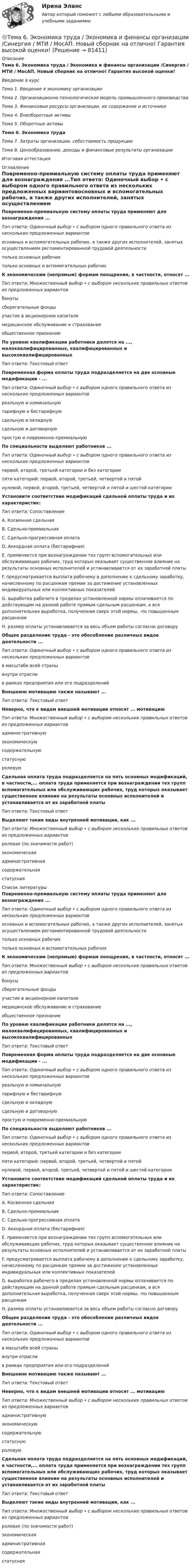     
            Описание
            Тема 6. Экономика труда / Экономика и финансы организации /Синергия / МТИ / МосАП. Новый сборник на отлично! Гарантия высокой оценки!Введение в курсТема 1. Введение в экономику организацииТема 2. Организационно-технологическая модель промышленного производстваТема 3. Финансовые ресурсы организации, их содержание и источникиТема 4. Внеоборотные активыТема 5. Оборотные активыТема 6. Экономика трудаТема 7. Затраты организации, себестоимость продукцииТема 8. Ценообразование, доходы и финансовые результаты организацииИтоговая аттестация 
            Оглавление
            Повременно-премиальную систему оплаты труда применяют для вознаграждения ...Тип ответа: Одиночный выбор • с выбором одного правильного ответа из нескольких предложенных вариантовосновных и вспомогательных рабочих, а также других исполнителей, занятых осуществлением регламентированной трудовой деятельноститолько основных рабочихтолько основных и вспомогательных рабочихК экономическим (непрямым) формам поощрения, в частности, относят ...Тип ответа: Множественный выбор • с выбором нескольких правильных ответов из предложенных вариантовбонусысберегательные фондыучастие в акционерном капиталемедицинское обслуживание и страхованиеобщественное признаниеПо уровню квалификации работники делятся на ..., малоквалифицированных, квалифицированных и высококвалифицированныхТип ответа: Текстовый ответПовременная форма оплаты труда подразделяется на две основные модификации - ...Тип ответа: Одиночный выбор • с выбором одного правильного ответа из нескольких предложенных вариантовреальную и номинальнуютарифную и бестарифнуюсдельную и окладнуюсдельную и договорнуюпростую и повременно-премиальнуюПо специальности выделяют работников ...Тип ответа: Одиночный выбор • с выбором одного правильного ответа из нескольких предложенных вариантовпервой, второй, третьей категории и без категориипяти категорий: первой, второй, третьей, четвертой и пятойнулевой, первой, второй, третьей, четвертой и пятой и шестой категорииУстановите соответствие модификаций сдельной оплаты труда и их характеристик:Тип ответа: СопоставлениеA. Косвенная сдельнаяВ. Сдельно-премиальнаяС. Сдельно-прогрессивная оплатаD. Аккордная оплата (бестарифная)Е. применяется при вознаграждении тех групп вспомогательных или обслуживающих рабочих, труд которых оказывает существенное влияние на результаты основных исполнителей и устанавливается от их заработной платыF. предусматривается выплата рабочему в дополнение к сдельному заработку, начисленному по расценкам премии за достижение установленных индивидуальных или коллективных показателейG. выработка рабочего в пределах установленной нормы оплачивается по действующим на данной работе прямым сдельным расценкам, а вся дополнительная выработка, полученная сверх этой нормы, -по повышенным расценкамН. размер оплаты устанавливается за весь объем работы согласно договоруОбщее разделение труда - это обособление различных видов деятельности ...Тип ответа: Одиночный выбор • с выбором одного правильного ответа из нескольких предложенных вариантовв масштабе всей странывнутри отраслив рамках предприятия или его подразделенийВнешнюю мотивацию также называют ... Тип ответа: Текстовый ответНеверно, что к видам внешней мотивации относят ... мотивациюТип ответа: Множественный выбор • с выбором нескольких правильных ответов из предложенных вариантовадминистративнуюэкономическуюсодержательнуюстатуснуюролевуюСдельная оплата труда подразделяется на пять основных модификаций, в частности,... оплата труда применяется при вознаграждении тех групп вспомогательных или обслуживающих рабочих, труд которых оказывает существенное влияние на результаты основных исполнителей и устанавливается от их заработной платыТип ответа: Текстовый ответВыделяют такие виды внутренней мотивации, как ...Тип ответа: Множественный выбор • с выбором нескольких правильных ответов из предложенных вариантовролевая (по значимости работ)экономическаяадминистративнаясодержательнаястатусная 
            Список литературы
            Повременно-премиальную систему оплаты труда применяют для вознаграждения ...Тип ответа: Одиночный выбор • с выбором одного правильного ответа из нескольких предложенных вариантовосновных и вспомогательных рабочих, а также других исполнителей, занятых осуществлением регламентированной трудовой деятельноститолько основных рабочихтолько основных и вспомогательных рабочихК экономическим (непрямым) формам поощрения, в частности, относят ...Тип ответа: Множественный выбор • с выбором нескольких правильных ответов из предложенных вариантовбонусысберегательные фондыучастие в акционерном капиталемедицинское обслуживание и страхованиеобщественное признаниеПо уровню квалификации работники делятся на ..., малоквалифицированных, квалифицированных и высококвалифицированныхТип ответа: Текстовый ответПовременная форма оплаты труда подразделяется на две основные модификации - ...Тип ответа: Одиночный выбор • с выбором одного правильного ответа из нескольких предложенных вариантовреальную и номинальнуютарифную и бестарифнуюсдельную и окладнуюсдельную и договорнуюпростую и повременно-премиальнуюПо специальности выделяют работников ...Тип ответа: Одиночный выбор • с выбором одного правильного ответа из нескольких предложенных вариантовпервой, второй, третьей категории и без категориипяти категорий: первой, второй, третьей, четвертой и пятойнулевой, первой, второй, третьей, четвертой и пятой и шестой категорииУстановите соответствие модификаций сдельной оплаты труда и их характеристик:Тип ответа: СопоставлениеA. Косвенная сдельнаяВ. Сдельно-премиальнаяС. Сдельно-прогрессивная оплатаD. Аккордная оплата (бестарифная)Е. применяется при вознаграждении тех групп вспомогательных или обслуживающих рабочих, труд которых оказывает существенное влияние на результаты основных исполнителей и устанавливается от их заработной платыF. предусматривается выплата рабочему в дополнение к сдельному заработку, начисленному по расценкам премии за достижение установленных индивидуальных или коллективных показателейG. выработка рабочего в пределах установленной нормы оплачивается по действующим на данной работе прямым сдельным расценкам, а вся дополнительная выработка, полученная сверх этой нормы, -по повышенным расценкамН. размер оплаты устанавливается за весь объем работы согласно договоруОбщее разделение труда - это обособление различных видов деятельности ...Тип ответа: Одиночный выбор • с выбором одного правильного ответа из нескольких предложенных вариантовв масштабе всей странывнутри отраслив рамках предприятия или его подразделенийВнешнюю мотивацию также называют ... Тип ответа: Текстовый ответНеверно, что к видам внешней мотивации относят ... мотивациюТип ответа: Множественный выбор • с выбором нескольких правильных ответов из предложенных вариантовадминистративнуюэкономическуюсодержательнуюстатуснуюролевуюСдельная оплата труда подразделяется на пять основных модификаций, в частности,... оплата труда применяется при вознаграждении тех групп вспомогательных или обслуживающих рабочих, труд которых оказывает существенное влияние на результаты основных исполнителей и устанавливается от их заработной платыТип ответа: Текстовый ответВыделяют такие виды внутренней мотивации, как ...Тип ответа: Множественный выбор • с выбором нескольких правильных ответов из предложенных вариантовролевая (по значимости работ)экономическаяадминистративнаясодержательнаястатусная 
            
            
            Тема 6 Целеполагание, планирование, исполнение🌞Тема 6. Экономика труда / Экономика и финансы организации /Синергия / МТИ / МосАП. Новый сборник на отлично! Гарантия высокой оценки!Тема 7. Teacher developmentТема 7. Аудит учета расчетных и кредитных операцийТема 7. Выборочный методТема 7. Государственный кредит и государственный д...ТК - 7. Задание🌞Тема 7. Затраты организации, себестоимость продукции / Экономика и финансы организации /Синергия / МТИ / МосАП. Новый сборник на отлично! Гарантия высокой оценки!Тема 6. Прямые федеральные налогиТема 6. Решение задачи линейного программирования на компьютере. Задача 66. Средствами MS Excel решить задачу линейного программирования и решить эту же задачу при условии целочисленности решения.🏅Тема 6. Социальная и психологическая поддержка персонала организации / Управление человеческими ресурсами / Синергия на отлично!Тема 6. Стратегический анализ. Задание 1. 1.TitlesMirorCorp. — это информационная компания, деятельность которой связана в основном с изданием газет, книг, журналов и другой печатной продукции, владеющая кабельным телевидением и другими телевизионными каналами. Определите особенности приведенной формулировки миссии.🏅Тема 6. Управление профессиональным развитием персонала государственной службы и карьерным процессом в государственном аппарате / Управление персоналом государственной и муниципальной службы / Синергия / МТИ / МосАП. Новые ответы на отлично!ТЕМА 6 УПРАВЛЕНИЕ ТОВАРНЫМИ ЗАПАСАМИ В ПРОЦЕССЕ ЗАКУПОК И ПОСТАВОКТема 6. «Функции, модули, исключения»
