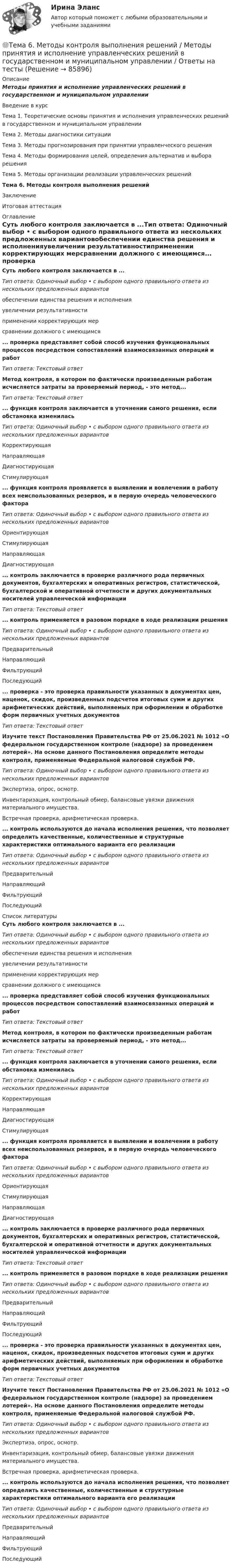      
            Описание
            Методы принятия и исполнение управленческих решений в государственном и муниципальном управленииВведение в курсТема 1. Теоретические основы принятия и исполнения управленческих решений в государственном и муниципальном управленииТема 2. Методы диагностики ситуацииТема 3. Методы прогнозирования при принятии управленческого решенияТема 4. Методы формирования целей, определения альтернатив и выбора решенияТема 5. Методы организации реализации управленческих решенийТема 6. Методы контроля выполнения решенийЗаключениеИтоговая аттестация 
            Оглавление
            Суть любого контроля заключается в ...Тип ответа: Одиночный выбор • с выбором одного правильного ответа из нескольких предложенных вариантовобеспечении единства решения и исполненияувеличении результативностиприменении корректирующих мерсравнении должного с имеющимся... проверка представляет собой способ изучения функциональных процессов посредством сопоставлений взаимосвязанных операций и работТип ответа: Текстовый ответМетод контроля, в котором по фактически произведенным работам исчисляется затраты за проверяемый период, - это метод... Тип ответа: Текстовый ответ... функция контроля заключается в уточнении самого решения, если обстановка измениласьТип ответа: Одиночный выбор • с выбором одного правильного ответа из нескольких предложенных вариантовКорректирующаяНаправляющаяДиагностирующаяСтимулирующая... функция контроля проявляется в выявлении и вовлечении в работу всех неиспользованных резервов, и в первую очередь человеческого фактораТип ответа: Одиночный выбор • с выбором одного правильного ответа из нескольких предложенных вариантовОриентирующаяСтимулирующаяНаправляющаяДиагностирующая... контроль заключается в проверке различного рода первичных документов, бухгалтерских и оперативных регистров, статистической, бухгалтерской и оперативной отчетности и других документальных носителей управленческой информацииТип ответа: Текстовый ответ... контроль применяется в разовом порядке в ходе реализации решенияТип ответа: Одиночный выбор • с выбором одного правильного ответа из нескольких предложенных вариантовПредварительныйНаправляющийФильтрующийПоследующий... проверка - это проверка правильности указанных в документах цен, наценок, скидок, произведенных подсчетов итоговых сумм и других арифметических действий, выполняемых при оформлении и обработке форм первичных учетных документовТип ответа: Текстовый ответИзучите текст Постановления Правительства РФ от 25.06.2021 № 1012 «О федеральном государственном контроле (надзоре) за проведением лотерей». На основе данного Постановления определите методы контроля, применяемые Федеральной налоговой службой РФ.Тип ответа: Одиночный выбор • с выбором одного правильного ответа из нескольких предложенных вариантовЭкспертиза, опрос, осмотр.Инвентаризация, контрольный обмер, балансовые увязки движения материального имущества.Встречная проверка, арифметическая проверка.... контроль используются до начала исполнения решения, что позволяет определить качественные, количественные и структурные характеристики оптимального варианта его реализацииТип ответа: Одиночный выбор • с выбором одного правильного ответа из нескольких предложенных вариантовПредварительныйНаправляющийФильтрующийПоследующий 
            Список литературы
            Суть любого контроля заключается в ...Тип ответа: Одиночный выбор • с выбором одного правильного ответа из нескольких предложенных вариантовобеспечении единства решения и исполненияувеличении результативностиприменении корректирующих мерсравнении должного с имеющимся... проверка представляет собой способ изучения функциональных процессов посредством сопоставлений взаимосвязанных операций и работТип ответа: Текстовый ответМетод контроля, в котором по фактически произведенным работам исчисляется затраты за проверяемый период, - это метод... Тип ответа: Текстовый ответ... функция контроля заключается в уточнении самого решения, если обстановка измениласьТип ответа: Одиночный выбор • с выбором одного правильного ответа из нескольких предложенных вариантовКорректирующаяНаправляющаяДиагностирующаяСтимулирующая... функция контроля проявляется в выявлении и вовлечении в работу всех неиспользованных резервов, и в первую очередь человеческого фактораТип ответа: Одиночный выбор • с выбором одного правильного ответа из нескольких предложенных вариантовОриентирующаяСтимулирующаяНаправляющаяДиагностирующая... контроль заключается в проверке различного рода первичных документов, бухгалтерских и оперативных регистров, статистической, бухгалтерской и оперативной отчетности и других документальных носителей управленческой информацииТип ответа: Текстовый ответ... контроль применяется в разовом порядке в ходе реализации решенияТип ответа: Одиночный выбор • с выбором одного правильного ответа из нескольких предложенных вариантовПредварительныйНаправляющийФильтрующийПоследующий... проверка - это проверка правильности указанных в документах цен, наценок, скидок, произведенных подсчетов итоговых сумм и других арифметических действий, выполняемых при оформлении и обработке форм первичных учетных документовТип ответа: Текстовый ответИзучите текст Постановления Правительства РФ от 25.06.2021 № 1012 «О федеральном государственном контроле (надзоре) за проведением лотерей». На основе данного Постановления определите методы контроля, применяемые Федеральной налоговой службой РФ.Тип ответа: Одиночный выбор • с выбором одного правильного ответа из нескольких предложенных вариантовЭкспертиза, опрос, осмотр.Инвентаризация, контрольный обмер, балансовые увязки движения материального имущества.Встречная проверка, арифметическая проверка.... контроль используются до начала исполнения решения, что позволяет определить качественные, количественные и структурные характеристики оптимального варианта его реализацииТип ответа: Одиночный выбор • с выбором одного правильного ответа из нескольких предложенных вариантовПредварительныйНаправляющийФильтрующийПоследующий 
            
            
            Тема 6. Конкуренция банков на кредитном рынке: теория и практика🌞Тема 6. Методы контроля выполнения решений / Методы принятия и исполнение управленческих решений в государственном и муниципальном управлении / Ответы на тестыТема 6. ПРОИЗВОДСТВО. ИЗДЕРЖКИ ПРОИЗВОДСТВА🏅Тема 6. Профессионально-прикладная физическая подготовка Ответы на отлично! (100/100) Синергия / МТИ / МосАПТема 6. Прямые федеральные налогиТема 6. Решение задачи линейного программирования на компьютере. Задача 66. Средствами MS Excel решить задачу линейного программирования и решить эту же задачу при условии целочисленности решения.🏅Тема 6. Социальная и психологическая поддержка персонала организации / Управление человеческими ресурсами / Синергия на отлично!Тема 5. СТРАНЫ «ОСОБОГО ПУТИ» К КАПИЛИЗМУ Раскройте особенности формирования и развития капиталистических отношений выделенных стран. Германия Япония РоссияТема 5. ФИРМА И ЕЕ ЭКОНОМИЧЕСКАЯ ПРИРОДАТема. 5. Человек и среда Практическое задание: Особенности приспособления человека к среде Заполните таблицу, используя курс лекций, дополнительную литературу и свои творческие способности.Тема 6. Classroom management Тема 6. Аудиторская проверка учета оборотных активовТема 6. Аудиторская проверка учета оборотных активовТема 6. Денежная система и теоретическая модель де...ТК-7 Задание