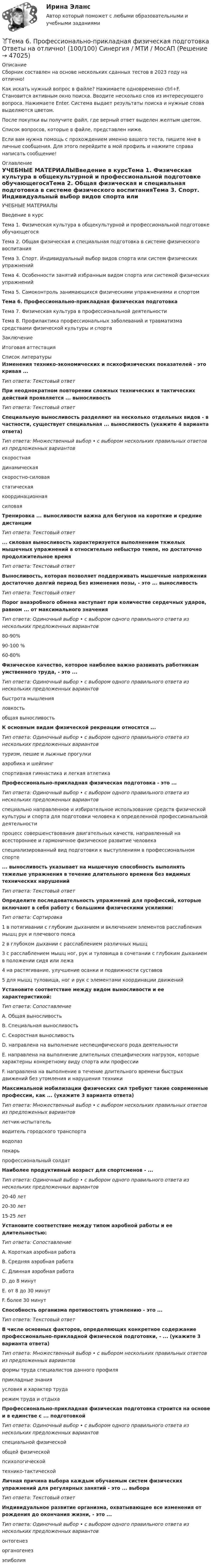      
            Описание
            Сборник составлен на основе нескольких сданных тестов в 2023 году на отлично!Как искать нужный вопрос в файле? Нажимаете одновременно ctrl+F. Становится активным окно поиска. Вводите несколько слов из интересующего вопроса. Нажимаете Enter. Система выдает результаты поиска и нужные слова выделяются цветом.После покупки вы получите файл, где верный ответ выделен желтым цветом.Список вопросов, которые в файле, представлен ниже.Если вам нужна помощь с прохождением именно вашего теста, пишите мне в личные сообщения. Для этого перейдите в мой профиль и нажмите справа написать сообщение! 
            Оглавление
            УЧЕБНЫЕ МАТЕРИАЛЫВведение в курсТема 1. Физическая культура в общекультурной и профессиональной подготовке обучающегосяТема 2. Общая физическая и специальная подготовка в системе физического воспитанияТема 3. Спорт. Индивидуальный выбор видов спорта или систем физических упражненийТема 4. Особенности занятий избранным видом спорта или системой физических упражненийТема 5. Самоконтроль занимающихся физическими упражнениями и спортомТема 6. Профессионально-прикладная физическая подготовкаТема 7. Физическая культура в профессиональной деятельностиТема 8. Профилактика профессиональных заболеваний и травматизма средствами физической культуры и спортаЗаключениеИтоговая аттестация 
            Список литературы
            Изменения технико-экономических и психофизических показателей - это кривая ... Тип ответа: Текстовый ответПри неоднократном повторении сложных технических и тактических действий проявляется ... выносливостьТип ответа: Текстовый ответСпециальную выносливость разделяют на несколько отдельных видов - в частности, существует специальная ... выносливость (укажите 4 варианта ответа)Тип ответа: Множественный выбор • с выбором нескольких правильных ответов из предложенных вариантовскоростнаядинамическаяскоростно-силоваястатическаякоординационнаясиловаяТренировка ... выносливости важна для бегунов на короткие и средние дистанцииТип ответа: Текстовый ответ... силовая выносливость характеризуется выполнением тяжелых мышечных упражнений в относительно небыстро темпе, но достаточно продолжительное времяТип ответа: Текстовый ответВыносливость, которая позволяет поддерживать мышечные напряжения достаточно долгий период без изменения позы, - это ... выносливостьТип ответа: Текстовый ответПорог анаэробного обмена наступает при количестве сердечных ударов, равном ... от максимального значенияТип ответа: Одиночный выбор • с выбором одного правильного ответа из нескольких предложенных вариантов80-90%90-100 %60-80%Физическое качество, которое наиболее важно развивать работникам умственного труда, - это ...Тип ответа: Одиночный выбор • с выбором одного правильного ответа из нескольких предложенных вариантовбыстрота мышленияловкостьобщая выносливостьК основным видам физической рекреации относятся ...Тип ответа: Одиночный выбор • с выбором одного правильного ответа из нескольких предложенных вариантовтуризм, пешие и лыжные прогулкиаэробика и шейпингспортивная гимнастика и легкая атлетикаПрофессионально-прикладная физическая подготовка - это ...Тип ответа: Одиночный выбор • с выбором одного правильного ответа из нескольких предложенных вариантовспециально направленное и избирательное использование средств физической культуры и спорта для подготовки человека к определенной профессиональной деятельностипроцесс совершенствования двигательных качеств, направленный на всестороннее и гармоничное физическое развитие человекаспециализированный вид подготовки к выступлениям в профессиональном спорте... выносливость указывает на мышечную способность выполнять тяжелые упражнения в течение длительного времени без видимых технических нарушенийТип ответа: Текстовый ответОпределите последовательность упражнений для профессий, которые включают в себя работу с большими физическими усилиями:Тип ответа: Сортировка1 в потягивании с глубоким дыханием и включением элементов расслабления мышц рук и плечевого пояса2 в глубоком дыхании с расслаблением различных мышц3 с расслаблением мышц ног, рук и туловища в сочетании с глубоким дыханием в положении сидя или лежа4 на растягивание, улучшение осанки и подвижности суставов5 для мышц туловища, ног и рук с элементами координации движенийУстановите соответствие между видом выносливости и ее характеристикой:Тип ответа: СопоставлениеA. Общая выносливостьВ. Специальная выносливостьС. Скоростная выносливостьD. направлена на выполнение неспецифического рода деятельностиЕ. направлена на выполнение длительных специфических нагрузок, которые характерны конкретному виду спорта или профессииF. направлена на выполнение в течение длительного времени быстрых движений без утомления и нарушения техникиМаксимальной мобилизации физических сил требуют такие современные профессии, как ... (укажите 3 варианта ответа)Тип ответа: Множественный выбор • с выбором нескольких правильных ответов из предложенных вариантовлетчик-испытательводитель городского транспортаводолазпекарьпрофессиональный солдатНаиболее продуктивный возраст для спортсменов - ...Тип ответа: Одиночный выбор • с выбором одного правильного ответа из нескольких предложенных вариантов20-40 лет20-30 лет15-25 летУстановите соответствие между типом аэробной работы и ее длительностью:Тип ответа: СопоставлениеA. Короткая аэробная работаВ. Средняя аэробная работаС. Длинная аэробная работаD. до 8 минутE. от 8 до 30 минутF. более 30 минутСпособность организма противостоять утомлению - это ...Тип ответа: Текстовый ответВ числе основных факторов, определяющих конкретное содержание профессионально-прикладной физической подготовки, - ... (укажите 3 варианта ответа)Тип ответа: Множественный выбор • с выбором нескольких правильных ответов из предложенных вариантовформы труда специалистов данного профиляприкладные знанияусловия и характер трударежим труда и отдыхаПрофессионально-прикладная физическая подготовка строится на основе и в единстве с ... подготовкойТип ответа: Одиночный выбор • с выбором одного правильного ответа из нескольких предложенных вариантовспециальной физическойобщей физическойпсихологическойтехнико-тактическойЛичная причина выбора каждым обучаемым систем физических упражнений для регулярных занятий - это ... выбораТип ответа: Текстовый ответИндивидуальное развитие организма, охватывающее все изменения от рождения до окончания жизни, - это ...Тип ответа: Одиночный выбор • с выбором одного правильного ответа из нескольких предложенных вариантовонтогенезорганогенезэпиболия
            
            
            Тема 6. ПРОИЗВОДСТВО. ИЗДЕРЖКИ ПРОИЗВОДСТВА🏅Тема 6. Профессионально-прикладная физическая подготовка Ответы на отлично! (100/100) Синергия / МТИ / МосАПТема 6. Прямые федеральные налогиТема 6. Решение задачи линейного программирования на компьютере. Задача 66. Средствами MS Excel решить задачу линейного программирования и решить эту же задачу при условии целочисленности решения.🏅Тема 6. Социальная и психологическая поддержка персонала организации / Управление человеческими ресурсами / Синергия на отлично!Тема 6. Стратегический анализ. Задание 1. 1.TitlesMirorCorp. — это информационная компания, деятельность которой связана в основном с изданием газет, книг, журналов и другой печатной продукции, владеющая кабельным телевидением и другими телевизионными каналами. Определите особенности приведенной формулировки миссии.🏅Тема 6. Управление профессиональным развитием персонала государственной службы и карьерным процессом в государственном аппарате / Управление персоналом государственной и муниципальной службы / Синергия / МТИ / МосАП. Новые ответы на отлично!Тема. 5. Человек и среда Практическое задание: Особенности приспособления человека к среде Заполните таблицу, используя курс лекций, дополнительную литературу и свои творческие способности.Тема 6. Classroom management Тема 6. Аудиторская проверка учета оборотных активовТема 6. Аудиторская проверка учета оборотных активовТема 6. Денежная система и теоретическая модель де...ТК-7 ЗаданиеТема 6.Итоговое заданиеТема 6. Конкуренция банков на кредитном рынке: теория и практика