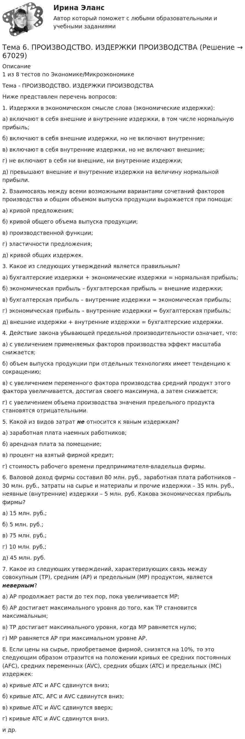      
            Описание
            1 из 8 тестов по Экономике/МикроэкономикеТема - ПРОИЗВОДСТВО. ИЗДЕРЖКИ ПРОИЗВОДСТВАНиже представлен перечень вопросов:1. Издержки в экономическом смысле слова (экономические издержки):а) включают в себя внешние и внутренние издержки, в том числе нормальную прибыль;б) включают в себя внешние издержки, но не включают внутренние;в) включают в себя внутренние издержки, но не включают внешние;г) не включают в себя ни внешние, ни внутренние издержки;д) превышают внешние и внутренние издержки на величину нормальной прибыли. 2. Взаимосвязь между всеми возможными вариантами сочетаний факторов производства и общим объемом выпуска продукции выражается при помощи:а) кривой предложения; б) кривой общего объема выпуска продукции;в) производственной функции; г) эластичности предложения; д) кривой общих издержек. 3. Какое из следующих утверждений является правильным?а) бухгалтерские издержки + экономические издержки = нормальная прибыль;б) экономическая прибыль – бухгалтерская прибыль = внешние издержки;в) бухгалтерская прибыль – внутренние издержки = экономическая прибыль;г) экономическая прибыль – внутренние издержки = бухгалтерская прибыль;д) внешние издержки + внутренние издержки = бухгалтерские издержки. 4. Действие закона убывающей предельной производительности означает, что:а) с увеличением применяемых факторов производства эффект масштаба снижается;б) объем выпуска продукции при отдельных технологиях имеет тенденцию к сокращению;в) с увеличением переменного фактора производства средний продукт этого фактора увеличивается, достигая своего максимума, а затем снижается;г) с увеличением объема производства значения предельного продукта становятся отрицательными. 5. Какой из видов затрат не относится к явным издержкам?а) заработная плата наемных работников;б) арендная плата за помещение;в) процент на взятый фирмой кредит;г) стоимость рабочего времени предпринимателя-владельца фирмы. 6. Валовой доход фирмы составил 80 млн. руб., заработная плата работников – 30 млн. руб., затраты на сырье и материалы и прочие издержки – 35 млн. руб., неявные (внутренние) издержки – 5 млн. руб. Какова экономическая прибыль фирмы?а) 15 млн. руб.;б) 5 млн. руб.; в) 75 млн. руб.; г) 10 млн. руб.;д) 45 млн. руб. 7. Какое из следующих утверждений, характеризующих связь между совокупным (ТР), средним (АР) и предельным (МР) продуктом, является неверным?а) АР продолжает расти до тех пор, пока увеличивается МР;б) АР достигает максимального уровня до того, как ТР становится максимальным;в) ТР достигает максимального уровня, когда МР равняется нулю;г) МР равняется АР при максимальном уровне АР. 8. Если цены на сырье, приобретаемое фирмой, снизятся на 10%, то это следующим образом отразится на положении кривых ее средних постоянных (AFC), средних переменных (AVC), средних общих (ATC) и предельных (MC) издержек:а) кривые ATC и AFC сдвинутся вниз; б) кривые ATC, AFC и AVC сдвинутся вниз;в) кривые ATC и AVC сдвинутся вверх; г) кривые ATC и AVC сдвинутся вниз.и др.   
            
            
            🌞Тема 6. Методы контроля выполнения решений / Методы принятия и исполнение управленческих решений в государственном и муниципальном управлении / Ответы на тестыТема 6. ПРОИЗВОДСТВО. ИЗДЕРЖКИ ПРОИЗВОДСТВА🏅Тема 6. Профессионально-прикладная физическая подготовка Ответы на отлично! (100/100) Синергия / МТИ / МосАПТема 6. Прямые федеральные налогиТема 6. Решение задачи линейного программирования на компьютере. Задача 66. Средствами MS Excel решить задачу линейного программирования и решить эту же задачу при условии целочисленности решения.🏅Тема 6. Социальная и психологическая поддержка персонала организации / Управление человеческими ресурсами / Синергия на отлично!Тема 6. Стратегический анализ. Задание 1. 1.TitlesMirorCorp. — это информационная компания, деятельность которой связана в основном с изданием газет, книг, журналов и другой печатной продукции, владеющая кабельным телевидением и другими телевизионными каналами. Определите особенности приведенной формулировки миссии.Тема 5. ФИРМА И ЕЕ ЭКОНОМИЧЕСКАЯ ПРИРОДАТема. 5. Человек и среда Практическое задание: Особенности приспособления человека к среде Заполните таблицу, используя курс лекций, дополнительную литературу и свои творческие способности.Тема 6. Classroom management Тема 6. Аудиторская проверка учета оборотных активовТема 6. Аудиторская проверка учета оборотных активовТема 6. Денежная система и теоретическая модель де...ТК-7 ЗаданиеТема 6.Итоговое задание