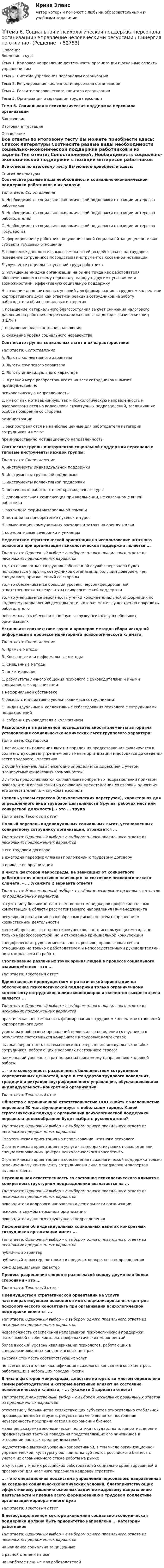     
            Описание
            Введение в курсТема 1. Кадровое направление деятельности организации и основные аспекты управления имТема 2. Система управления персоналом организацииТема 3. Регулирование численности персонала организацииТема 4. Развитие человеческого капитала организацииТема 5. Организация и мотивация труда персоналаТема 6. Социальная и психологическая поддержка персонала организацииЗаключениеИтоговая аттестация 
            Оглавление
            Все ответы по итоговому тесту Вы можете приобрести здесь:  
            Список литературы
            Соотнесите разные виды необходимости социально-экономической поддержки работников и их задачи:Тип ответа: СопоставлениеA. Необходимость социально-экономической поддержки с позиции интересов работников B. Необходимость социально-экономической поддержки с позиции интересов работодателей C. Необходимость социально-экономической поддержки с позиции интересов государства D. формирование у работника ощущения своей социальной защищенности как субъекта трудовых отношений E. появление дополнительных возможностей воздействовать на трудовое поведение сотрудников посредством инструментов косвенной мотивацииF. улучшение социальных условий труда работника G. улучшение имиджа организации на рынке труда как работодателя, обеспечивающего своему персоналу, наряду с другими условиями и возможностями, эффективную социальную поддержку H. создание дополнительных условий для формирования в трудовом коллективе корпоративного духа как ответной реакции сотрудников на заботу работодателя об их социальных интересах I. повышение материального благосостояния за счет снижения налогового давления на работника через механизм налога на доходы физических лиц (НДФЛ) J. повышение благосостояния населения K. снижение уровня социального неравенстваСоотнесите группы социальных льгот и их характеристики:Тип ответа: СопоставлениеA. Льготы коллективного характера B. Льготы группового характера C. Льготы индивидуального характера D. в равной мере распространяются на всех сотрудников и имеют преимущественно психологическую направленность E. имеют как мотивационную, так и психологическую направленность и распространяются на коллективы структурных подразделений, заслуживших особое поощрение со стороны администрацииF. распространяются на наиболее ценные для работодателя категории сотрудников и имеют преимущественно мотивационную направленность Соотнесите группы инструментов социальной поддержки персонала и типовые инструменты каждой группы:Тип ответа: СопоставлениеA. Инструменты индивидуальной поддержки B. Инструменты групповой поддержки C. Инструменты коллективной поддержки D. оплаченные работодателем краткосрочные туры E. дополнительная компенсация при увольнении, не связанном с виной работника F. различные формы материальной помощи G. дотации на приобретение путевок и туровH. компенсация коммунальных расходов и затрат на аренду жилья I. корпоративные вечеринки и уик-эндыНедостатком стратегической ориентации на использование штатного психолога при организации психологической поддержки является ...Тип ответа: Одиночный выбор • с выбором одного правильного ответа из нескольких предложенных вариантовто, что психолог как сотрудник собственной службы персонала будет пользоваться у других сотрудников организации большим доверием, чем специалист, приглашенный со стороныто, что обеспечивается больший уровень персонифицированной ответственности за результаты психологической поддержкито, что уменьшается вероятность утечки конфиденциальной информации по кадровому направлению деятельности, которая может существенно повредить работодателюневозможность обеспечить полную загрузку психологу в небольших организацияхУстановите соответствие групп и примеров методов сбора исходной информации в процессе мониторинга психологического климата:Тип ответа: СопоставлениеA. Прямые методы B. Косвенные или неформальные методы C. Смешанные методы D. анкетирование E. результаты личного общения психолога с руководителями и иными специалистами организации в неформальной обстановке F. беседы с инициативно увольняющимися сотрудниками G. индивидуальные и коллективные собеседования психолога с сотрудниками подразделений H. собрания руководителя с коллективом Расположите в правильной последовательности элементы алгоритма установления социально-экономических льгот группового характера:Тип ответа: Сортировка1 возможность получения льгот и порядок их предоставления фиксируется в соответствующем внутреннем регламенте организации и доводится до сведения всего трудового коллектива2 общий перечень льгот ежегодно определяется дирекцией с учетом планируемых финансовых возможностей3 льготы предоставляются коллективам конкретных подразделений приказом руководителя организации на основании представления со стороны одного из его заместителей или службы персонала Степень угрозы стрессов (психологических перегрузок), характерная для определенного вида трудовой деятельности (группы рабочих мест или конкретной должности), - это ... трудаТип ответа: Текстовый ответ Полный перечень индивидуальных социальных льгот, установленных конкретному сотруднику организации, отражается ...Тип ответа: Одиночный выбор • с выбором одного правильного ответа из нескольких предложенных вариантовв его трудовом договорев ежегодно переоформляемом приложении к трудовому договорув приказе по организацииВ числе факторов макросреды, не зависящих от конкретного работодателя и негативно влияющих на состояние психологического климата, - ... (укажите 2 варианта ответа)Тип ответа: Множественный выбор • с выбором нескольких правильных ответов из предложенных вариантовотсутствие у большинства отечественных менеджеров профессиональных компетенций в области рассматриваемого направления HR-менеджментарегулярная реализация разнообразных рисков по всем направлениям хозяйственной деятельностижесткий прессинг со стороны конкурентов, часто использующих методы не только недобросовестной, но и откровенно криминальной конкуренцииспецифическая трудовая ментальность россиян, проявляющая себя в отношениях не только с работодателем и непосредственными руководителями, но и с коллегами по работеСтолкновение различных точек зрения людей в процессе социального взаимодействия - это ... Тип ответа: Текстовый ответ Единственным преимуществом стратегической ориентации на обеспечение психологической поддержки только ограниченному контингенту сотрудников в лице менеджеров и экспертов высшего звена является ...Тип ответа: Одиночный выбор • с выбором одного правильного ответа из нескольких предложенных вариантовпрактическая невозможность формирования в трудовом коллективе отношений корпоративного духаугроза разнообразных проявлений нелояльного поведения сотрудников в результате состоявшихся конфликтов в трудовых коллективахвысокая вероятность систематических потерь от индивидуальных ошибок сотрудников, работающих в условиях постоянного стрессанаименьший уровень затрат по рассматриваемому направлению кадровой работы... - это совокупность разделяемых большинством сотрудников корпоративных ценностей, норм и стандартов трудового поведения, традиций и ритуалов внутрифирменного управления, обуславливающих индивидуальность конкретной организацииТип ответа: Текстовый ответ Общество с ограниченной ответственностью ООО «Лайт» с численностью персонала 50 чел. функционирует в небольшом городе. Какой стратегический подход к организации психологической поддержки персонала целесообразнее будет выбрать руководителю?Тип ответа: Одиночный выбор • с выбором одного правильного ответа из нескольких предложенных вариантовСтратегическая ориентация на использование штатного психолога.Стратегическая ориентация на услуги частнопрактикующих психологов или специализированных центров психологического консалтинга.Стратегическая ориентация на обеспечение психологической поддержки только ограниченному контингенту сотрудников в лице менеджеров и экспертов высшего звена. Персональная ответственность за состояние психологического климата в конкретном структурном подразделении возлагается на ...Тип ответа: Одиночный выбор • с выбором одного правильного ответа из нескольких предложенных вариантовруководителя кадрового направления деятельности организациипсихолога службы персонала организациируководителя данного структурного подразделения Информация об индивидуальных социальных пакетах конкретных сотрудников организации имеет ...Тип ответа: Одиночный выбор • с выбором одного правильного ответа из нескольких предложенных вариантовпубличный характерпубличный характер, но только в пределах конкретного подразделенияконфиденциальный характерПроцесс разрешения споров и разногласий между двумя или более сторонами - это ... Тип ответа: Текстовый ответ Преимуществом стратегической ориентации на услуги частнопрактикующих психологов или специализированных центров психологического консалтинга при организации психологической поддержки является ...Тип ответа: Одиночный выбор • с выбором одного правильного ответа из нескольких предложенных вариантовневозможность обеспечения непрерывной психологической поддержки, включающей в себя комплекс профилактических мероприятийболее высокий уровень квалификации психологов, работающих в специализированных консалтинговых центрахвысокая стоимость соответствующих услугне всегда достаточная квалификация психологов консалтинговых центров, работающих в небольших городах России В числе факторов микросреды, действие которых во многом определено самим работодателем и которые негативно влияют на состояние психологического климата, - ... (укажите 2 варианта ответа)Тип ответа: Множественный выбор • с выбором нескольких правильных ответов из предложенных вариантовотсутствие у большинства хозяйствующих субъектов относительно стабильной производственной нагрузки, результатом чего является постоянная неуверенность предпринимателя в сохранении бизнесамалопредсказуемая экономическая политика государства и, напротив, вполне предсказуемая тактика поведения представляющих его чиновников в отношении частных предпринимателейнедостаточно высокий уровень корпоративной, в том числе организационно-управленческой, культуры у большинства субъектов российского бизнеса с учетом их ограниченного стажа работы на рынкеотсутствие у многих российских работодателей социально ориентированной и прозрачной для наемного персонала кадровой стратегии ... - это операционная подсистема управления персоналом, направленная на создание социально-экономических условий, благоприятствующих эффективному решению основных задач по кадровому направлению деятельности и прежде всего формированию в трудовом коллективе организации корпоративного духаТип ответа: Текстовый ответ В негосударственном секторе экономики социально-экономическая поддержка должна быть приоритетно направлена ... категории работниковТип ответа: Одиночный выбор • с выбором одного правильного ответа из нескольких предложенных вариантовна наименее социально защищенныев равной степени на всена наиболее ценные для работодателей
            
            
            Тема 6. Решение задачи линейного программирования на компьютере. Задача 66. Средствами MS Excel решить задачу линейного программирования и решить эту же задачу при условии целочисленности решения.🏅Тема 6. Социальная и психологическая поддержка персонала организации / Управление человеческими ресурсами / Синергия на отлично!Тема 6. Стратегический анализ. Задание 1. 1.TitlesMirorCorp. — это информационная компания, деятельность которой связана в основном с изданием газет, книг, журналов и другой печатной продукции, владеющая кабельным телевидением и другими телевизионными каналами. Определите особенности приведенной формулировки миссии.🏅Тема 6. Управление профессиональным развитием персонала государственной службы и карьерным процессом в государственном аппарате / Управление персоналом государственной и муниципальной службы / Синергия / МТИ / МосАП. Новые ответы на отлично!ТЕМА 6 УПРАВЛЕНИЕ ТОВАРНЫМИ ЗАПАСАМИ В ПРОЦЕССЕ ЗАКУПОК И ПОСТАВОКТема 6. «Функции, модули, исключения»Тема 6. ХАРАКТЕРИСТИКА ПЕРЕГОВОРОВ. ЭТАПЫ ПРОВЕДЕ..Тема 6. Аудиторская проверка учета оборотных активовТема 6. Денежная система и теоретическая модель де...ТК-7 ЗаданиеТема 6.Итоговое заданиеТема 6. Конкуренция банков на кредитном рынке: теория и практика🌞Тема 6. Методы контроля выполнения решений / Методы принятия и исполнение управленческих решений в государственном и муниципальном управлении / Ответы на тестыТема 6. ПРОИЗВОДСТВО. ИЗДЕРЖКИ ПРОИЗВОДСТВА🏅Тема 6. Профессионально-прикладная физическая подготовка Ответы на отлично! (100/100) Синергия / МТИ / МосАП