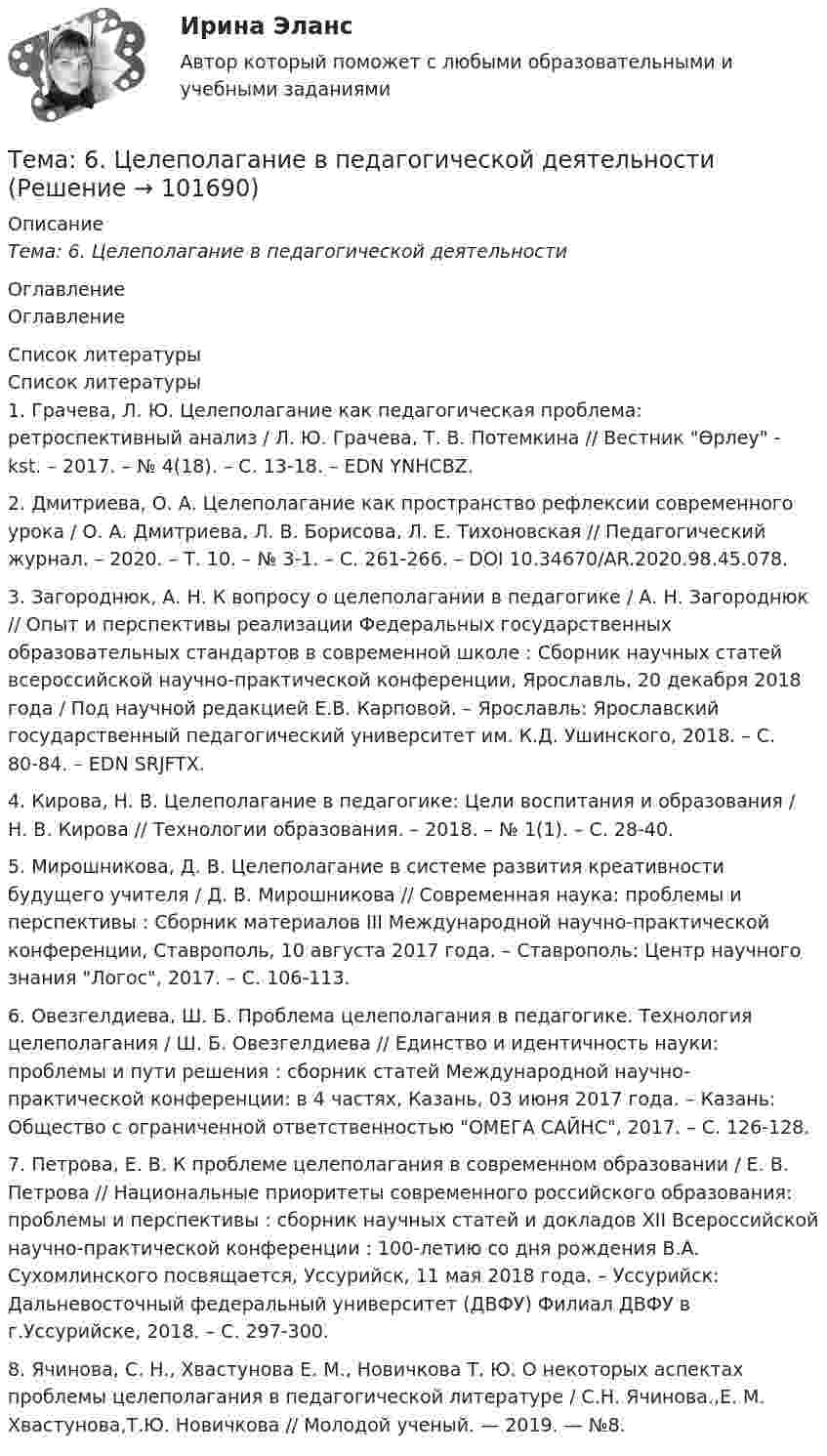       
            Описание
            Тема: 6.   Целеполагание в педагогической деятельности 
            Оглавление
            Оглавление 
            Список литературы
            Список литературы1.          Грачева, Л. Ю. Целеполагание как педагогическая проблема: ретроспективный анализ / Л. Ю. Грачева, Т. В. Потемкина // Вестник Өрлеу - kst. – 2017. – № 4(18). – С. 13-18. – EDN YNHCBZ.2.          Дмитриева, О. А. Целеполагание как пространство рефлексии современного урока / О. А. Дмитриева, Л. В. Борисова, Л. Е. Тихоновская // Педагогический журнал. – 2020. – Т. 10. – № 3-1. – С. 261-266. – DOI 10.34670/AR.2020.98.45.078.3.          Загороднюк, А. Н. К вопросу о целеполагании в педагогике / А. Н. Загороднюк // Опыт и перспективы реализации Федеральных государственных образовательных стандартов в современной школе : Сборник научных статей всероссийской научно-практической конференции, Ярославль, 20 декабря 2018 года / Под научной редакцией Е.В. Карповой. – Ярославль: Ярославский государственный педагогический университет им. К.Д. Ушинского, 2018. – С. 80-84. – EDN SRJFTX.4.          Кирова, Н. В. Целеполагание в педагогике: Цели воспитания и образования / Н. В. Кирова // Технологии образования. – 2018. – № 1(1). – С. 28-40.5.          Мирошникова, Д. В. Целеполагание в системе развития креативности будущего учителя / Д. В. Мирошникова // Современная наука: проблемы и перспективы : Сборник материалов III Международной научно-практической конференции, Ставрополь, 10 августа 2017 года. – Ставрополь: Центр научного знания Логос, 2017. – С. 106-113.6.          Овезгелдиева, Ш. Б. Проблема целеполагания в педагогике. Технология целеполагания / Ш. Б. Овезгелдиева // Единство и идентичность науки: проблемы и пути решения : сборник статей Международной научно-практической конференции: в 4 частях, Казань, 03 июня 2017 года. – Казань: Общество с ограниченной ответственностью ОМЕГА САЙНС, 2017. – С. 126-128.7.          Петрова, Е. В. К проблеме целеполагания в современном образовании / Е. В. Петрова // Национальные приоритеты современного российского образования: проблемы и перспективы : сборник научных статей и докладов XII Всероссийской научно-практической конференции : 100-летию со дня рождения В.А. Сухомлинского посвящается, Уссурийск, 11 мая 2018 года. – Уссурийск: Дальневосточный федеральный университет (ДВФУ) Филиал ДВФУ в г.Уссурийске, 2018. – С. 297-300.8.          Ячинова, С. Н., Хвастунова Е. М., Новичкова Т. Ю. О некоторых аспектах проблемы целеполагания в педагогической литературе / С.Н. Ячинова.,Е. М. Хвастунова,Т.Ю. Новичкова // Молодой ученый. — 2019. — №8. 