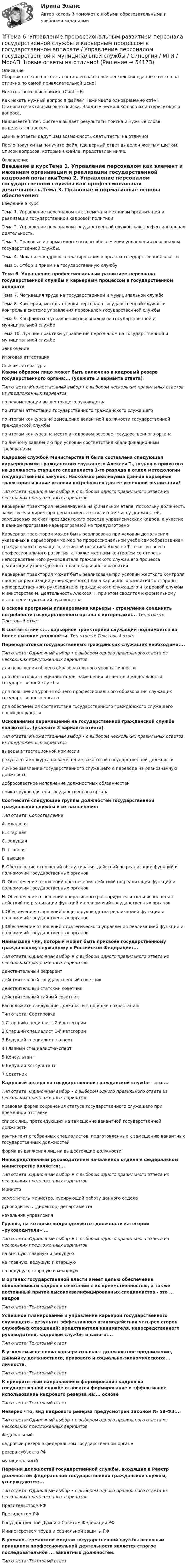     
            Описание
            Сборник ответов на тесты составлен на основе нескольких сданных тестов на отлично по самой привлекательной цене!Искать с помощью поиска. (Contr+F)Как искать нужный вопрос в файле? Нажимаете одновременно ctrl+F. Становится активным окно поиска. Вводите несколько слов из интересующего вопроса.Нажимаете Enter. Система выдает результаты поиска и нужные слова выделяются цветом.Данные ответы дадут Вам возможность сдать тесты на отлично!После покупки вы получите файл, где верный ответ выделен желтым цветом. Список вопросов, которые в файле, представлен ниже. 
            Оглавление
            Введение в курсТема 1. Управление персоналом как элемент и механизм организации и реализации государственной кадровой политикиТема 2. Управление персоналом государственной службы как профессиональная деятельность.Тема 3. Правовые и нормативные основы обеспечения управления персоналом государственной службы.Тема 4. Механизм кадрового планирования в органах государственной властиТема 5. Отбор и прием на государственную службуТема 6. Управление профессиональным развитием персонала государственной службы и карьерным процессом в государственном аппаратеТема 7. Мотивация труда на государственной и муниципальной службеТема 8. Критерии, методы оценки персонала государственной службы и контроль в системе управления персоналом государственной службыТема 9. Конфликты в управлении персоналом на государственной и муниципальной службеТема 10. Лучшие практики управления персоналом на государственной и муниципальной службеЗаключениеИтоговая аттестация 
            Список литературы
            Каким образом лицо может быть включено в кадровый резерв государственного органа:... (укажите 3 варианта ответа)Тип ответа: Множественный выбор • с выбором нескольких правильных ответов из предложенных вариантовпо рекомендации вышестоящего руководствапо итогам аттестации государственного гражданского служащегопо итогам конкурса на замещение вакантной должности государственной гражданской службыпо итогам конкурса на место в кадровом резерве государственного органапо личному заявлению при условии соответствия квалификационным требованиямКадровой службой Министерства N была составлена следующая карьерограмма гражданского служащего Алексея Т., недавно принятого на должность старшего специалиста 1-го разряда в отдел методологии государственных закупок: Насколько реализуема данная карьерная траектория и какие условия потребуются для ее успешной реализации?Тип ответа: Одиночный выбор ♦ с выбором одного правильного ответа из нескольких предложенных вариантовКарьерная траектория нереализуема на финальном этапе, поскольку должность заместителя директора департамента относится к числу должностей, замещаемых за счет президентского резерва управленческих кадров, а участие в данной программе карьерограммой не предусмотреноКарьерная траектория может быть реализована при условии дополнения указанных в карьерограмме мер по профессиональной учебе самообразованием гражданского служащего, активной позицией Алексея Т. в части своего профессионального развития, а также жестким контролем со стороны непосредственного руководителя гражданского служащего процесса реализации утвержденного плана карьерного развитияКарьерная траектория может быть реализована при условии жесткого контроля процесса реализации утвержденного плана карьерного развития со стороны непосредственного руководителя гражданского служащего и кадровой службы Министерства N. Деятельность Алексея Т. при этом сводится к формальному выполнению указаний руководстваВ основе программы планирования карьеры - стремление соединить потребности государственного органа с интересами:... Тип ответа: Текстовый ответВ соответствии с:... карьерной траекторией служащий поднимается на более высокие должности. Тип ответа: Текстовый ответПереподготовка государственных гражданских служащих необходима:...Тип ответа: Одиночный выбор • с выбором одного правильного ответа из нескольких предложенных вариантовдля повышения общего образовательного уровня личностидля подготовки специалиста для замещения вышестоящей должности государственной службыдля повышения уровня общего профессионального образования служащих государственного органадля обеспечения соответствия государственного гражданского служащего новой должностиОснованиями перемещений на государственной гражданской службе являются:... (укажите 3 варианта ответа)Тип ответа: Множественный выбор • с выбором нескольких правильных ответов из предложенных вариантоввыводы аттестационной комиссиирезультаты конкурса на замещение вакантной государственной должностиличное заявление государственного служащего о переводе на равнозначную должностьдобросовестное исполнение должностных обязанностейприказ руководителя государственного органаСоотнесите следующие группы должностей государственной гражданской службы и их назначения:Тип ответа: СопоставлениеА. младшаяВ. старшаяС. ведущаяD. главнаяE. высшаяF. Обеспечение отношений обслуживания действий по реализации функций и полномочий государственных органовG. Обеспечение отношений обеспечения действий по реализации функций и полномочий государственных органовН. Обеспечение отношений оперативного распорядительства и исполнения действий по реализации функций и полномочий государственных органовI. Обеспечение отношений общего руководства реализацией функций и полномочий государственных органовJ. Обеспечение отношений стратегического управления реализацией функций и полномочий государственных органовНаивысший чин, который может быть присвоен государственному гражданскому служащему в Российской Федерации:...Тип ответа: Одиночный выбор ♦ с выбором одного правильного ответа из нескольких предложенных вариантовдействительный референтдействительный государственный советникдействительный статский советникдействительный тайный советникРасположите следующие должности в порядке возрастания:Тип ответа: Сортировка1 Старший специалист 2-й категории2 Старший специалист 1-й категории3 Ведущий специалист-эксперт4 Главный специалист-эксперт5 Консультант6 Ведущий консультант7 СоветникКадровый резерв на государственной гражданской службе - это:...Тип ответа: Одиночный выбор • с выбором одного правильного ответа из нескольких предложенных вариантовправовая форма сохранения статуса государственного служащего при временной отставкесписок лиц, претендующих на замещение вакантной государственной должностиконтингент отобранных специалистов, подготовленных к замещению вакантных государственных должностейформа выдвижения лиц на вышестоящие должностиНепосредственным руководителем начальника отдела в федеральном министерстве является:...Тип ответа: Одиночный выбор ♦ с выбором одного правильного ответа из нескольких предложенных вариантовМинистрзаместитель министра, курирующий работу данного отделаруководитель (директор) департаментаначальник управленияГруппы, на которые подразделяются должности категории «руководители»:...Тип ответа: Одиночный выбор ♦ с выбором одного правильного ответа из нескольких предложенных вариантовна высшую, главную и ведущуюна главную, ведущую и старшуюна ведущую, старшую и младшуюВ органах государственной власти имеет целью обеспечение обновляемости кадров в сочетании с их преемственностью, а также постоянный приток высококвалифицированных специалистов - это ... кадровТип ответа: Текстовый ответУспешное планирование и управление карьерой государственного служащего - результат эффективного взаимодействия четырех сторон служебных отношений: представителя нанимателя, непосредственного руководителя, кадровой службы и самого:...Тип ответа: Текстовый ответВ узком смысле слова карьера означает должностное продвижение, динамику должностного, правового и социально-экономического:... личности.Тип ответа: Текстовый ответК приоритетным направлениям формирования кадров на государственной службе относится формирование и эффективное использование кадрового резерва на:... основеТип ответа: Текстовый ответНеверно что, вид кадрового резерва предусмотрен Законом № 58-ФЗ:...Тип ответа: Одиночный выбор • с выбором одного правильного ответа из нескольких предложенных вариантовФедеральныйкадровый резерв в федеральном государственном органерезерв субъекта РФмуниципальныйПеречни должностей государственной службы, входящие в Реестр должностей федеральной государственной гражданской службы, утверждаются:...Тип ответа: Одиночный выбор • с выбором одного правильного ответа из нескольких предложенных вариантовПравительством РФПрезидентом РФГосударственной Думой и Советом Федерации РФМинистерством труда и социальной защиты РФВ романо-германской модели государственной службы основным принципом профессиональной деятельности является строгое последовательное ... вакантных должностей.Тип ответа: Текстовый ответ
            
            
            Тема 6. Стратегический анализ. Задание 1. 1.TitlesMirorCorp. — это информационная компания, деятельность которой связана в основном с изданием газет, книг, журналов и другой печатной продукции, владеющая кабельным телевидением и другими телевизионными каналами. Определите особенности приведенной формулировки миссии.🏅Тема 6. Управление профессиональным развитием персонала государственной службы и карьерным процессом в государственном аппарате / Управление персоналом государственной и муниципальной службы / Синергия / МТИ / МосАП. Новые ответы на отлично!ТЕМА 6 УПРАВЛЕНИЕ ТОВАРНЫМИ ЗАПАСАМИ В ПРОЦЕССЕ ЗАКУПОК И ПОСТАВОКТема 6. «Функции, модули, исключения»Тема 6. ХАРАКТЕРИСТИКА ПЕРЕГОВОРОВ. ЭТАПЫ ПРОВЕДЕ..Тема 6 Целеполагание, планирование, исполнение🌞Тема 6. Экономика труда / Экономика и финансы организации /Синергия / МТИ / МосАП. Новый сборник на отлично! Гарантия высокой оценки!Тема 6.Итоговое заданиеТема 6. Конкуренция банков на кредитном рынке: теория и практика🌞Тема 6. Методы контроля выполнения решений / Методы принятия и исполнение управленческих решений в государственном и муниципальном управлении / Ответы на тестыТема 6. ПРОИЗВОДСТВО. ИЗДЕРЖКИ ПРОИЗВОДСТВА🏅Тема 6. Профессионально-прикладная физическая подготовка Ответы на отлично! (100/100) Синергия / МТИ / МосАПТема 6. Прямые федеральные налогиТема 6. Решение задачи линейного программирования на компьютере. Задача 66. Средствами MS Excel решить задачу линейного программирования и решить эту же задачу при условии целочисленности решения.