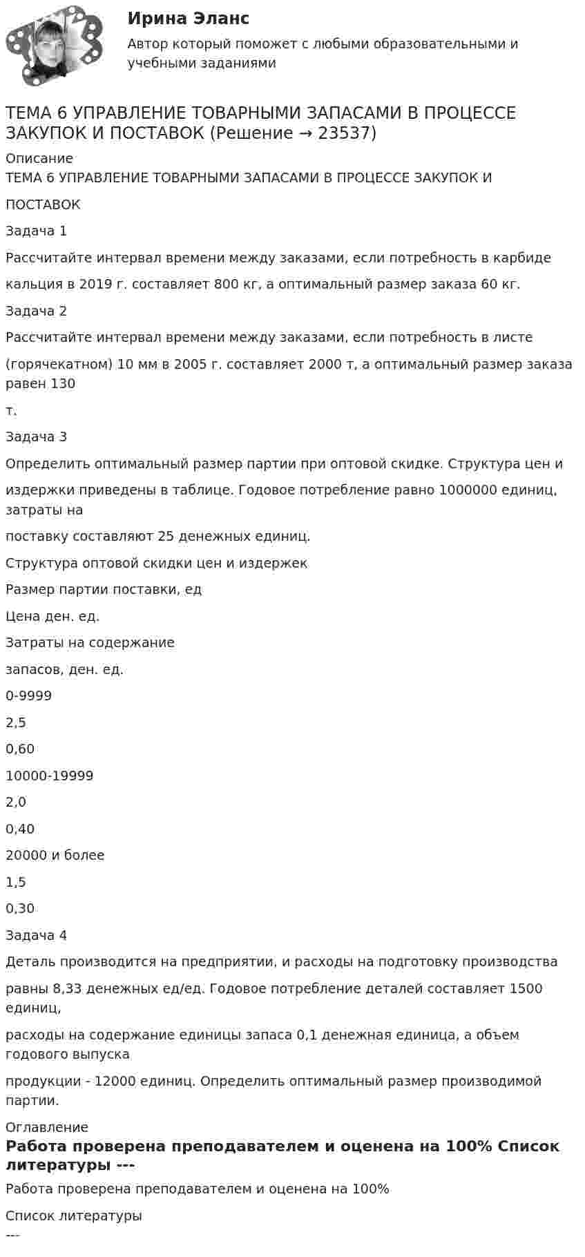      
          Описание
          ТЕМА 6 УПРАВЛЕНИЕ ТОВАРНЫМИ ЗАПАСАМИ В ПРОЦЕССЕ ЗАКУПОК ИПОСТАВОКЗадача 1Рассчитайте интервал времени между заказами, если потребность в карбидекальция в 2019 г. составляет 800 кг, а оптимальный размер заказа 60 кг.Задача 2Рассчитайте интервал времени между заказами, если потребность в листе(горячекатном) 10 мм в 2005 г. составляет 2000 т, а оптимальный размер заказа равен 130т.Задача 3Определить оптимальный размер партии при оптовой скидке. Структура цен ииздержки приведены в таблице. Годовое потребление равно 1000000 единиц, затраты напоставку составляют 25 денежных единиц.Структура оптовой скидки цен и издержекРазмер партии поставки, едЦена ден. ед.Затраты на содержаниезапасов, ден. ед.0-99992,50,6010000-199992,00,4020000 и более1,50,30Задача 4Деталь производится на предприятии, и расходы на подготовку производстваравны 8,33 денежных ед/ед. Годовое потребление деталей составляет 1500 единиц,расходы на содержание единицы запаса 0,1 денежная единица, а объем годового выпускапродукции - 12000 единиц. Определить оптимальный размер производимой партии. 
          Оглавление
          Работа проверена преподавателем и оценена на 100% 
          Список литературы
          ---
            
            
            🏅Тема 6. Управление профессиональным развитием персонала государственной службы и карьерным процессом в государственном аппарате / Управление персоналом государственной и муниципальной службы / Синергия / МТИ / МосАП. Новые ответы на отлично!ТЕМА 6 УПРАВЛЕНИЕ ТОВАРНЫМИ ЗАПАСАМИ В ПРОЦЕССЕ ЗАКУПОК И ПОСТАВОКТема 6. «Функции, модули, исключения»Тема 6. ХАРАКТЕРИСТИКА ПЕРЕГОВОРОВ. ЭТАПЫ ПРОВЕДЕ..Тема 6 Целеполагание, планирование, исполнение🌞Тема 6. Экономика труда / Экономика и финансы организации /Синергия / МТИ / МосАП. Новый сборник на отлично! Гарантия высокой оценки!Тема 7. Teacher developmentТема 6. Конкуренция банков на кредитном рынке: теория и практика🌞Тема 6. Методы контроля выполнения решений / Методы принятия и исполнение управленческих решений в государственном и муниципальном управлении / Ответы на тестыТема 6. ПРОИЗВОДСТВО. ИЗДЕРЖКИ ПРОИЗВОДСТВА🏅Тема 6. Профессионально-прикладная физическая подготовка Ответы на отлично! (100/100) Синергия / МТИ / МосАПТема 6. Прямые федеральные налогиТема 6. Решение задачи линейного программирования на компьютере. Задача 66. Средствами MS Excel решить задачу линейного программирования и решить эту же задачу при условии целочисленности решения.🏅Тема 6. Социальная и психологическая поддержка персонала организации / Управление человеческими ресурсами / Синергия на отлично!