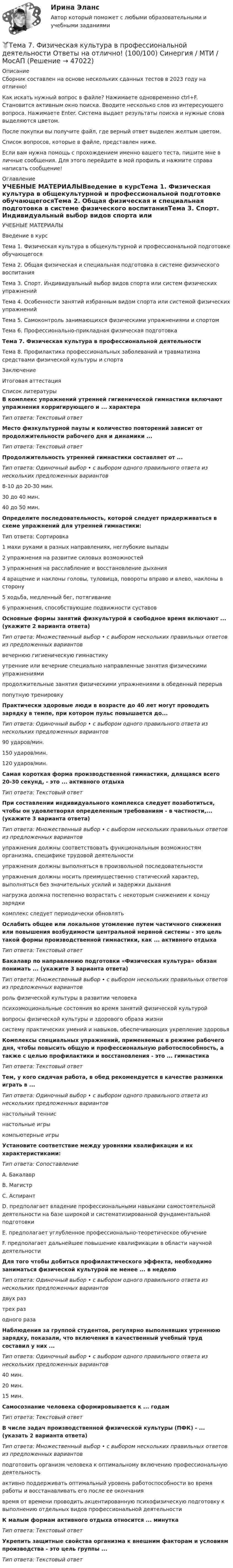      
            Описание
            Сборник составлен на основе нескольких сданных тестов в 2023 году на отлично!Как искать нужный вопрос в файле? Нажимаете одновременно ctrl+F. Становится активным окно поиска. Вводите несколько слов из интересующего вопроса. Нажимаете Enter. Система выдает результаты поиска и нужные слова выделяются цветом.После покупки вы получите файл, где верный ответ выделен желтым цветом.Список вопросов, которые в файле, представлен ниже.Если вам нужна помощь с прохождением именно вашего теста, пишите мне в личные сообщения. Для этого перейдите в мой профиль и нажмите справа написать сообщение! 
            Оглавление
            УЧЕБНЫЕ МАТЕРИАЛЫВведение в курсТема 1. Физическая культура в общекультурной и профессиональной подготовке обучающегосяТема 2. Общая физическая и специальная подготовка в системе физического воспитанияТема 3. Спорт. Индивидуальный выбор видов спорта или систем физических упражненийТема 4. Особенности занятий избранным видом спорта или системой физических упражненийТема 5. Самоконтроль занимающихся физическими упражнениями и спортомТема 6. Профессионально-прикладная физическая подготовкаТема 7. Физическая культура в профессиональной деятельностиТема 8. Профилактика профессиональных заболеваний и травматизма средствами физической культуры и спортаЗаключениеИтоговая аттестация 
            Список литературы
            В комплекс упражнений утренней гигиенической гимнастики включают упражнения корригирующего и ... характераТип ответа: Текстовый ответМесто физкультурной паузы и количество повторений зависит от продолжительности рабочего дня и динамики ...Тип ответа: Текстовый ответПродолжительность утренней гимнастики составляет от ...Тип ответа: Одиночный выбор • с выбором одного правильного ответа из нескольких предложенных вариантов8-10 до 20-30 мин.30 до 40 мин.40 до 50 мин.Определите последовательность, которой следует придерживаться в схеме упражнений для утренней гимнастики:Тип ответа: Сортировка1 махи руками в разных направлениях, неглубокие выпады2 упражнения на развитие силовых возможностей3 упражнения на расслабление и восстановление дыхания4 вращение и наклоны головы, туловища, повороты вправо и влево, наклоны в сторону5 ходьба, медленный бег, потягивание6 упражнения, способствующие подвижности суставовОсновные формы занятий физкультурой в свободное время включают ... (укажите 2 варианта ответа)Тип ответа: Множественный выбор • с выбором нескольких правильных ответов из предложенных вариантоввечернюю гигиеническую гимнастикуутренние или вечерние специально направленные занятия физическими упражнениямипродолжительные занятия физическими упражнениями в обеденный перерывпопутную тренировкуПрактически здоровые люди в возрасте до 40 лет могут проводить зарядку в темпе, при котором пульс повышается до...Тип ответа: Одиночный выбор • с выбором одного правильного ответа из нескольких предложенных вариантов90 ударов/мин.150 ударов/мин.120 ударов/мин.Самая короткая форма производственной гимнастики, длящаяся всего 20-30 секунд, - это ... активного отдыхаТип ответа: Текстовый ответПри составлении индивидуального комплекса следует позаботиться, чтобы он удовлетворял определенным требованиям - в частности,... (укажите 3 варианта ответа)Тип ответа: Множественный выбор • с выбором нескольких правильных ответов из предложенных вариантовупражнения должны соответствовать функциональным возможностям организма, специфике трудовой деятельностиупражнения должны выполняться в произвольной последовательностиупражнения должны носить преимущественно статический характер, выполняться без значительных усилий и задержки дыханиянагрузка должна постепенно возрастать с некоторым снижением к концу зарядкикомплекс следует периодически обновлятьОслабить общее или локальное утомление путем частичного снижения или повышения возбудимости центральной нервной системы - это цель такой формы производственной гимнастики, как ... активного отдыхаТип ответа: Текстовый ответБакалавр по направлению подготовки «Физическая культура» обязан понимать ... (укажите 3 варианта ответа)Тип ответа: Множественный выбор • с выбором нескольких правильных ответов из предложенных вариантовроль физической культуры в развитии человекапсихоэмоциональные состояния во время занятий физической культуройвопросы физической культуры и здорового образа жизнисистему практических умений и навыков, обеспечивающих укрепление здоровьяКомплексы специальных упражнений, применяемых в режиме рабочего дня, чтобы повысить общую и профессиональную работоспособность, а также с целью профилактики и восстановления - это ... гимнастикаТип ответа: Текстовый ответТем, у кого сидячая работа, в обед рекомендуется в качестве разминки играть в ...Тип ответа: Одиночный выбор • с выбором одного правильного ответа из нескольких предложенных вариантовнастольный тенниснастольные игрыкомпьютерные игрыУстановите соответствие между уровнями квалификации и их характеристиками:Тип ответа: СопоставлениеA. БакалаврВ. МагистрС. АспирантD. предполагает владение профессиональными навыками самостоятельной деятельности на базе широкой и систематизированной фундаментальной подготовкиE. предполагает углубленное профессионально-теоретическое обучениеF. предполагает дальнейшее повышение квалификации в области научной деятельностиДля того чтобы добиться профилактического эффекта, необходимо заниматься физической культурой не менее ... в неделюТип ответа: Одиночный выбор • с выбором одного правильного ответа из нескольких предложенных вариантовдвух разтрех разодного разаНаблюдения за группой студентов, регулярно выполнявших утреннюю зарядку, показали, что включения в качественный учебный труд составил у них ...Тип ответа: Одиночный выбор • с выбором одного правильного ответа из нескольких предложенных вариантов40 мин.20 мин.15 мин.Самосознание человека сформировывается к ... годамТип ответа: Текстовый ответВ числе задач производственной физической культуры (ПФК) - ... (указать 2 варианта ответа)Тип ответа: Множественный выбор • с выбором нескольких правильных ответов из предложенных вариантовподготовить организм человека к оптимальному включению профессиональную деятельностьактивно поддерживать оптимальный уровень работоспособности во время работы и восстанавливать его после ее окончаниявремя от времени проводить акцентированную психофизическую подготовку к выполнению отдельных видов профессиональной деятельностиК малым формам активного отдыха относится ... минуткаТип ответа: Текстовый ответУкрепить защитные свойства организма к внешним факторам и условиям производства - это цель группы ...Тип ответа: Текстовый ответ
            
            
            Тема 7. ТИПЫ РЫНОЧНЫХ СТРУКТУР. СОВЕРШЕННАЯ КОНКУРЕНЦИЯ🏅Тема 7. Физическая культура в профессиональной деятельности Ответы на отлично! (100/100) Синергия / МТИ / МосАПТема 8. Аудиторская проверка учета финансовых результатовТема 8 Индустриальный период цивилизации🏅Тема 8. Критерии, методы оценки персонала государственной службы и контроль в системе управления персоналом государственной службы / Управление персоналом государственной и муниципальной службы/ Синергия / МТИ / МосАП. Новые ответы на отлично🏅Тема 8. Профилактика профессиональных заболеваний и травматизма средствами физической культуры и спорта Ответы на отлично! (100/100) Синергия / МТИ / МосАПТема 8. СИНТАКСИЧЕСКАЯ СТИЛИСТИКАТема 7. Аудит учета расчетных и кредитных операцийТема 7. Выборочный методТема 7. Государственный кредит и государственный д...ТК - 7. Задание🌞Тема 7. Затраты организации, себестоимость продукции / Экономика и финансы организации /Синергия / МТИ / МосАП. Новый сборник на отлично! Гарантия высокой оценки!Тема 7 Логистика🏅Тема 7. Мотивация труда на государственной и муниципальной службе / Управление персоналом государственной и муниципальной службы/ Синергия / МТИ / МосАП. Новые ответы на отлично (100/100)ТЕМА 7 ПОСТАВЩИКИ ТОВАРОВ И КРИТЕРИИ ВЫБОРА. ОСНОВНЫЕ ФАКТОРЫ И КРИТИЕРИИ ВЫБОРА