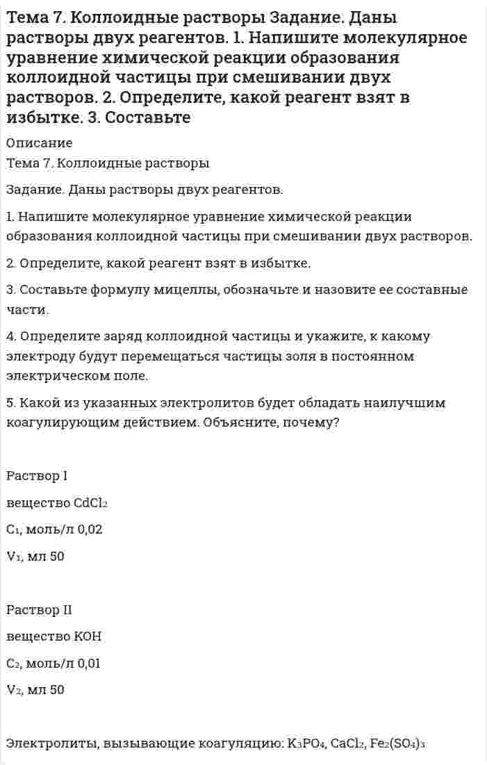      
          Описание
          Задание 1. Даны два электрода.1. Запишите уравнение Нернста для расчета электродного потенциала и вычислите его значение для каждого электрода в растворе электролита при заданных условиях и T = 298 К.2. Определите природу катода и анода. 3. Запишите уравнения электродных реакций (на катоде и аноде), суммарной (токообразующей) реакции, определяющих работу этого элемента.4. Запишите схему (электрохимическую систему) гальванического элемента.5. Рассчитайте равновесное напряжение составленного гальванического элемента.Электрод Iсхема электрода	Cd²⁺│Cda(Cd²⁺), моль/л	0,05Электрод IIсхема электрода 	H⁺│H₂│PtpH раствора		4p(H₂), мм рт. ст.	0,5Задание 2. Гальванический элемент составлен из двух металлических электродов. 1. Определите природу катода и анода.2. Подберите электролиты и запишите схему (электрохимическую систему) гальванического элемента. 3. Запишите уравнения электродных реакций (на катоде и аноде) и суммарной реакции, определяющие работу гальванического элемента. 4. Рассчитайте равновесное напряжение гальванического элемента, составленного из указанных электродов с учетом активности потенциалопределяющих ионов a при T = 298 К, p = 1 атм. 5. Рассчитайте энергию Гиббса токообразующего процесса ΔG⁰₂₉₈ и равновесное напряжение гальванического элемента E⁰ при стандартных условиях.Электрод I		Al³⁺│AlЭлектрод II		Ag⁺│AgАктивность потенциалопределяющих ионов, моль/л: электрода I		0,5электрода II		0,001Задание 3. Дан водный раствор электролита. 1. Укажите pH раствора до электролиза (кислая, нейтральная, щелочная).2. Запишите уравнения электродных реакций электролиза с графитовыми электродами. 3. Как изменяется pH раствора у электродов в процессе электролиза (увеличится, уменьшится, не изменится)? 4. Рассчитайте, сколько и каких веществ выделится на электродах при электролизе при заданных условиях. Анодный выход по току во всех случаях равен 100%. 5. Как изменится анодный процесс, если анод заменить на другой металл? Запишите соответствующие электродные реакции.Раствор электролита		SbCl₃Катодный выход по току В, %	97Сила тока I, А			4Время t, ч				3Замена материала анода		SbЗадание 4. Даны пара металлов и значения pH водной среды. 1. Рассчитайте равновесные потенциалы водородного и кислородного электродов и оцените возможность коррозии металла в данной электрохимической системе на основании сравнения рассчитанных потенциалов со стандартными значениями равновесных потенциалов металлических электродов. Укажите, какой металл будет подвергаться коррозии (окислению)?2. Запишите коррозионную электрохимическую систему, уравнения электродных реакций при коррозии металла из данной пары в водной среде с заданным значением pH при контакте с воздухом. З. Предложите для окисляемого (разрушаемого) металла данной пары катодное и анодное металлическое покрытие и запишите:а) электрохимическую схему коррозионных элементов, образующихся при нарушении целостности покрытий;б) уравнения электродных реакций при коррозии данного металла. 4. Предложите протекторную защиту для данной пары металлов. Запишите электрохимическую систему, уравнения электродных реакций при протекторной защите. 5. Запишите электрохимическую систему электрозащиты (катодной) данной пары металлов, уравнения электродных реакций при работе электрозащиты.Металлы	In-SnpH		6  
            
            
            Тема 9. Электрохимические процессы. Вариант 17Температура абсолютно чёрного тела равна 100 К. Найти максимальное значение излучательной способности в спектре излучения этого тела.Температура азота 200 К, плотность 200 кг/м3. Найти давление. Поправка а=0,135, b=3,86(-5).Теоретическая механика (ш.66, КузГТУ)Теория вероятностей (задача)Теория вероятностей и математическая статистикаТеория вероятностей и математическая статистика (вариант 1, БашГУ)Тело массой m, скользящее без трения по горизонтальной поверхности, испытывает лобовое столкновение со вторым неподвижным телом такой же массы. Тело начинает двигаться по прямой так, что зависимость координаты от времени дается законом x(t)=At^3+Bt^2+Ct+D. Найти средние скорость и ускорение тела для интервала 0Тело падает с высоты 19,6 м. За какое время оно пролетит первый и последний метры своего пути?Тело скользит с наклонной плоскости высотой h и углом наклона a к горизонту и движется далее по горизонтальному участку.Тема 12. Эффективность управления персоналом ТК-14Тема 5. Транспортная задача. ТК 8Тема 6. Общие свойства растворов Задание. Рассчитайте температуру кипения и замерзания раствора. Растворитель вещество бензол C₆H₆ масса, г 250 Растворенное вещество вещество камфора C₁₀H₁₆O масса, г 7,55